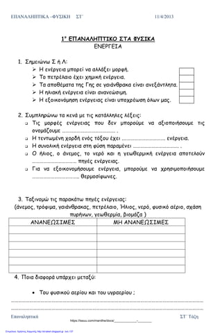 ΕΠΑΝΑΛΗΠΤΙΚΑ –ΦΥΣΙΚΗ ΣΤ΄ 11/4/2013
Επαναληπτικά ΣΤ΄ Τάξη
1ο
ΕΠΑΝΑΛΗΠΤΙΚΟ ΣΤΑ ΦΥΣΙΚΑ
ΕΝΕΡΓΕΙΑ
1. Σημειώνω Σ ή Λ:
 Η ενέργεια μπορεί να αλλάξει μορφή.
 Το πετρέλαιο έχει χημική ενέργεια.
 Τα αποθέματα της Γης σε γαιάνθρακα είναι ανεξάντλητα.
 Η ηλιακή ενέργεια είναι ανανεώσιμη.
 Η εξοικονόμηση ενέργειας είναι υποχρέωση όλων μας.
2. Συμπληρώνω τα κενά με τις κατάλληλες λέξεις:
 Τις μορφές ενέργειας που δεν μπορούμε να αξιοποιήσουμε τις
ονομάζουμε ……………………………………. .
 Η τεντωμένη χορδή ενός τόξου έχει .……………………………. ενέργεια.
 Η συνολική ενέργεια στη φύση παραμένει ………………………………. .
 Ο ήλιος, ο άνεμος, το νερό και η γεωθερμική ενέργεια αποτελούν
……………………………… πηγές ενέργειας.
 Για να εξοικονομήσουμε ενέργεια, μπορούμε να χρησιμοποιήσουμε
……………………………….. θερμοσίφωνες.
3. Ταξινομώ τις παρακάτω πηγές ενέργειας:
(άνεμος, τρόφιμα, γαιάνθρακας, πετρέλαιο, Ήλιος, νερό, φυσικό αέριο, σχάση
πυρήνων, γεωθερμία, βιομάζα )
ΑΝΑΝΕΩΣΙΜΕΣ ΜΗ ΑΝΑΝΕΩΣΙΜΕΣ
4. Ποια διαφορά υπάρχει μεταξύ:
Του φυσικού αερίου και του υγραερίου ;
…………………………………………………………………………………………………………………………………………
…………………………………………………………………………………………………………………………………………
https://issuu.com/manithe/docs/_____________-________
Επιμέλεια: Χρήστος Χαρμπής http://st-taksh.blogspot.gr σελ.137
 