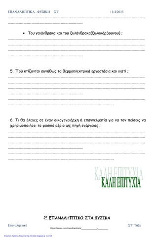 ΕΠΑΝΑΛΗΠΤΙΚΑ –ΦΥΣΙΚΗ ΣΤ΄ 11/4/2013
Επαναληπτικά ΣΤ΄ Τάξη
…………………………………………………………………………………………………………………………………………
………………………………………………………………………….
Του γαιάνθρακα και του ξυλάνθρακα(ξυλοκάρβουνου) ;
…………………………………………………………………………………………………………………………………………
…………………………………………………………………………………………………………………………………………
…………………………………………………………………………………………………………………………………………
………………………………………………………………………….
5. Πού κτίζονται συνήθως τα θερμοηλεκτρικά εργοστάσια και γιατί ;
…………………………………………………………………………………………………………………………………………
…………………………………………………………………………………………………………………………………………
…………………………………………………………………………………………………………………………………………
………………………………………………………………………….
…………………………………………………………………………………………………………………………………………
………………………………………………………………………………………………………….
6. Τι θα έλεγες σε έναν οικογενειάρχη ή επαγγελματία για να τον πείσεις να
χρησιμοποιήσει το φυσικό αέριο ως πηγή ενέργειας ;
…………………………………………………………………………………………………………………………………………
…………………………………………………………………………………………………………………………………………
…………………………………………………………………………………………………………………………………………
………………………………………………………………………….
…………………………………………………………………………………………………………………………………………
………………………………………………………………………………………………………….
2ο
ΕΠΑΝΑΛΗΠΤΙΚΟ ΣΤΑ ΦΥΣΙΚΑ
https://issuu.com/manithe/docs/_____________-________
Επιμέλεια: Χρήστος Χαρμπής http://st-taksh.blogspot.gr σελ.138
 