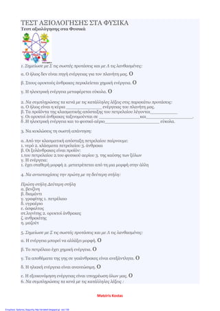 ΤΕΣΤ ΑΞΙΟΛΟΓΗΣΗΣ ΣΤΑ ΦΥΣΙΚΑ
Τεστ αξιολόγησης στα Φυσικά
1. Σημείωσε με Σ τις σωστές προτάσεις και με Λ τις λανθασμένες:
α. Ο ήλιος δεν είναι πηγή ενέργειας για τον πλανήτη μας. o
β. Στους ορυκτούς άνθρακες περικλείεται χημική ενέργεια. o
γ. Η ηλεκτρική ενέργεια μεταφέρεται εύκολα. o
2. Να συμπληρώσεις τα κενά με τις κατάλληλες λέξεις στις παρακάτω προτάσεις:
α. Ο ήλιος είναι η κύρια _____________ ενέργειας του πλανήτη μας.
β. Τα προϊόντα της κλασματικής απόσταξης του πετρελαίου λέγονται__________
γ. Οι ορυκτοί άνθρακες ταξινομούνται σε _______________και_________________.
δ .Η ηλεκτρική ενέργεια και το φυσικό αέριο____________________ εύκολα.
3. Να κυκλώσεις τη σωστή απάντηση:
α. Από την κλασματική απόσταξη πετρελαίου παίρνουμε:
1. νερό 2. κλάσματα πετρελαίου 3. άνθρακα
β. Οι ξυλάνθρακες είναι προϊόν:
1.του πετρελαίου 2.του φυσικού αερίου 3. της καύσης των ξύλων
γ. Η ενέργεια:
1. έχει σταθερή μορφή 2. μετατρέπεται από τη μια μορφή στην άλλη
4. Να αντιστοιχίσεις την πρώτη με τη δεύτερη στήλη:
Πρώτη στήλη Δεύτερη στήλη
α. βενζίνη
β. διαμάντι
γ. γραφίτης 1. πετρέλαιο
δ. υγραέριο
ε. άσφαλτος
στ.λιγνίτης 2. ορυκτοί άνθρακες
ζ. ανθρακίτης
η. μαζούτ
5. Σημείωσε με Σ τις σωστές προτάσεις και με Λ τις λανθασμένες:
α. Η ενέργεια μπορεί να αλλάξει μορφή. o
β. Το πετρέλαιο έχει χημική ενέργεια. o
γ. Τα αποθέματα της γης σε γαιάνθρακες είναι ανεξάντλητα. o
δ. Η ηλιακή ενέργεια είναι ανανεώσιμη. o
ε. Η εξοικονόμηση ενέργειας είναι υποχρέωση όλων μας. o
6. Nα συμπληρώσεις τα κενά με τις κατάλληλες λέξεις :
Matziris Kostas
Επιμέλεια: Χρήστος Χαρμπής http://st-taksh.blogspot.gr σελ.139
 