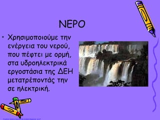 ΝΕΡΟ
• Χρησιμοποιούμε την
ενέργεια του νερού,
που πέφτει με ορμή,
στα υδροηλεκτρικά
εργοστάσια της ΔΕΗ
μετατρέποντάς την
σε ηλεκτρική.
Επιμέλεια: Χρήστος Χαρμπής http://st-taksh.blogspot.gr σελ.27
 
