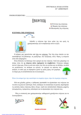 ΕΡΕΥΝΩ ΚΑΙ ΑΝΑΚΑΛΥΠΤΩ
ΣΤ’ ΔΗΜΟΤΙΚΟΥ
ΟΝΟΜΑΤΕΠΩΝΥΜΟ : ____________________________________________________
Η έννοια της ενέργειας
Μορφές της ενέργειας
Μετατροπές της ενέργειας
Η ΈΝΝΟΙΑ ΤΗΣ ΕΝΕΡΓΕΙΑΣ
Εν + έργο
Δηλαδή η ενέργεια έχει έργο μέσα της και εμείς τη
χρησιμοποιούμε για να παράγουμε αυτό το έργο.
Ο κόσμος μας αποτελείται από ύλη και ενέργεια. Την ύλη είναι εύκολο να την
καταλάβουμε (τη βλέπουμε, τη μυρίζουμε, την αγγίζουμε, κλπ.). Όμως, η ενέργεια
είναι κάτι αφηρημένο.
Είναι δύσκολο να δώσουμε έναν ορισμό για την ενέργεια. Αυτό που μπορούμε να
πούμε είναι ότι η ενέργεια κάνει πράγματα να συμβαίνουν. Ενέργεια υπάρχει
παντού γύρω μας. Είναι η αιτία που κάνει την ύλη να κινείται και να αλλάζει, τα φυτά
να μεγαλώνουν, τα ποτάμια να κυλούν, το φαγητό να ψήνεται στο
φούρνο, το σπίτι μας να παραμένει ζεστό τις κρύες μέρες του χειμώμα,
το σώμα μας να αναπτύσσεται και να λειτουργεί...
Όταν ένα σώμα έχει την ικανότητα να παράγει έργο, λέμε ότι περιέχει ενέργεια.
Εδώ και χιλιάδες χρόνια, ο άνθρωπος προσπαθεί να αξιοποιήσει την ενέργεια για
να κάνει τη ζωή του καλύτερη. Έτσι, κατάφερε να ανακαλύψει τη φωτιά, παρατήρησε
τις φυσικές πηγές ενέργειας (ήλιο, άνεμο, νερό) και κατασκεύασε διάφορες μηχανές
(ανεμόμυλους, νερόμυλους, κάτοπτρα) για να αξιοποιήσει την ενέργειά τους.
Όλες οι συσκευές που χρησιμοποιούμε καθημερινά χρειάζονται ενέργεια για να
λειτουργήσουν.
ΒΛΑΜΗ ΑΓΓΕΛΙΚΗ
1
Επιμέλεια: Χρήστος Χαρμπής http://st-taksh.blogspot.gr σελ.2
 