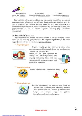 Το αεροπλάνο Το τηλέφωνο Ο φακός
χρειάζεται καύσιμα. λειτουργεί με ηλεκτρικό ρεύμα. λειτουργεί με μπαταρίες.
Πριν από δύο αιώνες, με την εξέλιξη της τεχνολογίας, σημειώθηκε πραγματική
επανάσταση στην αξιοποίηση της ενέργειας. Κατασκευάστηκαν σύνθετες μηχανές
που μετατρέπουν την ενέργεια από μία μορφή σε άλλη (π.χ. ατμοηλεκτρικά
εργοστάσια), τη μεταφέρουν σε μεγάλες αποστάσεις (π.χ. καλώδια υψηλής τάσης) και
χρησιμοποιείται με όσο το δυνατόν λιγότερες απώλειες (π.χ. λειτουργεία
τηλεόρασης).
ΜΟΡΦΕΣ ΤΗΣ ΕΝΕΡΓΕΙΑΣ
Στην ενέργεια δίνουμε διάφορα «ονόματα» ανάλογα με την προέλευσή της και τον
τρόπο με τον οποίο τη χρησιμοποιούμε. Τα διάφορα «πρόσωπα» με τα οποία
εμφανίζεται η ενέργεια τα ονομάζουμε μορφές ενέργειας.
 Χημική ενέργεια
Χημική ονομάζουμε την ενέργεια η οποία είναι
αποθηκευμένη στο ξύλο, στα κάρβουνα, στο πετρέλαιο, στα
τρόφιμα,στις μπαταρίες, κ.α.
Ονομάζεται έτσι, γιατί βρίσκεται σε
ουσίες που απελευθερώνονται από
χημικές διαδικασίες, όπως αυτές που
πραγματοποιούνται στο εσωτερικό μιας
μπαταρίας ή την καύση.
 Φωτεινή ενέργεια
Φωτεινή ενέργεια είναι η ενέργεια του φωτός.
 Κινητική ενέργεια
Κινητική ονομάζουμε την ενέργεια που έχουν τα
σώματα λόγω της κίνησής τους. Επομένως, όταν ένα
σώμα κινείται (από τα... αόρατα ηλεκτρόνια στον
πυρήνα των ατόμων, μέχρι τα γιγάντια
διαστημόπλοια), έχει κινητική ενέργεια.
ΒΛΑΜΗ ΑΓΓΕΛΙΚΗ
2
Επιμέλεια: Χρήστος Χαρμπής http://st-taksh.blogspot.gr σελ.3
 