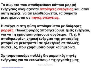 Τα σώματα που αποθηκεύουν κάποια μορφή
ενέργειας ονομάζονται αποθήκες ενέργειας και, όταν
αυτή αρχίζει να απελευθερώνεται, τα σώματα
μετατρέπονται σε πηγές ενέργειας.
Η ενέργεια στη φύση αποθηκεύεται με διάφορες
μορφές. Πολλές φορές αποθηκεύουμε εμείς ενέργεια,
για να τη χρησιμοποιήσουμε αργότερα. Π. χ. Η
αποθηκευμένη χημική ενέργεια της μπαταρίας
μπορεί να μετατραπεί σε ηλεκτρική σε πολλές
συσκευές, που χρησιμοποιούμε καθημερινά.
Χρησιμοποιούμε πολλές διαφορετικές πηγές
ενέργειας για να εκτελέσουμε τις εργασίες μας.
Αγγελική Χαραλαμπίδου
Επιμέλεια: Χρήστος Χαρμπής http://st-taksh.blogspot.gr σελ.41
 