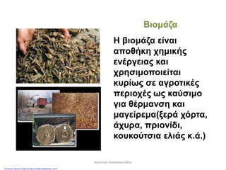 Βιομάζα
Η βιομάζα είναι
αποθήκη χημικής
ενέργειας και
χρησιμοποιείται
κυρίως σε αγροτικές
περιοχές ως καύσιμο
για θέρμανση και
μαγείρεμα(ξερά χόρτα,
άχυρα, πριονίδι,
κουκούτσια ελιάς κ.ά.)
Αγγελική Χαραλαμπίδου
Επιμέλεια: Χρήστος Χαρμπής http://st-taksh.blogspot.gr σελ.47
 