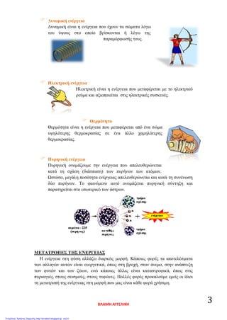  Δυναμική ενέργεια
Δυναμική είναι η ενέργεια που έχουν τα σώματα λόγω
του ύψους στο οποίο βρίσκονται ή λόγω της
παραμόρφωσής τους.
 Ηλεκτρική ενέργεια
Ηλεκτρική είναι η ενέργεια που μεταφέρεται με το ηλεκτρικό
ρεύμα και αξιοποιείται στις ηλεκτρικές συσκευές.
 Θερμότητα
Θερμότητα είναι η ενέργεια που μεταφέρεται από ένα σώμα
υψηλότερης θερμοκρασίας σε ένα άλλο χαμηλότερης
θερμοκρασίας.
 Πυρηνική ενέργεια
Πυρηνική ονομάζουμε την ενέργεια που απελευθερώνεται
κατά τη σχάση (διάσπαση) των πυρήνων των ατόμων.
Ωστόσο, μεγάλη ποσότητα ενέργειας απελευθερώνεται και κατά τη συνένωση
δύο πυρήνων. Το φαινόμενο αυτό ονομάζεται πυρηνική σύντηξη και
παρατηρείται στο εσωτερικό των άστρων.
ΜΕΤΑΤΡΟΠΕΣ ΤΗΣ ΕΝΕΡΓΕΙΑΣ
Η ενέργεια στη φύση αλλάζει διαρκώς μορφή. Κάποιες φορές τα αποτελέσματα
των αλλαγών αυτών είναι ευεργετικά, όπως στη βροχή, στον άνεμο, στην ανάπτυξη
των φυτών και των ζώων, ενώ κάποιες άλλες είναι καταστροφικά, όπως στις
πυρκαγιές, στους σεισμούς, στους τυφώνες. Πολλές φορές προκαλούμε εμείς οι ίδιοι
τη μετατροπή της ενέργειας στη μορφή που μας είναι κάθε φορά χρήσιμη.
ΒΛΑΜΗ ΑΓΓΕΛΙΚΗ
3
Επιμέλεια: Χρήστος Χαρμπής http://st-taksh.blogspot.gr σελ.4
 