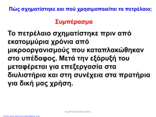 Συμπέρασμα
Το πετρέλαιο σχηματίστηκε πριν από
εκατομμύρια χρόνια από
μικροοργανισμούς που καταπλακώθηκαν
στο υπέδαφος. Μετά την εξόρυξή του
μεταφέρεται για επεξεργασία στα
διυλιστήρια και στη συνέχεια στα πρατήρια
για δική μας χρήση.
Πώς σχηματίστηκε και πού χρησιμοποιείται το πετρέλαιο;
Αγγελική Χαραλαμπίδου
Επιμέλεια: Χρήστος Χαρμπής http://st-taksh.blogspot.gr σελ.56
 