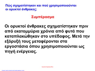 Συμπέρασμα
Οι ορυκτοί άνθρακες σχηματίστηκαν πριν
από εκατομμύρια χρόνια από φυτά που
καταπλακώθηκαν στο υπέδαφος. Μετά την
εξόρυξή τους μεταφέρονται στα
εργοστάσια όπου χρησιμοποιούνται ως
πηγή ενέργειας.
Πώς σχηματίστηκαν και πού χρησιμοποιούνται
οι ορυκτοί άνθρακες;
Αγγελική Χαραλαμπίδου
Επιμέλεια: Χρήστος Χαρμπής http://st-taksh.blogspot.gr σελ.64
 