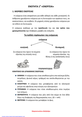 ΕΝΟΤΗΤΑ 1η
«ΕΝΕΡΓΕΙΑ»
1. ΜΟΡΦΕΣ ΕΝΕΡΓΕΙΑΣ
Η ενέργεια είναι απαραίτητη για κάθε αλλαγή και κάθε μετατροπή. Οι
άνθρωποι χρειάζονται ενέργεια για τη λειτουργία των οργάνων τους, να
αναπνεύσουν, να κινηθούν. Οι μηχανές επίσης χρειάζονται ενέργεια για
να τεθούν σε λειτουργία.
Η ενέργεια ανάλογα με την προέλευσή της και τον τρόπο που
χρησιμοποιείται έχει διάφορες μορφές και ονόματα.
Τα πολλά «πρόσωπα» της ενέργειας
ενέργεια
κινητική δυναμική
(η ενέργεια που έχουν τα σώματα (η ενέργεια που έχουν τα
εξαιτίας της κίνησής τους) σώματα εξαιτίας της
θέσης ή της κατάστασής τους)
ΥΠΟΠΕΡΙΠΤΩΣΕΙΣ
ΚΙΝΗΤΙΚΗΣ ΚΑΙ ΔΥΝΑΜΙΚΗΣ ΕΝΕΡΓΕΙΑΣ
ΧΗΜΙΚΗ: Η ενέργεια που είναι αποθηκευμένη στα καύσιμα (ξύλο,
πετρέλαιο, φυσικό αέριο, τρόφιμα) και απελευθερώνεται με την
καύση.
ΗΛΕΚΤΡΙΚΗ: Η ενέργεια που μεταφέρεται από το ηλεκτρικό
ρεύμα και οφείλεται στην κίνηση των ηλεκτρονίων.
ΠΥΡΗΝΙΚΗ: Η ενέργεια που είναι αποθηκευμένη στον πυρήνα
των ατόμων.
ΘΕΡΜΟΤΗΤΑ: Η ενέργεια που ρέει από ένα σώμα σε ένα άλλο
λόγω της διαφοράς της θερμοκρασίας τους. (Θ Ψ)
ΦΩΤΕΙΝΗ: Η ενέργεια που μεταφέρει το φως.
Μαρκαντωνάτου Αλεξάνδρα
Επιμέλεια: Χρήστος Χαρμπής http://st-taksh.blogspot.gr σελ.6
 
