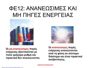 ΦΕ12: ΑΝΑΝΕΩΣΙΜΕΣ ΚΑΙ
ΜΗ ΠΗΓΕΣ ΕΝΕΡΓΕΙΑΣ
Οι ανανεώσιμες πηγές
ενέργειας ανανεώνονται
από τη φύση σε σύντομο
διάστημα και είναι πρακτικά
ανεξάντλητες.
Οι μη ανανεώσιμες πηγές
ενέργειας εξαντλούνται με
πολύ γρήγορο ρυθμό και
πρακτικά δεν ανανεώνονται.
Αγγελική Χαραλαμπίδου
Επιμέλεια: Χρήστος Χαρμπής http://st-taksh.blogspot.gr σελ.73
 