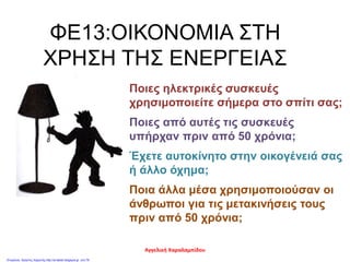 ΦΕ13:ΟΙΚΟΝΟΜΙΑ ΣΤΗ
ΧΡΗΣΗ ΤΗΣ ΕΝΕΡΓΕΙΑΣ
Ποιες ηλεκτρικές συσκευές
χρησιμοποιείτε σήμερα στο σπίτι σας;
Ποιες από αυτές τις συσκευές
υπήρχαν πριν από 50 χρόνια;
Έχετε αυτοκίνητο στην οικογένειά σας
ή άλλο όχημα;
Ποια άλλα μέσα χρησιμοποιούσαν οι
άνθρωποι για τις μετακινήσεις τους
πριν από 50 χρόνια;
Αγγελική Χαραλαμπίδου
Επιμέλεια: Χρήστος Χαρμπής http://st-taksh.blogspot.gr σελ.78
 