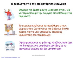Ο δεκάλογος για την εξοικονόμηση ενέργειας
Φοράμε πιο ζεστά ρούχα μέσα στο σπίτι , για
να περιορίσουμε την ενέργεια που θέλουμε για
θέρμανση.
Το χειμώνα κλείνουμε τα παράθυρα στους
χώρους που ζεσταίνουμε και βάζουμε διπλά
τζάμια, για να μην υπάρχουν διαρροές
θερμότητας στο περιβάλλον.
Χρησιμοποιούμε το μάτι της κουζίνας που έχει
το ίδιο ή και λίγο μικρότερο μέγεθος με το
μαγειρικό σκεύος και όχι μεγαλύτερο.
Αγγελική Χαραλαμπίδου
Επιμέλεια: Χρήστος Χαρμπής http://st-taksh.blogspot.gr σελ.79
 