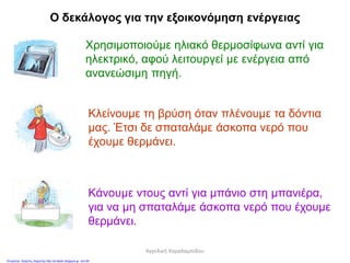 Ο δεκάλογος για την εξοικονόμηση ενέργειας
Χρησιμοποιούμε ηλιακό θερμοσίφωνα αντί για
ηλεκτρικό, αφού λειτουργεί με ενέργεια από
ανανεώσιμη πηγή.
Κλείνουμε τη βρύση όταν πλένουμε τα δόντια
μας. Έτσι δε σπαταλάμε άσκοπα νερό που
έχουμε θερμάνει.
Κάνουμε ντους αντί για μπάνιο στη μπανιέρα,
για να μη σπαταλάμε άσκοπα νερό που έχουμε
θερμάνει.
Αγγελική Χαραλαμπίδου
Επιμέλεια: Χρήστος Χαρμπής http://st-taksh.blogspot.gr σελ.80
 