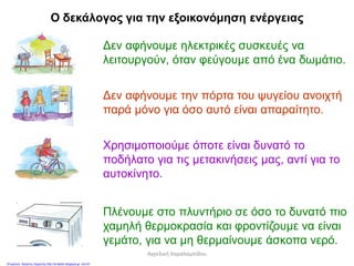 Ο δεκάλογος για την εξοικονόμηση ενέργειας
Δεν αφήνουμε ηλεκτρικές συσκευές να
λειτουργούν, όταν φεύγουμε από ένα δωμάτιο.
Δεν αφήνουμε την πόρτα του ψυγείου ανοιχτή
παρά μόνο για όσο αυτό είναι απαραίτητο.
Χρησιμοποιούμε όποτε είναι δυνατό το
ποδήλατο για τις μετακινήσεις μας, αντί για το
αυτοκίνητο.
Πλένουμε στο πλυντήριο σε όσο το δυνατό πιο
χαμηλή θερμοκρασία και φροντίζουμε να είναι
γεμάτο, για να μη θερμαίνουμε άσκοπα νερό.
Αγγελική Χαραλαμπίδου
Επιμέλεια: Χρήστος Χαρμπής http://st-taksh.blogspot.gr σελ.81
 