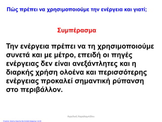 Πώς πρέπει να χρησιμοποιούμε την ενέργεια και γιατί;
Συμπέρασμα
Την ενέργεια πρέπει να τη χρησιμοποιούμε
συνετά και με μέτρο, επειδή οι πηγές
ενέργειας δεν είναι ανεξάντλητες και η
διαρκής χρήση ολοένα και περισσότερης
ενέργειας προκαλεί σημαντική ρύπανση
στο περιβάλλον.
Αγγελική Χαραλαμπίδου
Επιμέλεια: Χρήστος Χαρμπής http://st-taksh.blogspot.gr σελ.82
 