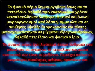 Το φυσικό αέριο δημιουργήθηκε όπως και το
πετρέλαιο. Δηλαδή πριν εκατομμύρια χρόνια
καταπλακώθηκαν διάφοροι φυτικοί και ζωικοί
μικροοργανισμοί από λάσπη, άμμο κλπ και σε
συνθήκες υψηλής θερμοκρασίας και πίεσης
μετασχηματίστηκαν σε μίγματα υδρογονανθράκων,
δηλαδή πετρέλαιο και φυσικό αέριο.
Το φυσικό αέριο έχει λιγότερα άτομα άνθρακα στο
μόριό του σε σχέση με το πετρέλαιο και κύριο
συστατικό του είναι το μεθάνιο. Περιέχει ακόμα σε
μικρότερες ποσότητες αιθάνιο, προπάνιο και
βουτάνιο.
Επιμέλεια: Χρήστος Χαρμπής http://st-taksh.blogspot.gr σελ.84
 