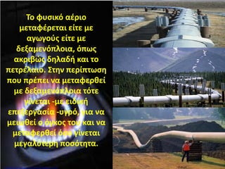 Το φυσικό αέριο
μεταφέρεται είτε με
αγωγούς είτε με
δεξαμενόπλοια, όπως
ακριβώς δηλαδή και το
πετρέλαιο. Στην περίπτωση
που πρέπει να μεταφερθεί
με δεξαμενόπλοια τότε
γίνεται -με ειδική
επεξεργασία -υγρό, για να
μειωθεί ο όγκος του και να
μεταφερθεί όσο γίνεται
μεγαλύτερη ποσότητα.
Επιμέλεια: Χρήστος Χαρμπής http://st-taksh.blogspot.gr σελ.86
 