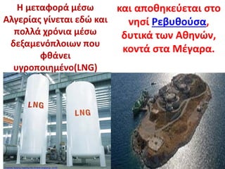 Η μεταφορά μέσω
Αλγερίας γίνεται εδώ και
πολλά χρόνια μέσω
δεξαμενόπλοιων που
φθάνει
υγροποιημένο(LNG)
και αποθηκεύεται στο
νησί Ρεβυθούσα,
δυτικά των Αθηνών,
κοντά στα Μέγαρα.
Επιμέλεια: Χρήστος Χαρμπής http://st-taksh.blogspot.gr σελ.88
 