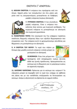 ΕΝΟΤΗΤΑ 1η
«ΕΝΕΡΓΕΙΑ»
6. ΑΙΟΛΙΚΗ ΕΝΕΡΓΕΙΑ: Η ενέργεια που προέρχεται από τον
άνεμο. Αρχικά μέσω των ανεμόμυλων και στις μέρες μας
μέσα από τις ανεμογεννήτριες μετατρέπεται σε διάφορες
μορφές ενέργειας (κυρίως ηλεκτρική).
7. ΠΥΡΗΝΙΚΗ ΕΝΕΡΓΕΙΑ: Η πιο επικίνδυνη
μορφή ενέργειας. Είναι η ενέργεια που
εκλύεται όταν γίνεται μια πυρηνική αντίδραση. Την
πυρηνική ενέργεια τη μετατρέπουμε σε ηλεκτρική
στα πυρηνικά εργοστάσια.
8. ΓΕΩΘΕΡΜΙΚΕΣ ΠΗΓΕΣ: Στο εσωτερικό της Γης υπάρχουν τεράστιες
ποσότητες θερμικής ενέργειας λόγω των υψηλών θερμοκρασιών που
επικρατούν εκεί. Την ενέργεια αυτή τη χρησιμοποιούμε απευθείας για
θέρμανση η τη μετατρέπουμε σε ηλεκτρική.
9. Η ΕΝΕΡΓΕΙΑ ΤΟΥ ΝΕΡΟΥ: Το νερό που πέφτει με
δύναμη έχει μεγάλη κινητική ενέργεια η οποία μπορεί να
μετατραπεί σε ηλεκτρική.
10.ΒΙΟΜΑΖΑ: Είναι ένα μείγμα που
προέρχεται από απορρίμματα κυρίως φυτικής
αλλά και ζωικής προέλευσης. Χρησιμοποιείται ως
καύσιμο για τη θέρμανση και το μαγείρεμα κυρίως
σε αγροτικές περιοχές.
11. ΚΑΥΣΙΜΟ ΥΔΡΟΓΟΝΟ: Πρόκειται για το καύσιμο του «αύριο»!! Το
υδρογόνο μπορεί να παραχθεί από το νερό που υπάρχει σε αφθονία
στη φύση και με την κατάλληλη επεξεργασία να λειτουργήσει ως
καύσιμο. Ακόμα η αξιοποίησή του βρίσκεται σε αρχικό στάδιο.
ουφ!!!!!τελείωσαν
επιτέλους….!!!!
Μαρκαντωνάτου Αλεξάνδρα
Επιμέλεια: Χρήστος Χαρμπής http://st-taksh.blogspot.gr σελ.8
 