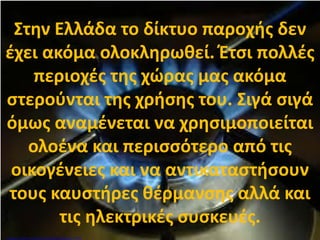 Στην Ελλάδα το δίκτυο παροχής δεν
έχει ακόμα ολοκληρωθεί. Έτσι πολλές
περιοχές της χώρας μας ακόμα
στερούνται της χρήσης του. Σιγά σιγά
όμως αναμένεται να χρησιμοποιείται
ολοένα και περισσότερο από τις
οικογένειες και να αντικαταστήσουν
τους καυστήρες θέρμανσης αλλά και
τις ηλεκτρικές συσκευές.
Επιμέλεια: Χρήστος Χαρμπής http://st-taksh.blogspot.gr σελ.89
 