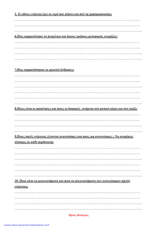5. Τι είδους ενέργεια έχει το νερό που πέφτει και πού τη χρησιμοποιούμε;
………………………………………………………………………………………………………
………………………………………………………………………………………………………
………………………………………………………………………………………………………..
6.Πώς σχηματίστηκε το πετρέλαιο και ποιους τρόπους μεταφοράς γνωρίζεις:
………………………………………………………………………………………………………
………………………………………………………………………………………………………
………………………………………………………………………………………………………..
………………………………………………………………………………………………………..
7.Πως σχηματίστηκαν οι ορυκτοί άνθρακες;
………………………………………………………………………………………………………
………………………………………………………………………………………………………
………………………………………………………………………………………………………..
………………………………………………………………………………………………………
………………………………………………………………………………………………………
………………………………………………………………………………………………………..
8.Ποιες είναι οι ομοιότητες και ποιες οι διαφορές ανάμεσα στο φυσικό αέριο και στο γκάζι;
………………………………………………………………………………………………………
………………………………………………………………………………………………………
………………………………………………………………………………………………………..
………………………………………………………………………………………………………..
9.Ποιες πηγές ενέργειας λέγονται ανανεώσιμες και ποιες μη ανανεώσιμες ; Να αναφέρεις
τέσσερις σε κάθε περίπτωση:
………………………………………………………………………………………………………
………………………………………………………………………………………………………
………………………………………………………………………………………………………..
………………………………………………………………………………………………………
………………………………………………………………………………………………………
………………………………………………………………………………………………………..
10. Ποια είναι τα μειονεκτήματα και ποια τα πλεονεκτήματα των ανανεώσιμων πηγών
ενέργειας;
………………………………………………………………………………………………………
………………………………………………………………………………………………………
………………………………………………………………………………………………………..
………………………………………………………………………………………………………..
Μηνάς Θεόδωρος
Επιμέλεια: Χρήστος Χαρμπής http://st-taksh.blogspot.gr σελ.97
 