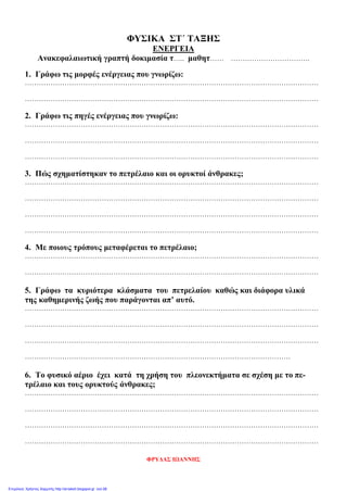 ΦΥΣΙΚΑ ΣΤ΄ ΤΑΞΗΣ
ΕΝΕΡΓΕΙΑ
Ανακεφαλαιωτική γραπτή δοκιμασία τ….. μαθητ…… …………………………….
1. Γράφω τις μορφές ενέργειας που γνωρίζω:
………………………………………………………………………………………………………………
………………………………………………………………………………………………………………
2. Γράφω τις πηγές ενέργειας που γνωρίζω:
………………………………………………………………………………………………………………
………………………………………………………………………………………………………………
………………………………………………………………………………………………………………
3. Πώς σχηματίστηκαν το πετρέλαιο και οι ορυκτοί άνθρακες;
………………………………………………………………………………………………………………
………………………………………………………………………………………………………………
………………………………………………………………………………………………………………
………………………………………………………………………………………………………………
4. Με ποιους τρόπους μεταφέρεται το πετρέλαιο;
………………………………………………………………………………………………………………
………………………………………………………………………………………………………………
5. Γράφω τα κυριότερα κλάσματα του πετρελαίου καθώς και διάφορα υλικά
της καθημερινής ζωής που παράγονται απ’ αυτό.
………………………………………………………………………………………………………………
………………………………………………………………………………………………………………
………………………………………………………………………………………………………………
……………………………………………………………………………………………………
6. Το φυσικό αέριο έχει κατά τη χρήση του πλεονεκτήματα σε σχέση με το πε-
τρέλαιο και τους ορυκτούς άνθρακες;
………………………………………………………………………………………………………………
………………………………………………………………………………………………………………
………………………………………………………………………………………………………………
………………………………………………………………………………………………………………
ΦΡΥΔΑΣ ΙΩΑΝΝΗΣ
Επιμέλεια: Χρήστος Χαρμπής http://st-taksh.blogspot.gr σελ.98
 