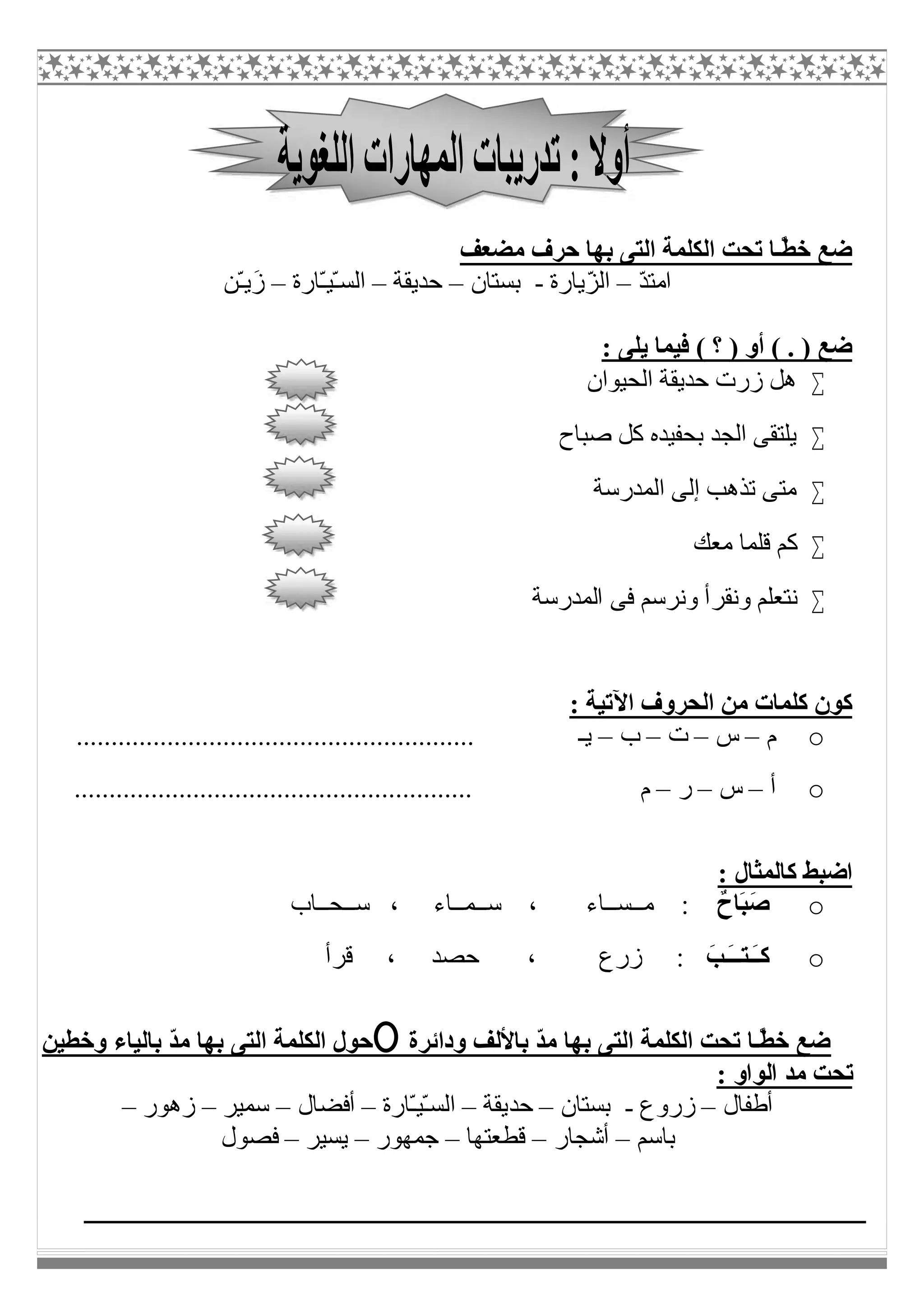 ‫ﻣﻀﻌﻒ‬ ‫ﺣﺮف‬ ‫ﺑﮭﺎ‬ ‫اﻟﺘﻰ‬ ‫اﻟﻜﻠﻤﺔ‬ ‫ﺗﺤﺖ‬ ‫ًـﺎ‬ّ‫ﻄ‬‫ﺧ‬ ‫ﺿﻊ‬
ّ‫ﺪ‬‫اﻣﺘ‬–‫ّﯾﺎرة‬‫ﺰ‬‫اﻟ‬-‫ﺑﺴﺘﺎن‬–‫ﺣﺪﯾﻘﺔ‬–‫ّﺎرة‬‫ـ‬‫ّﯿ‬‫ـ‬‫اﻟﺴ‬–‫ّﻦ‬‫ـ‬‫ﯾ‬َ‫ز‬
: ‫ﯾﻠﻰ‬ ‫ﻓﯿﻤﺎ‬ ( ‫؟‬ ) ‫أو‬ ( . ) ‫ﺿﻊ‬
‫اﻟﺤﯿﻮان‬ ‫ﺣﺪﯾﻘﺔ‬ ‫زرت‬ ‫ھﻞ‬
‫ﺻﺒﺎح‬ ‫ﻛﻞ‬ ‫ﺑﺤﻔﯿﺪه‬ ‫اﻟﺠﺪ‬ ‫ﯾﻠﺘﻘﻰ‬
‫اﻟﻤﺪرﺳﺔ‬ ‫إﻟﻰ‬ ‫ﺗﺬھﺐ‬ ‫ﻣﺘﻰ‬
‫ﻣﻌﻚ‬ ‫ﻗﻠﻤﺎ‬ ‫ﻛﻢ‬
‫وﻧﻘﺮ‬ ‫ﻧﺘﻌﻠﻢ‬‫اﻟﻤﺪرﺳﺔ‬ ‫ﻓﻰ‬ ‫وﻧﺮﺳﻢ‬ ‫أ‬
: ‫اﻵﺗﯿﺔ‬ ‫اﻟﺤﺮوف‬ ‫ﻣﻦ‬ ‫ﻛﻠﻤﺎت‬ ‫ﻛﻮن‬
o‫م‬–‫س‬–‫ت‬–‫ب‬–......................................................... ‫ﯾـ‬
o‫أ‬–‫س‬–‫ر‬–.......................... ‫م‬...............................
: ‫ﻛﺎﻟﻤﺜﺎل‬ ‫اﺿﺒﻂ‬
oَ‫ﺻ‬ٌ‫َﺎح‬‫ﺒ‬‫ﺳــﺤــﺎب‬ ، ‫ﺳــﻤــﺎء‬ ، ‫ﻣــﺴــﺎء‬ :
oَ‫َـﺐ‬‫ـ‬‫َـﺘـ‬‫ـ‬‫ﻛ‬‫ﻗﺮأ‬ ، ‫ﺣﺼﺪ‬ ، ‫زرع‬ :
‫وﺧﻄﯿﻦ‬ ‫ﺑﺎﻟﯿﺎء‬ ّ‫ﺪ‬‫ﻣ‬ ‫ﺑﮭﺎ‬ ‫اﻟﺘﻰ‬ ‫اﻟﻜﻠﻤﺔ‬ ‫ﺣﻮل‬ ‫وداﺋﺮة‬ ‫ﺑﺎﻷﻟﻒ‬ ّ‫ﺪ‬‫ﻣ‬ ‫ﺑﮭﺎ‬ ‫اﻟﺘﻰ‬ ‫اﻟﻜﻠﻤﺔ‬ ‫ﺗﺤﺖ‬ ‫ًـﺎ‬ّ‫ﻄ‬‫ﺧ‬ ‫ﺿﻊ‬
: ‫اﻟﻮاو‬ ‫ﻣﺪ‬ ‫ﺗﺤﺖ‬
‫أطﻔﺎل‬–‫زروع‬-‫ﺑﺴﺘﺎن‬–‫ﺣﺪ‬‫ﯾﻘﺔ‬–‫ّﺎرة‬‫ـ‬‫ّﯿ‬‫ـ‬‫اﻟﺴ‬–‫أﻓﻀﺎل‬–‫ﺳﻤﯿﺮ‬–‫زھﻮر‬–
‫ﺑﺎﺳﻢ‬–‫أﺷﺠﺎر‬–‫ﻗﻄﻌﺘﮭﺎ‬–‫ﺟﻤﮭﻮر‬–‫ﯾﺴﯿﺮ‬–‫ﻓﺼﻮل‬
 