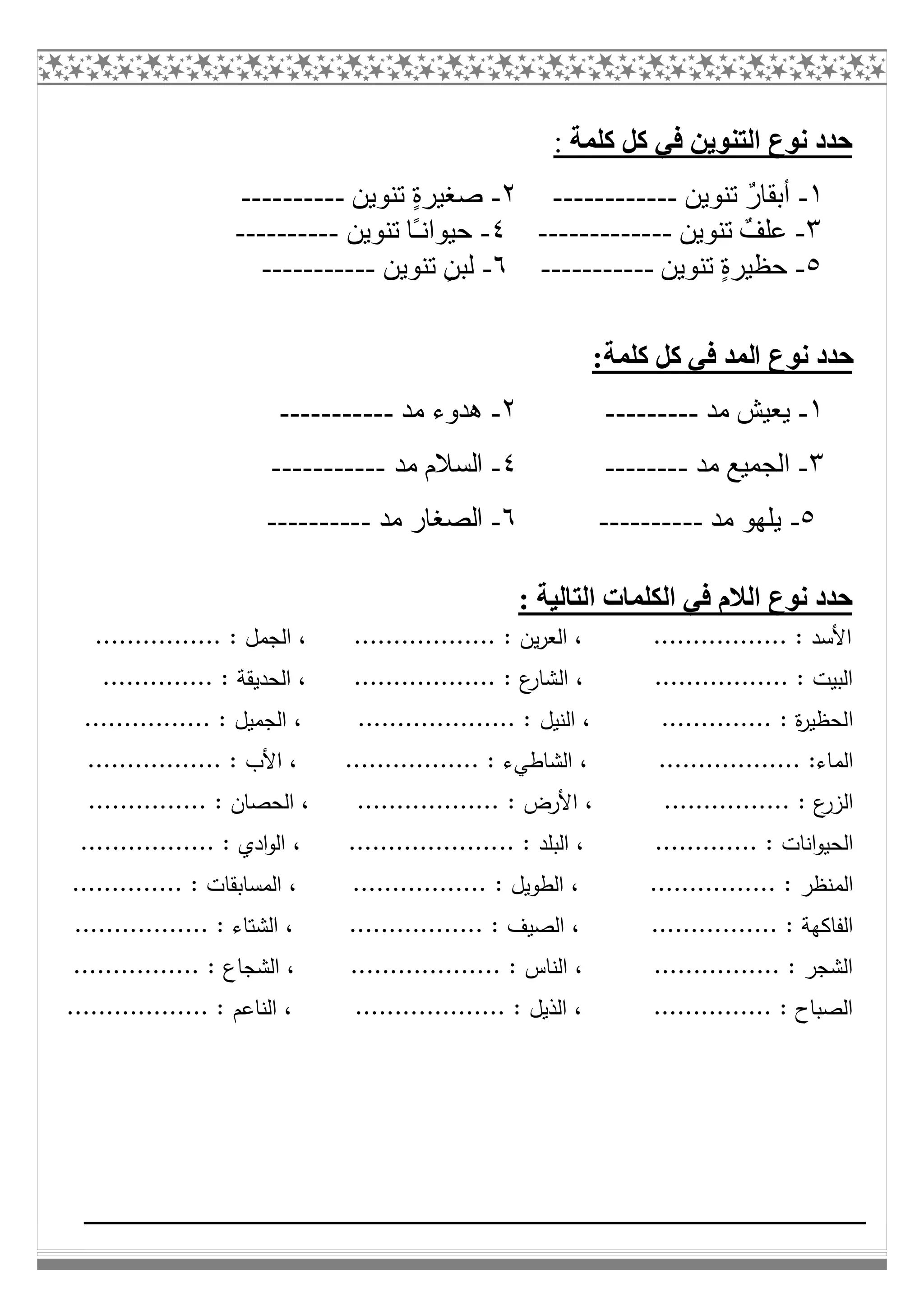 ‫ﻛﻠﻤﺔ‬ ‫ﻛﻞ‬ ‫ﻓﻲ‬ ‫اﻟﺘﻨﻮﯾﻦ‬ ‫ﻧﻮع‬ ‫ﺣﺪد‬:
١-‫ﺗﻨﻮﯾﻦ‬ ٌ‫ر‬‫أﺑﻘﺎ‬------------٢-‫ﺗﻨﻮﯾﻦ‬ ٍ‫ة‬‫ﺻﻐﯿﺮ‬----------
٣-‫ﺗﻨﻮﯾﻦ‬ ٌ‫ﻋﻠﻒ‬-------------٤-‫ﺗﻨﻮﯾﻦ‬ ‫ًﺎ‬‫ـ‬‫ﺣﯿﻮاﻧ‬----------
٥-‫ﺗﻨﻮﯾﻦ‬ ٍ‫ة‬‫ﺣﻈﯿﺮ‬-----------٦-‫ﺗﻨﻮﯾﻦ‬ ٍ‫ﻟﺒﻦ‬-----------
:‫ﻛﻠﻤﺔ‬ ‫ﻛﻞ‬ ‫ﻓﻲ‬ ‫اﻟﻤﺪ‬ ‫ﻧﻮع‬ ‫ﺣﺪد‬
١-‫ﻣﺪ‬ ‫ﯾﻌﯿﺶ‬---------٢-‫ﻣﺪ‬ ‫ھﺪوء‬-----------
٣-‫ﻣﺪ‬ ‫اﻟﺠﻤﯿﻊ‬--------٤-‫ﻣﺪ‬ ‫اﻟﺴﻼم‬-----------
٥-‫ﻣﺪ‬ ‫ﯾﻠﮭﻮ‬----------٦-‫ﻣﺪ‬ ‫اﻟﺼﻐﺎر‬----------
: ‫اﻟﺘﺎﻟﯿﺔ‬ ‫اﻟﻜﻠﻤﺎت‬ ‫ﻓﻲ‬ ‫اﻟﻼم‬ ‫ﻧﻮع‬ ‫ﺣﺪد‬
................ : ‫اﻟﺟﻣل‬ ، .................. : ‫ﯾن‬‫ر‬‫اﻟﻌ‬ ، ................. : ‫اﻷﺳد‬
................. : ‫اﻟﺑﯾت‬‫اﻟ‬ ،.................. : ‫ع‬‫ﺷﺎر‬....... : ‫اﻟﺣدﯾﻘﺔ‬ ،.......
‫ا‬.............. : ‫ة‬‫ر‬‫ﻟﺣظﯾ‬‫اﻟﻧﯾل‬ ،.................... :................ : ‫اﻟﺟﻣﯾل‬ ،
‫اﻟﻣ‬.................. :‫ﺎء‬‫اﻟﺷﺎطﻲ‬ ،................. : ‫ء‬................. : ‫اﻷب‬ ،
‫اﻟ‬................ : ‫ع‬‫زر‬: ‫اﻷرض‬ ،............................. : ‫اﻟﺣﺻﺎن‬ ،....
‫اﻟﺣ‬............. : ‫اﻧﺎت‬‫و‬‫ﯾ‬.. : ‫اﻟﺑﻠد‬ ،................................. : ‫ادي‬‫و‬‫اﻟ‬ ،...
‫اﻟﻣ‬................ : ‫ﻧظر‬: ‫اﻟطوﯾل‬ ،............................... : ‫اﻟﻣﺳﺎﺑﻘﺎت‬ ،
..... : ‫اﻟﻔﺎﻛﻬﺔ‬............................ : ‫اﻟﺻﯾف‬ ،................. : ‫اﻟﺷﺗﺎء‬ ،
................ : ‫اﻟﺷﺟر‬.. : ‫اﻟﻧﺎس‬ ،................................. : ‫اﻟﺷﺟﺎع‬ ،
............... : ‫اﻟﺻﺑﺎح‬........... : ‫اﻟذﯾل‬ ،‫اﻟﻧﺎﻋم‬ ، .......................... :
 