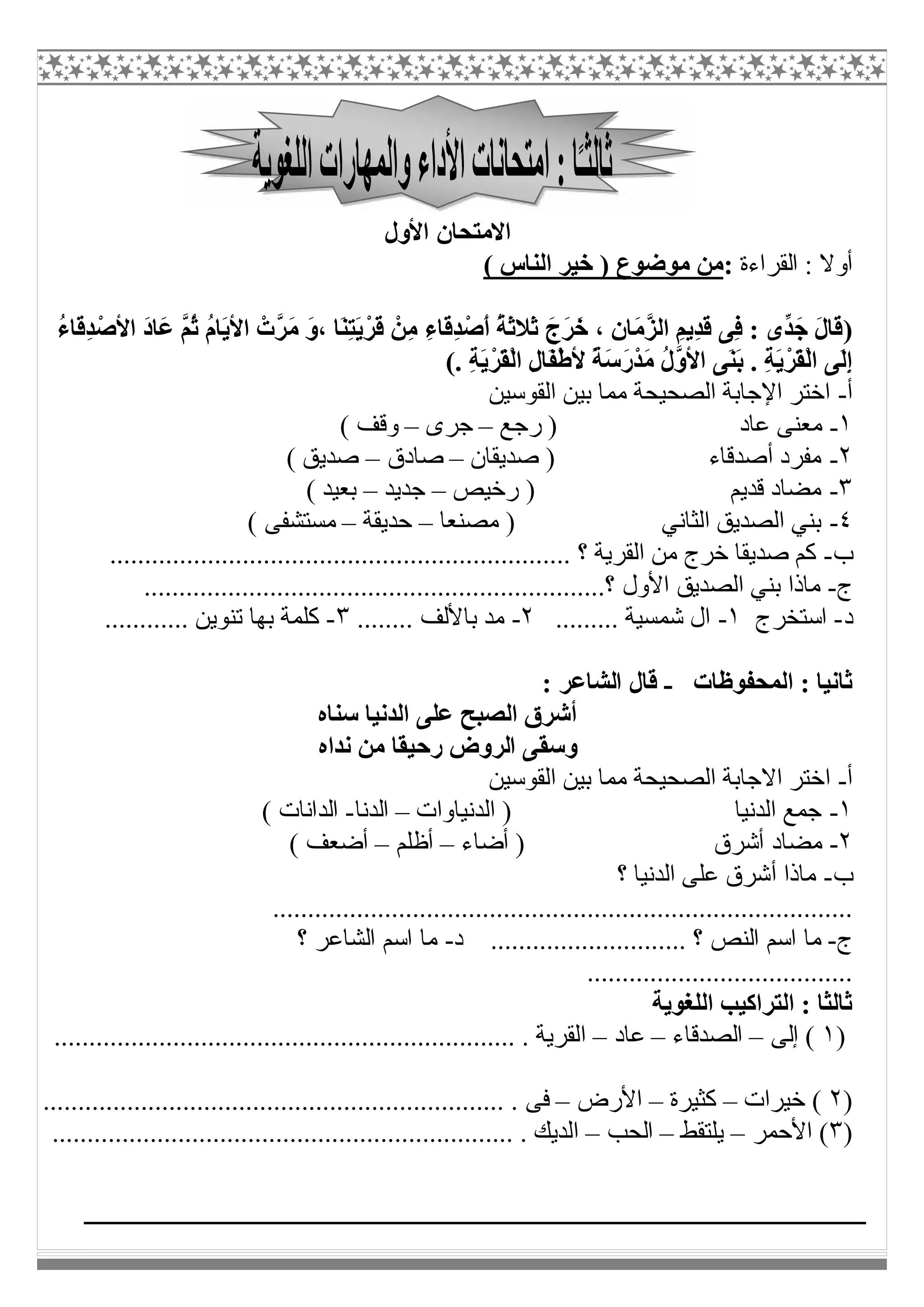 ‫اﻷول‬ ‫اﻻﻣﺘﺤﺎن‬
‫اﻟﻘﺮاءة‬ : ‫أوﻻ‬:( ‫اﻟﻨﺎس‬ ‫ﺧﯿﺮ‬ ) ‫ﻣﻮﺿﻮع‬ ‫ﻣﻦ‬
)َ‫ﻣ‬ َ‫و‬، ‫َﺎ‬‫ﻨ‬ِ‫ﺘ‬َ‫ﯾ‬ْ‫َﺮ‬‫ﻗ‬ ْ‫ِﻦ‬‫ﻣ‬ ِ‫ء‬‫َﺎ‬‫ﻗ‬ِ‫ﺪ‬ْ‫َﺻ‬‫أ‬ ُ‫ﺔ‬َ‫ﺛ‬‫َﻼ‬‫ﺛ‬ َ‫َج‬‫ﺮ‬َ‫ﺧ‬ ، ِ‫ن‬‫َﺎ‬‫ﻣ‬‫ﱠ‬‫ﺰ‬‫اﻟ‬ ِ‫ِﯾﻢ‬‫ﺪ‬َ‫ﻗ‬ ‫ِﻰ‬‫ﻓ‬ : ‫ﱢى‬‫ﺪ‬َ‫ﺟ‬ َ‫ل‬‫َﺎ‬‫ﻗ‬ُ‫ء‬‫َﺎ‬‫ﻗ‬ِ‫ﺪ‬ْ‫اﻷﺻ‬ َ‫د‬‫َﺎ‬‫ﻋ‬ ‫ﱠ‬‫ﻢ‬ُ‫ﺛ‬ ُ‫م‬‫َﺎ‬‫ﯾ‬‫اﻷ‬ ْ‫ﱠت‬‫ﺮ‬
. ِ‫ﺔ‬َ‫ﯾ‬ْ‫َﺮ‬‫ﻘ‬ْ‫ﻟ‬‫ا‬ ِ‫ل‬‫َﺎ‬‫ﻔ‬ْ‫ط‬‫ﻷ‬ ً‫ﺔ‬َ‫ﺳ‬َ‫ر‬ْ‫ﺪ‬َ‫ﻣ‬ ُ‫ل‬‫ﱠ‬‫و‬‫اﻷ‬ ‫َﻰ‬‫ﻨ‬َ‫ﺑ‬ . ِ‫ﺔ‬َ‫ﯾ‬ْ‫َﺮ‬‫ﻘ‬ْ‫ﻟ‬‫ا‬ ‫َﻰ‬‫ﻟ‬ِ‫إ‬(
‫أ‬-‫اﻟﻘﻮﺳﯿﻦ‬ ‫ﺑﯿﻦ‬ ‫ﻣﻤﺎ‬ ‫اﻟﺼﺤﯿﺤﺔ‬ ‫اﻹﺟﺎﺑﺔ‬ ‫اﺧﺘﺮ‬
١-‫رﺟﻊ‬ ) ‫ﻋﺎد‬ ‫ﻣﻌﻨﻰ‬–‫ﺟﺮى‬–( ‫وﻗﻒ‬
٢-‫ﺻﺪﯾﻘﺎن‬ ) ‫أﺻﺪﻗﺎء‬ ‫ﻣﻔﺮد‬–‫ﺻ‬‫ﺎدق‬–( ‫ﺻﺪﯾﻖ‬
٣-‫رﺧﯿﺺ‬ ) ‫ﻗﺪﯾﻢ‬ ‫ﻣﻀﺎد‬–‫ﺟﺪﯾﺪ‬–( ‫ﺑﻌﯿﺪ‬
٤-‫ﻣﺼﻨﻌﺎ‬ ) ‫اﻟﺜﺎﻧﻲ‬ ‫اﻟﺼﺪﯾﻖ‬ ‫ﺑﻨﻲ‬–‫ﺣﺪﯾﻘﺔ‬–( ‫ﻣﺴﺘﺸﻔﻰ‬
‫ب‬-.................................................................. ‫؟‬ ‫اﻟﻘﺮﯾﺔ‬ ‫ﻣﻦ‬ ‫ﺧﺮج‬ ‫ﺻﺪﯾﻘﺎ‬ ‫ﻛﻢ‬
‫ج‬-‫اﻟﺼﺪﯾ‬ ‫ﺑﻨﻲ‬ ‫ﻣﺎذا‬..................................................................‫؟‬ ‫اﻷول‬ ‫ﻖ‬
‫د‬-‫اﺳﺘﺨﺮج‬١-......... ‫ﺷﻤﺴﯿﺔ‬ ‫ال‬٢-........ ‫ﺑﺎﻷﻟﻒ‬ ‫ﻣﺪ‬٣-............ ‫ﺗﻨﻮﯾﻦ‬ ‫ﺑﮭﺎ‬ ‫ﻛﻠﻤﺔ‬
‫اﻟﻤﺤﻔﻮظﺎت‬ : ‫ﺛﺎﻧﯿﺎ‬-: ‫اﻟﺸﺎﻋﺮ‬ ‫ﻗﺎل‬
‫ﺳﻨﺎه‬ ‫اﻟﺪﻧﯿﺎ‬ ‫ﻋﻠﻰ‬ ‫اﻟﺼﺒﺢ‬ ‫أﺷﺮق‬
‫رﺣ‬ ‫اﻟﺮوض‬ ‫وﺳﻘﻰ‬‫ﻧﺪاه‬ ‫ﻣﻦ‬ ‫ﯿﻘﺎ‬
‫أ‬-‫ا‬‫اﻟﻘﻮﺳﯿﻦ‬ ‫ﺑﯿﻦ‬ ‫ﻣﻤﺎ‬ ‫اﻟﺼﺤﯿﺤﺔ‬ ‫اﻻﺟﺎﺑﺔ‬ ‫ﺧﺘﺮ‬
١-‫اﻟﺪﻧﯿﺎوات‬ ) ‫اﻟﺪﻧﯿﺎ‬ ‫ﺟﻤﻊ‬–‫اﻟﺪﻧﺎ‬-( ‫اﻟﺪاﻧﺎت‬
٢-‫أﺿﺎء‬ ) ‫أﺷﺮق‬ ‫ﻣﻀﺎد‬–‫أظﻠﻢ‬–( ‫أﺿﻌﻒ‬
‫ب‬-‫؟‬ ‫اﻟﺪﻧﯿﺎ‬ ‫ﻋﻠﻰ‬ ‫أﺷﺮق‬ ‫ﻣﺎذا‬
...................................................................................
‫ج‬-‫د‬ ............................ ‫؟‬ ‫اﻟﻨﺺ‬ ‫اﺳﻢ‬ ‫ﻣﺎ‬-‫؟‬ ‫اﻟﺸﺎﻋﺮ‬ ‫اﺳﻢ‬ ‫ﻣﺎ‬
......................................
‫اﻟﻠﻐﻮﯾﺔ‬ ‫اﻟﺘﺮاﻛﯿﺐ‬ : ‫ﺛﺎﻟﺜﺎ‬
)١‫إﻟﻰ‬ (–‫اﻟﺼﺪﻗﺎء‬–‫ﻋﺎد‬–........................................................ . ‫اﻟﻘﺮﯾﺔ‬..........
)٢‫ﺧﯿﺮات‬ (–‫ﻛﺜﯿﺮة‬–‫اﻷرض‬–.................................................................. . ‫ﻓﻰ‬
)٣‫اﻷﺣﻤﺮ‬ (–‫ﯾﻠﺘﻘﻂ‬–‫اﻟﺤﺐ‬–.................................................................. . ‫اﻟﺪﯾﻚ‬
 