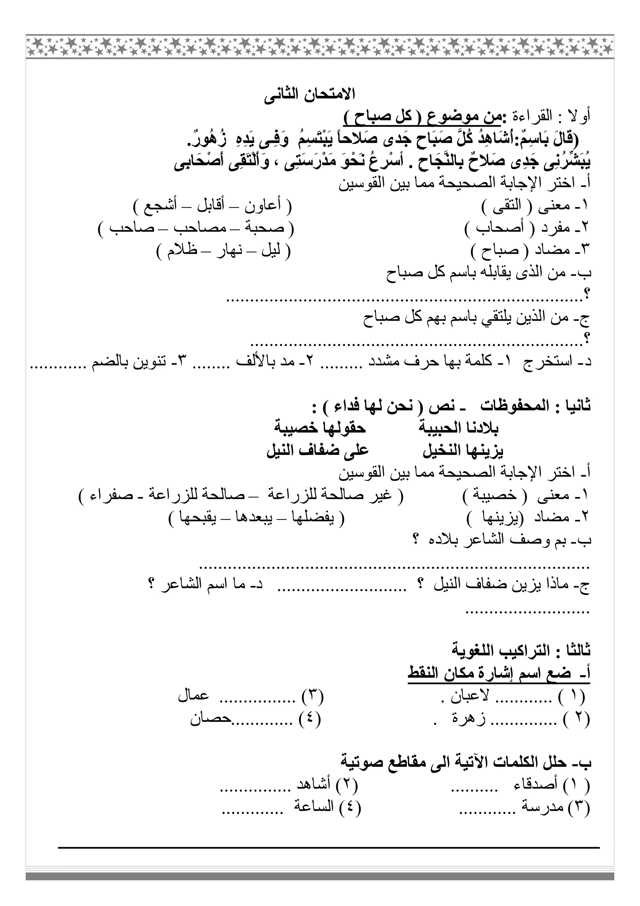‫اﻟﺜﺎﻧﻰ‬ ‫اﻻﻣﺘﺤﺎن‬
‫اﻟﻘﺮاءة‬ : ‫أوﻻ‬:( ‫ﺻﺒﺎح‬ ‫ﻛﻞ‬ ) ‫ﻣﻮﺿﻮع‬ ‫ﻣﻦ‬
)ُ‫ﻢ‬ِ‫ﺴ‬َ‫ﺘ‬ْ‫ﺒ‬َ‫ﯾ‬ ً‫ﺎ‬‫َﻼﺣ‬‫ﺻ‬ ‫ﺪى‬َ‫ﺟ‬ ٍ‫ح‬‫َﺎ‬‫ﺒ‬َ‫ﺻ‬ ‫ﱠ‬‫ﻞ‬ُ‫ﻛ‬ ُ‫ﺪ‬ِ‫ھ‬‫َﺎ‬‫ﺷ‬ُ‫أ‬:ٌ‫ﻢ‬ِ‫ﺳ‬‫َﺎ‬‫ﺑ‬ َ‫ل‬‫َﺎ‬‫ﻗ‬.ٌ‫ر‬‫ُﻮ‬‫ھ‬ُ‫ز‬ ِ‫ه‬ِ‫ﺪ‬َ‫ﯾ‬ ‫ِـﻰ‬‫ﻓ‬َ‫و‬
. ِ‫ح‬‫ﺎ‬َ‫ﱠﺠ‬‫ﻨ‬‫ِﺎﻟ‬‫ﺑ‬ ٌ‫َﻼح‬‫ﺻ‬ ‫ِى‬‫ﺪ‬َ‫ﺟ‬ ‫ِﻰ‬‫ﻧ‬ُ‫ﺮ‬‫ﱢ‬‫ﺸ‬َ‫ﺒ‬ُ‫ﯾ‬‫أ‬ْ‫ﺪ‬َ‫ﻣ‬ َ‫ﻮ‬ْ‫َﺤ‬‫ﻧ‬ ُ‫ع‬ِ‫ﺮ‬ْ‫ﺳ‬‫ِﻰ‬‫ﺑ‬‫ﺎ‬َ‫ﺤ‬ْ‫َﺻ‬‫أ‬ ‫ِﻰ‬‫ﻘ‬َ‫ﺘ‬ْ‫ﻟ‬َ‫أ‬َ‫و‬ ، ‫ِﻰ‬‫ﺘ‬َ‫ﺳ‬َ‫ر‬
‫أ‬-‫اﻟﻘﻮﺳﯿﻦ‬ ‫ﺑﯿﻦ‬ ‫ﻣﻤﺎ‬ ‫اﻟﺼﺤﯿﺤﺔ‬ ‫اﻹﺟﺎﺑﺔ‬ ‫اﺧﺘﺮ‬
١-‫أﻋﺎون‬ ) ( ‫اﻟﺘﻘﻰ‬ ) ‫ﻣﻌﻨﻰ‬–‫أﻗﺎﺑﻞ‬–( ‫أﺷﺠﻊ‬
٢-‫ﺻﺤﺒﺔ‬ ) ( ‫أﺻﺤﺎب‬ ) ‫ﻣﻔﺮد‬–‫ﻣﺼﺎﺣﺐ‬–( ‫ﺻﺎﺣﺐ‬
٣-( ‫ﺻﺒﺎح‬ ) ‫ﻣﻀﺎد‬‫ﻟﯿﻞ‬ )–‫ﻧﮭﺎر‬–( ‫ظﻼم‬
‫ب‬-‫ﺻﺒﺎح‬ ‫ﻛﻞ‬ ‫ﺑﺎﺳﻢ‬ ‫ﯾﻘﺎﺑﻠﮫ‬ ‫اﻟﺬى‬ ‫ﻣﻦ‬
..........................................................................‫؟‬
‫ج‬-‫ﺻﺒﺎح‬ ‫ﻛﻞ‬ ‫ﺑﮭﻢ‬ ‫ﺑﺎﺳﻢ‬ ‫ﯾﻠﺘﻘﻲ‬ ‫اﻟﺬﯾﻦ‬ ‫ﻣﻦ‬
................................................................‫؟‬.....
‫د‬-‫اﺳﺘﺨﺮج‬١-......... ‫ﻣﺸﺪد‬ ‫ﺣﺮف‬ ‫ﺑﮭﺎ‬ ‫ﻛﻠﻤﺔ‬٢-........ ‫ﺑﺎﻷﻟﻒ‬ ‫ﻣﺪ‬٣-............ ‫ﺑﺎﻟﻀﻢ‬ ‫ﺗﻨﻮﯾﻦ‬
‫اﻟﻤﺤﻔﻮظﺎت‬ : ‫ﺛﺎﻧﯿﺎ‬-: ( ‫ﻓﺪاء‬ ‫ﻟﮭﺎ‬ ‫ﻧﺤﻦ‬ ) ‫ﻧﺺ‬
‫ﺧﺼﯿﺒﺔ‬ ‫ﺣﻘﻮﻟﮭﺎ‬ ‫اﻟﺤﺒﯿﺒﺔ‬ ‫ﺑﻼدﻧﺎ‬
‫اﻟﻨﯿ‬ ‫ﺿﻔﺎف‬ ‫ﻋﻠﻰ‬ ‫اﻟﻨﺨﯿﻞ‬ ‫ﯾﺰﯾﻨﮭﺎ‬‫ﻞ‬
‫أ‬-‫اﻟﻘﻮﺳﯿﻦ‬ ‫ﺑﯿﻦ‬ ‫ﻣﻤﺎ‬ ‫اﻟﺼﺤﯿﺤﺔ‬ ‫اﻹﺟﺎﺑﺔ‬ ‫اﺧﺘﺮ‬
١-‫ﻟﻠﺰراﻋﺔ‬ ‫ﺻﺎﻟﺤﺔ‬ ‫ﻏﯿﺮ‬ ) ( ‫ﺧﺼﯿﺒﺔ‬ ) ‫ﻣﻌﻨﻰ‬–‫ﻟﻠﺰراﻋﺔ‬ ‫ﺻﺎﻟﺤﺔ‬-( ‫ﺻﻔﺮاء‬
٢-‫ﯾﻔﻀﻠﮭﺎ‬ ) ( ‫)ﯾﺰﯾﻨﮭﺎ‬ ‫ﻣﻀﺎد‬–‫ﯾﺒﻌﺪھﺎ‬–( ‫ﯾﻘﺒﺤﮭﺎ‬
‫ب‬-‫؟‬ ‫ﺑﻼده‬ ‫اﻟﺸﺎﻋﺮ‬ ‫وﺻﻒ‬ ‫ﺑﻢ‬
.................................................................................
‫ج‬-‫د‬ ........................... ‫؟‬ ‫اﻟﻨﯿﻞ‬ ‫ﺿﻔﺎف‬ ‫ﯾﺰﯾﻦ‬ ‫ﻣﺎذا‬-‫؟‬ ‫اﻟﺸﺎﻋﺮ‬ ‫اﺳﻢ‬ ‫ﻣﺎ‬
..........................
‫اﻟﻠﻐﻮﯾﺔ‬ ‫اﻟﺘﺮاﻛﯿﺐ‬ : ‫ﺛﺎﻟﺜﺎ‬
‫أ‬-‫اﻟﻨﻘﻂ‬ ‫ﻣﻜﺎن‬ ‫إﺷﺎرة‬ ‫اﺳﻢ‬ ‫ﺿﻊ‬
)١. ‫ﻻﻋﺒﺎن‬ ............ ()٣‫ﻋﻤﺎل‬ ................ (
)٢) . ‫زھﺮة‬ .............. (٤‫.............ﺣﺼﺎن‬ (
‫ب‬-‫ﺻﻮﺗﯿﺔ‬ ‫ﻣﻘﺎطﻊ‬ ‫اﻟﻰ‬ ‫اﻵﺗﯿﺔ‬ ‫اﻟﻜﻠﻤﺎت‬ ‫ﺣﻠﻞ‬
)١) .......... ‫أﺻﺪﻗﺎء‬ (٢............... ‫أﺷﺎھﺪ‬ (
)٣) ............ ‫ﻣﺪرﺳﺔ‬ (٤............. ‫اﻟﺴﺎﻋﺔ‬ (
 