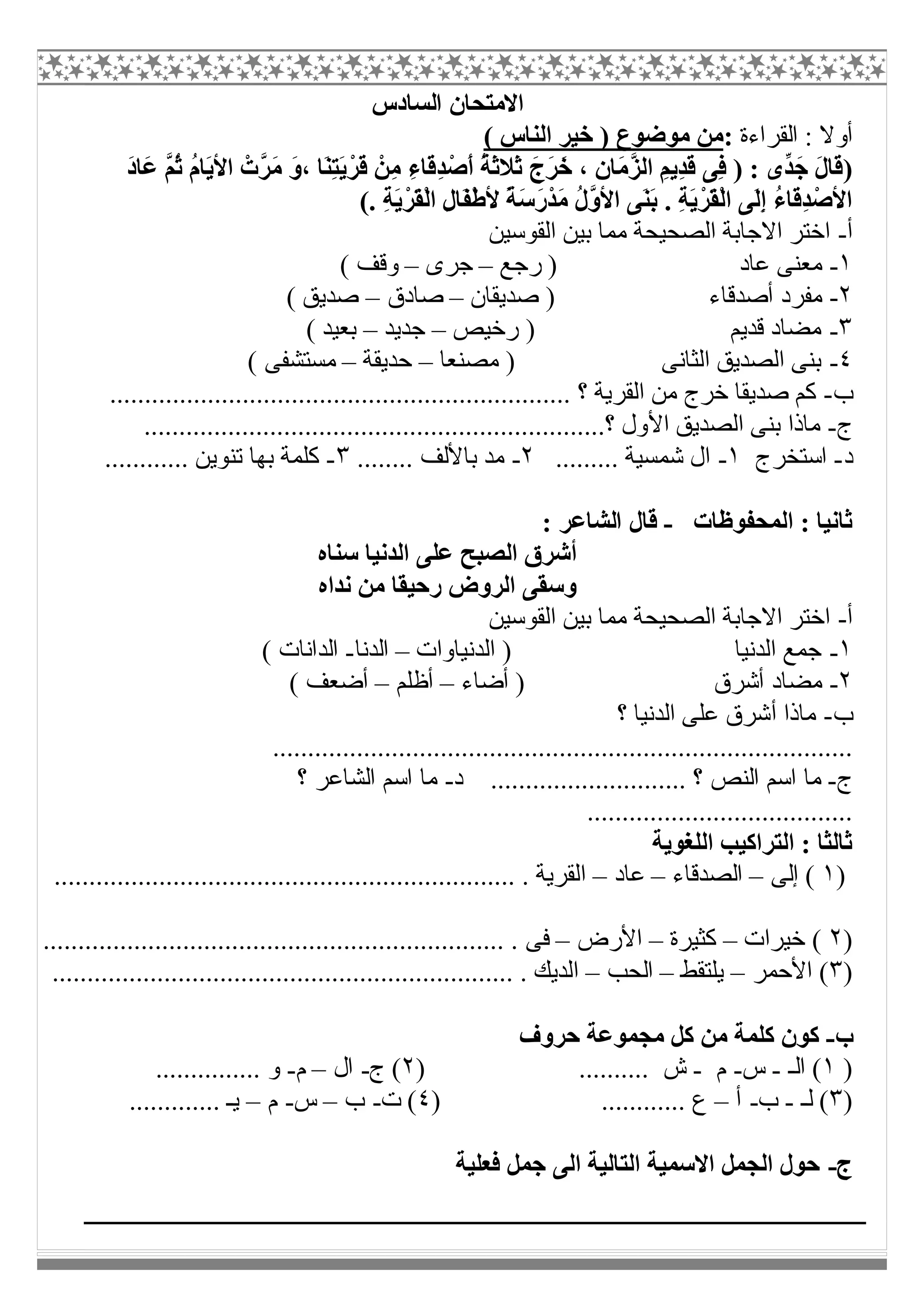 ‫اﻟﺴﺎدس‬ ‫اﻻﻣﺘﺤﺎن‬
‫اﻟﻘﺮاءة‬ : ‫أوﻻ‬:( ‫اﻟﻨﺎس‬ ‫ﺧﯿﺮ‬ ) ‫ﻣﻮﺿﻮع‬ ‫ﻣﻦ‬
)ِ‫ﺪ‬ْ‫َﺻ‬‫أ‬ ُ‫ﺔ‬َ‫ﺛ‬‫َﻼ‬‫ﺛ‬ َ‫َج‬‫ﺮ‬َ‫ﺧ‬ ، ِ‫ن‬‫َﺎ‬‫ﻣ‬‫ﱠ‬‫ﺰ‬‫اﻟ‬ ِ‫ِﯾﻢ‬‫ﺪ‬َ‫ﻗ‬ ‫ِﻰ‬‫ﻓ‬ ) : ‫ﱢى‬‫ﺪ‬َ‫ﺟ‬ َ‫ل‬‫َﺎ‬‫ﻗ‬َ‫د‬‫َﺎ‬‫ﻋ‬ ‫ﱠ‬‫ﻢ‬ُ‫ﺛ‬ ُ‫م‬‫َﺎ‬‫ﯾ‬‫اﻷ‬ ْ‫ﱠت‬‫ﺮ‬َ‫ﻣ‬ َ‫و‬، ‫َﺎ‬‫ﻨ‬ِ‫ﺘ‬َ‫ﯾ‬ْ‫َﺮ‬‫ﻗ‬ ْ‫ِﻦ‬‫ﻣ‬ ِ‫ء‬‫َﺎ‬‫ﻗ‬
. ِ‫ﺔ‬َ‫ﯾ‬ْ‫َﺮ‬‫ﻘ‬ْ‫ﻟ‬‫ا‬ ِ‫ل‬‫َﺎ‬‫ﻔ‬ْ‫ط‬‫ﻷ‬ ً‫ﺔ‬َ‫ﺳ‬َ‫ر‬ْ‫ﺪ‬َ‫ﻣ‬ ُ‫ل‬‫ﱠ‬‫و‬‫اﻷ‬ ‫َﻰ‬‫ﻨ‬َ‫ﺑ‬ . ِ‫ﺔ‬َ‫ﯾ‬ْ‫َﺮ‬‫ﻘ‬ْ‫ﻟ‬‫ا‬ ‫َﻰ‬‫ﻟ‬ِ‫إ‬ ُ‫ء‬‫َﺎ‬‫ﻗ‬ِ‫ﺪ‬ْ‫اﻷﺻ‬(
‫أ‬-‫اﻟﻘﻮﺳﯿﻦ‬ ‫ﺑﯿﻦ‬ ‫ﻣﻤﺎ‬ ‫اﻟﺼﺤﯿﺤﺔ‬ ‫اﻻﺟﺎﺑﺔ‬ ‫اﺧﺘﺮ‬
١-‫رﺟﻊ‬ ) ‫ﻋﺎد‬ ‫ﻣﻌﻨﻰ‬–‫ﺟﺮى‬–( ‫وﻗﻒ‬
٢-‫أﺻﺪﻗﺎء‬ ‫ﻣﻔﺮد‬‫ﺻﺪﯾﻘﺎن‬ )–‫ﺻﺎدق‬–( ‫ﺻﺪﯾﻖ‬
٣-‫رﺧﯿﺺ‬ ) ‫ﻗﺪﯾﻢ‬ ‫ﻣﻀﺎد‬–‫ﺟﺪﯾﺪ‬–( ‫ﺑﻌﯿﺪ‬
٤-‫ﻣﺼﻨﻌﺎ‬ ) ‫اﻟﺜﺎﻧﻰ‬ ‫اﻟﺼﺪﯾﻖ‬ ‫ﺑﻨﻰ‬–‫ﺣﺪﯾﻘﺔ‬–( ‫ﻣﺴﺘﺸﻔﻰ‬
‫ب‬-...................................................... ‫؟‬ ‫اﻟﻘﺮﯾﺔ‬ ‫ﻣﻦ‬ ‫ﺧﺮج‬ ‫ﺻﺪﯾﻘﺎ‬ ‫ﻛﻢ‬............
‫ج‬-..................................................................‫؟‬ ‫اﻷول‬ ‫اﻟﺼﺪﯾﻖ‬ ‫ﺑﻨﻰ‬ ‫ﻣﺎذا‬
‫د‬-‫اﺳﺘﺨﺮج‬١-......... ‫ﺷﻤﺴﯿﺔ‬ ‫ال‬٢-........ ‫ﺑﺎﻷﻟﻒ‬ ‫ﻣﺪ‬٣-............ ‫ﺗﻨﻮﯾﻦ‬ ‫ﺑﮭﺎ‬ ‫ﻛﻠﻤﺔ‬
‫اﻟﻤﺤﻔﻮظﺎت‬ : ‫ﺛﺎﻧﯿﺎ‬-: ‫اﻟﺸﺎﻋﺮ‬ ‫ﻗﺎل‬
‫ﺳﻨﺎه‬ ‫اﻟﺪﻧﯿﺎ‬ ‫ﻋﻠﻰ‬ ‫اﻟﺼﺒﺢ‬ ‫أﺷﺮق‬
‫ﻧﺪاه‬ ‫ﻣﻦ‬ ‫رﺣﯿﻘﺎ‬ ‫اﻟﺮوض‬ ‫وﺳﻘﻰ‬
‫أ‬-‫اﻟﻘﻮﺳﯿﻦ‬ ‫ﺑﯿﻦ‬ ‫ﻣﻤﺎ‬ ‫اﻟﺼﺤﯿﺤﺔ‬ ‫اﻻﺟﺎﺑﺔ‬ ‫اﺧﺘﺮ‬
١-‫اﻟﺪﻧﯿﺎوات‬ ) ‫اﻟﺪﻧﯿﺎ‬ ‫ﺟﻤﻊ‬–‫اﻟﺪﻧﺎ‬-( ‫اﻟﺪاﻧﺎت‬
٢-‫أﺿﺎء‬ ) ‫أﺷﺮق‬ ‫ﻣﻀﺎد‬–‫أظﻠﻢ‬–( ‫أﺿﻌﻒ‬
‫ب‬-‫؟‬ ‫اﻟﺪﻧﯿﺎ‬ ‫ﻋﻠﻰ‬ ‫أﺷﺮق‬ ‫ﻣﺎذا‬
...................................................................................
‫ج‬-‫د‬ ............................ ‫؟‬ ‫اﻟﻨﺺ‬ ‫اﺳﻢ‬ ‫ﻣﺎ‬-‫؟‬ ‫اﻟﺸﺎﻋﺮ‬ ‫اﺳﻢ‬ ‫ﻣﺎ‬
......................................
‫اﻟﻠﻐﻮﯾﺔ‬ ‫اﻟﺘﺮاﻛﯿﺐ‬ : ‫ﺛﺎﻟﺜﺎ‬
)١‫إﻟﻰ‬ (–‫اﻟﺼﺪﻗﺎء‬–‫ﻋﺎد‬–.......................... . ‫اﻟﻘﺮﯾﺔ‬........................................
)٢‫ﺧﯿﺮات‬ (–‫ﻛﺜﯿﺮة‬–‫اﻷرض‬–.................................................................. . ‫ﻓﻰ‬
)٣‫اﻷﺣﻤﺮ‬ (–‫ﯾﻠﺘﻘﻂ‬–‫اﻟﺤﺐ‬–.................................................................. . ‫اﻟﺪﯾﻚ‬
‫ب‬-‫ﻛﻠ‬ ‫ﻛﻮن‬‫ﺣﺮوف‬ ‫ﻣﺠﻤﻮﻋﺔ‬ ‫ﻛﻞ‬ ‫ﻣﻦ‬ ‫ﻤﺔ‬
)١‫اﻟـ‬ (-‫س‬-‫م‬-) .......... ‫ش‬٢‫ج‬ (-‫ال‬–‫م‬-............... ‫و‬
)٣‫ﻟـ‬ (-‫ب‬-‫أ‬–) ............ ‫ع‬٤‫ت‬ (-‫ب‬–‫س‬-‫م‬–............. ‫ﯾـ‬
‫ج‬-‫ﻓﻌﻠﯿﺔ‬ ‫ﺟﻤﻞ‬ ‫اﻟﻰ‬ ‫اﻟﺘﺎﻟﯿﺔ‬ ‫اﻻﺳﻤﯿﺔ‬ ‫اﻟﺠﻤﻞ‬ ‫ﺣﻮل‬
 