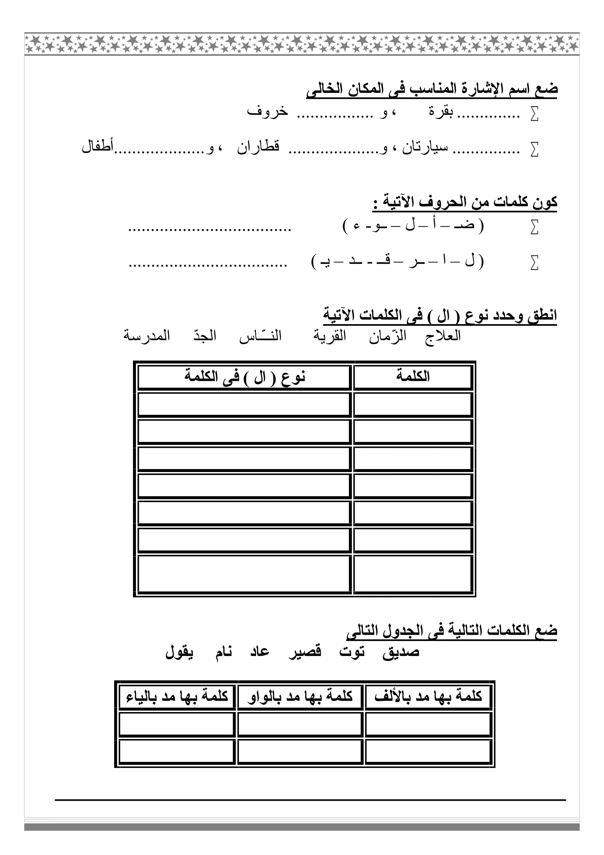 ‫اﻟﺨﺎﻟﻰ‬ ‫اﻟﻤﻜﺎن‬ ‫ﻓﻰ‬ ‫اﻟﻤﻨﺎﺳﺐ‬ ‫اﻹﺷﺎرة‬ ‫اﺳﻢ‬ ‫ﺿﻊ‬
‫ﺧﺮوف‬ ................. ‫و‬ ، ‫ﺑﻘﺮة‬ ..............
‫ﻗﻄﺎران‬ ....................‫و‬ ، ‫ﺳﯿﺎرﺗﺎن‬ ...............‫و....................أطﻔﺎل‬ ،
: ‫اﻵﺗﯿﺔ‬ ‫اﻟﺤﺮوف‬ ‫ﻣﻦ‬ ‫ﻛﻠﻤﺎت‬ ‫ﻛﻮن‬
‫ﺿـ‬ )–‫أ‬–‫ل‬–‫ــﻮ‬-.................................... ( ‫ء‬
‫ل‬ )–‫ا‬–‫ــﺮ‬–‫ﻗــ‬-‫ــﺪ‬–................................... ( ‫ﯾـ‬
‫اﻵﺗﯿﺔ‬ ‫اﻟﻜﻠﻤﺎت‬ ‫ﻓﻰ‬ ( ‫ال‬ ) ‫ﻧﻮع‬ ‫وﺣﺪد‬ ‫اﻧﻄﻖ‬
‫ا‬ ‫اﻟﻌﻼج‬‫اﻟﻤﺪرﺳﺔ‬ ّ‫ﺪ‬‫اﻟﺠ‬ ‫ّـﺎس‬‫ـ‬‫اﻟﻨـ‬ ‫اﻟﻘﺮﯾﺔ‬ ‫ّﻣﺎن‬‫ﺰ‬‫ﻟ‬
‫اﻟﺘﺎﻟﻰ‬ ‫اﻟﺠﺪول‬ ‫ﻓﻰ‬ ‫اﻟﺘﺎﻟﯿﺔ‬ ‫اﻟﻜﻠﻤﺎت‬ ‫ﺿﻊ‬
‫ﻧﺎم‬ ‫ﻋﺎد‬ ‫ﻗﺼﯿﺮ‬ ‫ﺗﻮت‬ ‫ﺻﺪﯾﻖ‬‫ﯾﻘﻮل‬
‫اﻟﻜﻠﻤﺔ‬‫اﻟﻜﻠﻤﺔ‬ ‫ﻓﻰ‬ ( ‫ال‬ ) ‫ﻧﻮع‬
‫ﺑﺎﻷﻟﻒ‬ ‫ﻣﺪ‬ ‫ﺑﮭﺎ‬ ‫ﻛﻠﻤﺔ‬‫ﺑﺎﻟﻮاو‬ ‫ﻣﺪ‬ ‫ﺑﮭﺎ‬ ‫ﻛﻠﻤﺔ‬‫ﺑﺎﻟﯿﺎء‬ ‫ﻣﺪ‬ ‫ﺑﮭﺎ‬ ‫ﻛﻠﻤﺔ‬
 