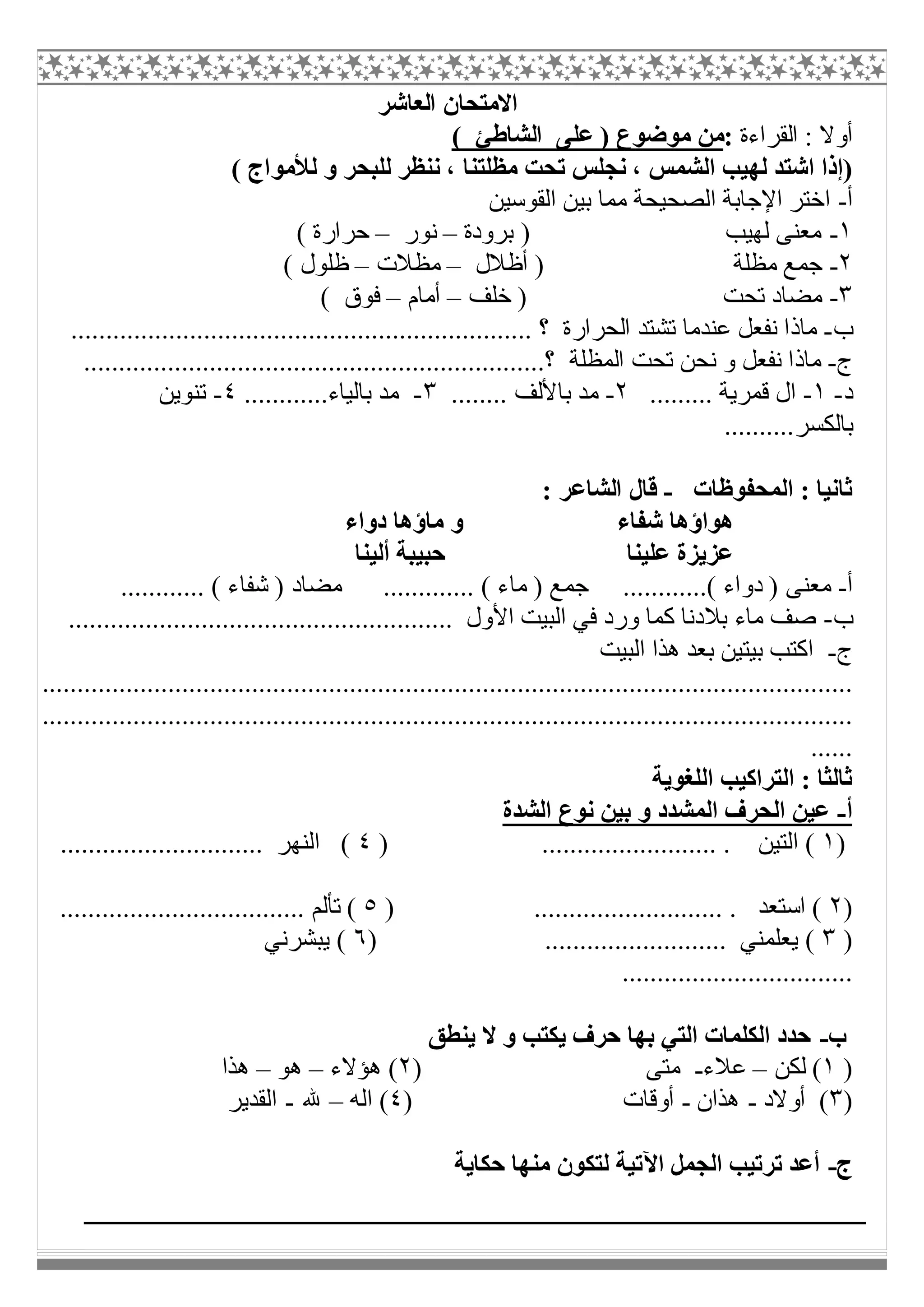 ‫اﻟﻌﺎﺷﺮ‬ ‫اﻻﻣﺘﺤﺎن‬
‫اﻟﻘﺮاءة‬ : ‫أوﻻ‬:( ‫اﻟﺸﺎطﺊ‬ ‫ﻋﻠﻰ‬ ) ‫ﻣﻮﺿﻮع‬ ‫ﻣﻦ‬
‫اﻟﺸﻤﺲ‬ ‫ﻟﮭﯿﺐ‬ ‫اﺷﺘﺪ‬ ‫)إذا‬( ‫ﻟﻸﻣﻮاج‬ ‫و‬ ‫ﻟﻠﺒﺤﺮ‬ ‫ﻧﻨﻈﺮ‬ ، ‫ﻣﻈﻠﺘﻨﺎ‬ ‫ﺗﺤﺖ‬ ‫ﻧﺠﻠﺲ‬ ،
‫أ‬-‫اﻟﻘﻮﺳﯿﻦ‬ ‫ﺑﯿﻦ‬ ‫ﻣﻤﺎ‬ ‫اﻟﺼﺤﯿﺤﺔ‬ ‫اﻹﺟﺎﺑﺔ‬ ‫اﺧﺘﺮ‬
١-‫ﺑﺮودة‬ ) ‫ﻟﮭﯿﺐ‬ ‫ﻣﻌﻨﻰ‬–‫ﻧﻮر‬–( ‫ﺣﺮارة‬
٢-‫أظﻼل‬ ) ‫ﻣﻈﻠﺔ‬ ‫ﺟﻤﻊ‬–‫ﻣﻈﻼت‬–( ‫ظﻠﻮل‬
٣-‫ﺧﻠﻒ‬ ) ‫ﺗﺤﺖ‬ ‫ﻣﻀﺎد‬–‫أﻣﺎم‬–( ‫ﻓﻮق‬
‫ب‬-‫ﻋﻨﺪﻣ‬ ‫ﻧﻔﻌﻞ‬ ‫ﻣﺎذا‬‫ﺎ‬.................................................................. ‫؟‬ ‫اﻟﺤﺮارة‬ ‫ﺗﺸﺘﺪ‬
‫ج‬-..................................................................‫؟‬ ‫اﻟﻤﻈﻠﺔ‬ ‫ﺗﺤﺖ‬ ‫ﻧﺤﻦ‬ ‫و‬ ‫ﻧﻔﻌﻞ‬ ‫ﻣﺎذا‬
‫د‬-١-......... ‫ﻗﻤﺮﯾﺔ‬ ‫ال‬٢-‫ﺑﺎﻷﻟ‬ ‫ﻣﺪ‬........ ‫ﻒ‬٣-............‫ﺑﺎﻟﯿﺎء‬ ‫ﻣﺪ‬٤-‫ﺗﻨﻮﯾﻦ‬
..........‫ﺑﺎﻟﻜﺴﺮ‬
‫اﻟﻤﺤﻔﻮظﺎت‬ : ‫ﺛﺎﻧﯿﺎ‬-: ‫اﻟﺸﺎﻋﺮ‬ ‫ﻗﺎل‬
‫دواء‬ ‫ﻣﺎؤھﺎ‬ ‫و‬ ‫ﺷﻔﺎء‬ ‫ھﻮاؤھﺎ‬
‫أﻟﯿﻨﺎ‬ ‫ﺣﺒﯿﺒﺔ‬ ‫ﻋﻠﯿﻨﺎ‬ ‫ﻋﺰﯾﺰة‬
‫أ‬-.........( ‫دواء‬ ) ‫ﻣﻌﻨﻰ‬............ ( ‫ﺷﻔﺎء‬ ) ‫ﻣﻀﺎد‬ ............. ( ‫ﻣﺎء‬ ) ‫ﺟﻤﻊ‬ ...
‫ب‬-....................................................... ‫اﻷول‬ ‫اﻟﺒﯿﺖ‬ ‫ﻓﻲ‬ ‫ورد‬ ‫ﻛﻤﺎ‬ ‫ﺑﻼدﻧﺎ‬ ‫ﻣﺎء‬ ‫ﺻﻒ‬
‫ج‬-‫اﻟﺒﯿﺖ‬ ‫ھﺬا‬ ‫ﺑﻌﺪ‬ ‫ﺑﯿﺘﯿﻦ‬ ‫اﻛﺘﺐ‬
....................................................................................................................
....................................................................................................................
......
‫اﻟﻠﻐﻮﯾﺔ‬ ‫اﻟﺘﺮاﻛﯿﺐ‬ : ‫ﺛﺎﻟﺜﺎ‬
‫أ‬-‫اﻟﺸﺪة‬ ‫ﻧﻮع‬ ‫ﺑﯿﻦ‬ ‫و‬ ‫اﻟﻤﺸﺪد‬ ‫اﻟﺤﺮف‬ ‫ﻋﯿﻦ‬
)١‫اﻟﺘﯿﻦ‬ () ......................... .٤............................. ‫اﻟﻨﮭﺮ‬ (
)٢) ........................... . ‫اﺳﺘﻌﺪ‬ (٥................................... ‫ﺗﺄﻟﻢ‬ (
)٣.......................... ‫ﯾﻌﻠﻤﻨﻲ‬ ()٦‫ﯾﺒﺸﺮﻧﻲ‬ (
.................................
‫ب‬-‫ﯾﻨﻄﻖ‬ ‫ﻻ‬ ‫و‬ ‫ﯾﻜﺘﺐ‬ ‫ﺣﺮف‬ ‫ﺑﮭﺎ‬ ‫اﻟﺘﻲ‬ ‫اﻟﻜﻠﻤﺎت‬ ‫ﺣﺪد‬
)١‫ﻟﻜﻦ‬ (–‫ﻋﻼء‬-) ‫ﻣﺘﻰ‬٢‫ھﺆﻻء‬ (–‫ھﻮ‬–‫ھﺬا‬
)٣‫أوﻻد‬ (-‫ھﺬان‬-) ‫أوﻗﺎت‬٤‫اﻟﮫ‬ (–‫ﷲ‬-‫اﻟﻘﺪﯾﺮ‬
‫ج‬-‫ﺣﻜﺎﯾﺔ‬ ‫ﻣﻨﮭﺎ‬ ‫ﻟﺘﻜﻮن‬ ‫اﻵﺗﯿﺔ‬ ‫اﻟﺠﻤﻞ‬ ‫ﺗﺮﺗﯿﺐ‬ ‫أﻋﺪ‬
 