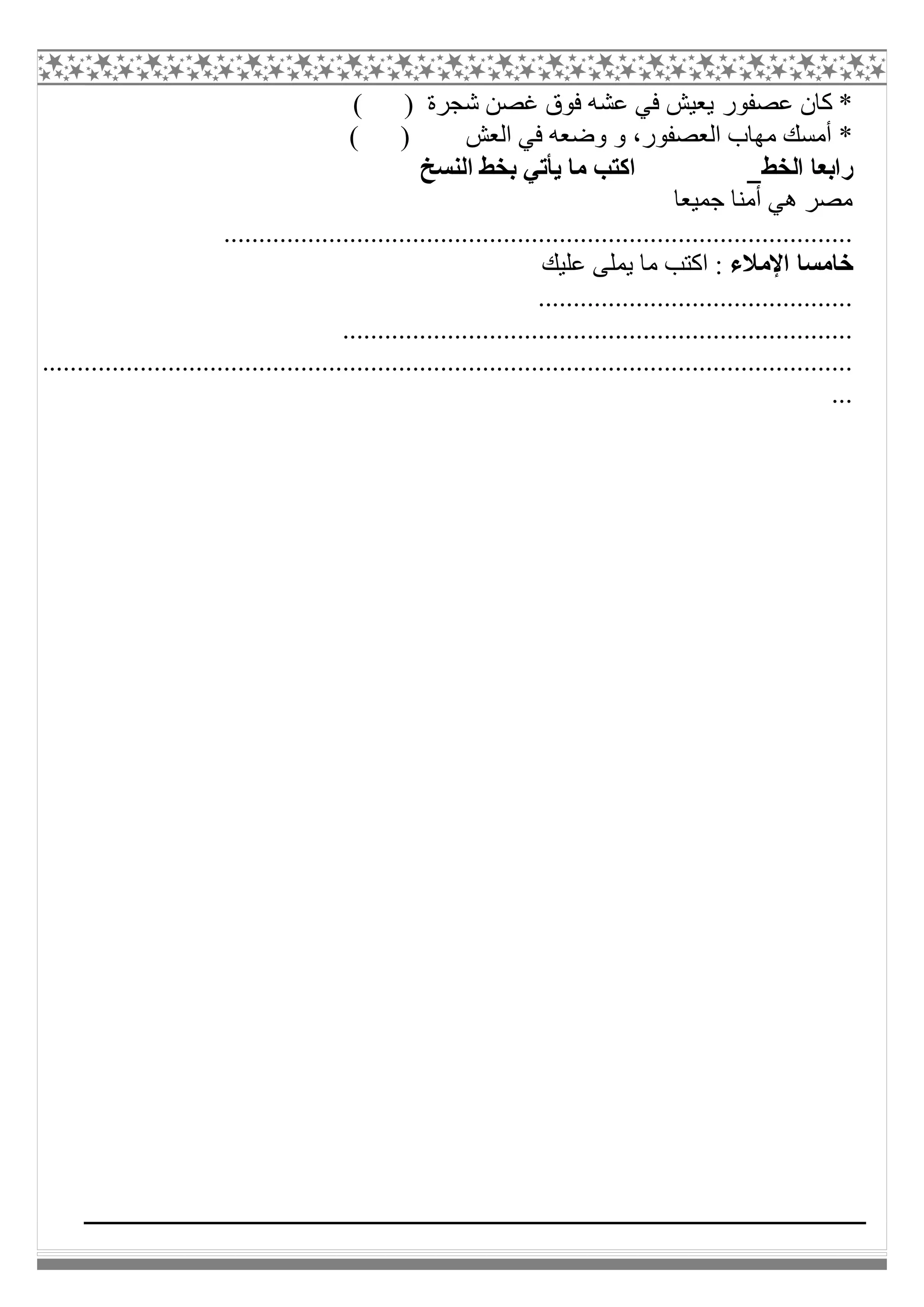 ‫ﻋﺼﻔﻮر‬ ‫ﻛﺎن‬ *( ) ‫ﺷﺠﺮة‬ ‫ﻏﺼﻦ‬ ‫ﻓﻮق‬ ‫ﻋﺸﮫ‬ ‫ﻓﻲ‬ ‫ﯾﻌﯿﺶ‬
( ) ‫اﻟﻌﺶ‬ ‫ﻓﻲ‬ ‫وﺿﻌﮫ‬ ‫و‬ ،‫اﻟﻌﺼﻔﻮر‬ ‫ﻣﮭﺎب‬ ‫أﻣﺴﻚ‬ *
‫اﻟﺨﻂ‬ ‫راﺑﻌﺎ‬‫اﻟﻨﺴﺦ‬ ‫ﺑﺨﻂ‬ ‫ﯾﺄﺗﻲ‬ ‫ﻣﺎ‬ ‫اﻛﺘﺐ‬
‫ﺟﻤﯿﻌﺎ‬ ‫أﻣﻨﺎ‬ ‫ھﻲ‬ ‫ﻣﺼﺮ‬
..........................................................................................
‫اﻹﻣﻼء‬ ‫ﺧﺎﻣﺴﺎ‬‫ﻋﻠﯿﻚ‬ ‫ﯾﻤﻠﻰ‬ ‫ﻣﺎ‬ ‫اﻛﺘﺐ‬ :
.............................................
.........................................................................
....................................................................................................................
...
 