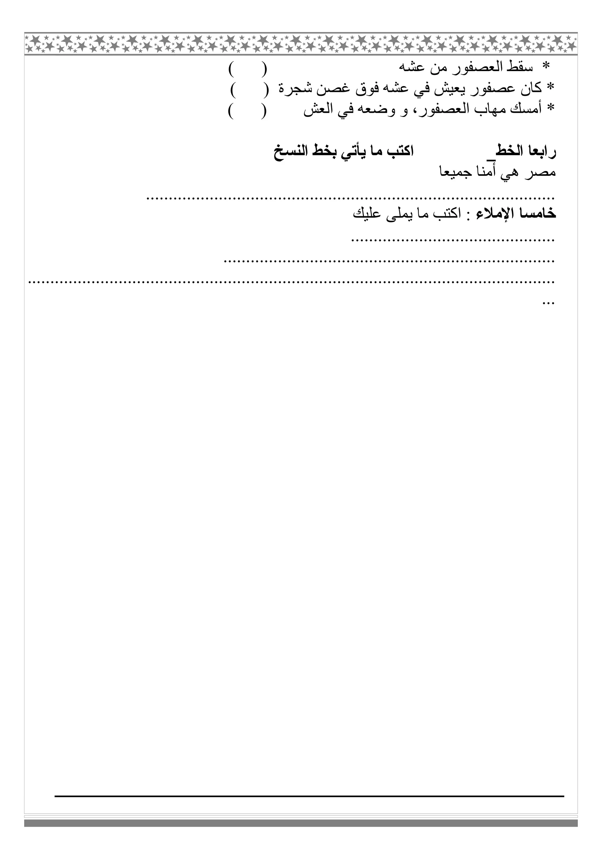 ( ) ‫ﻋﺸﮫ‬ ‫ﻣﻦ‬ ‫اﻟﻌﺼﻔﻮر‬ ‫ﺳﻘﻂ‬ *
( ) ‫ﺷﺠﺮة‬ ‫ﻏﺼﻦ‬ ‫ﻓﻮق‬ ‫ﻋﺸﮫ‬ ‫ﻓﻲ‬ ‫ﯾﻌﯿﺶ‬ ‫ﻋﺼﻔﻮر‬ ‫ﻛﺎن‬ *
( ) ‫اﻟﻌﺶ‬ ‫ﻓﻲ‬ ‫وﺿﻌﮫ‬ ‫و‬ ،‫اﻟﻌﺼﻔﻮر‬ ‫ﻣﮭﺎب‬ ‫أﻣﺴﻚ‬ *
‫اﻟﺨﻂ‬ ‫راﺑﻌﺎ‬‫ﺑ‬ ‫ﯾﺄﺗﻲ‬ ‫ﻣﺎ‬ ‫اﻛﺘﺐ‬‫اﻟﻨﺴﺦ‬ ‫ﺨﻂ‬
‫ﺟﻤﯿﻌﺎ‬ ‫أﻣﻨﺎ‬ ‫ھﻲ‬ ‫ﻣﺼﺮ‬
..........................................................................................
‫اﻹﻣﻼء‬ ‫ﺧﺎﻣﺴﺎ‬‫ﻋﻠﯿﻚ‬ ‫ﯾﻤﻠﻰ‬ ‫ﻣﺎ‬ ‫اﻛﺘﺐ‬ :
.............................................
.........................................................................
....................................................................................................................
...
 