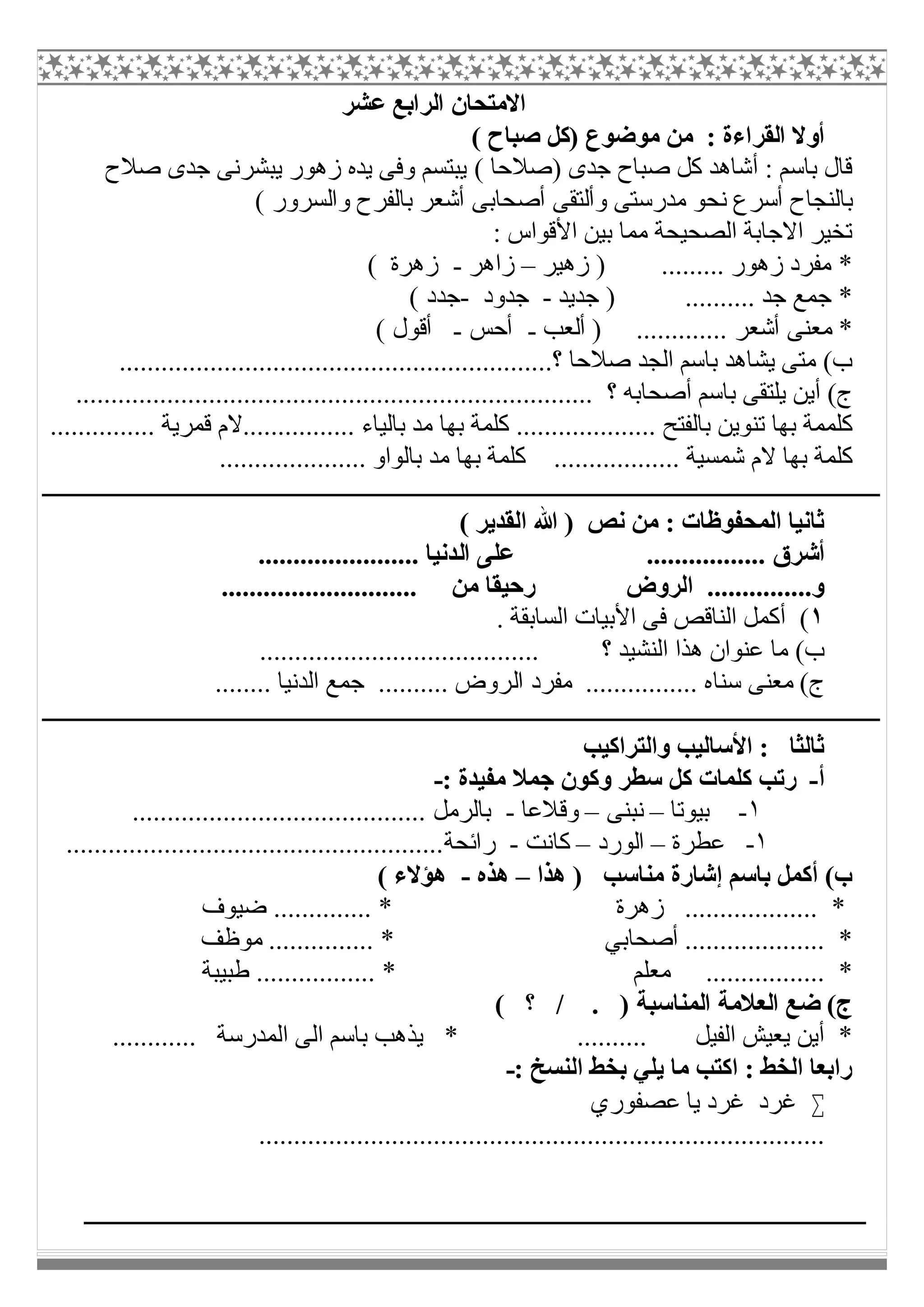 ‫ﻋﺸﺮ‬ ‫اﻟﺮاﺑﻊ‬ ‫اﻻﻣﺘﺤﺎن‬
( ‫ﺻﺒﺎح‬ ‫)ﻛﻞ‬ ‫ﻣﻮﺿﻮع‬ ‫ﻣﻦ‬ : ‫اﻟﻘﺮاءة‬ ‫أوﻻ‬
( ‫)ﺻﻼﺣﺎ‬ ‫ﺟﺪى‬ ‫ﺻﺒﺎح‬ ‫ﻛﻞ‬ ‫أﺷﺎھﺪ‬ : ‫ﺑﺎﺳﻢ‬ ‫ﻗﺎل‬‫ﺻﻼح‬ ‫ﺟﺪى‬ ‫ﯾﺒﺸﺮﻧﻰ‬ ‫زھﻮر‬ ‫ﯾﺪه‬ ‫وﻓﻰ‬ ‫ﯾﺒﺘﺴﻢ‬
( ‫واﻟﺴﺮور‬ ‫ﺑﺎﻟﻔﺮح‬ ‫أﺷﻌﺮ‬ ‫أﺻﺤﺎﺑﻰ‬ ‫وأﻟﺘﻘﻰ‬ ‫ﻣﺪرﺳﺘﻰ‬ ‫ﻧﺤﻮ‬ ‫أﺳﺮع‬ ‫ﺑﺎﻟﻨﺠﺎح‬
: ‫اﻷﻗﻮاس‬ ‫ﺑﯿﻦ‬ ‫ﻣﻤﺎ‬ ‫اﻟﺼﺤﯿﺤﺔ‬ ‫اﻻﺟﺎﺑﺔ‬ ‫ﺗﺨﯿﺮ‬
‫زھﯿﺮ‬ ) ......... ‫زھﻮر‬ ‫ﻣﻔﺮد‬ *–‫زاھﺮ‬-( ‫زھﺮة‬
‫ﺟﺪﯾﺪ‬ ) .......... ‫ﺟﺪ‬ ‫ﺟﻤﻊ‬ *-‫ﺟﺪود‬-( ‫ﺟﺪد‬
.... ‫أﺷﻌﺮ‬ ‫ﻣﻌﻨﻰ‬ *‫أﻟﻌﺐ‬ ) .........-‫أﺣﺲ‬-( ‫أﻗﻮل‬
..............................................................‫؟‬ ‫ﺻﻼﺣﺎ‬ ‫اﻟﺠﺪ‬ ‫ﺑﺎﺳﻢ‬ ‫ﯾﺸﺎھﺪ‬ ‫ﻣﺘﻰ‬ (‫ب‬
.......................................................................... ‫؟‬ ‫أﺻﺤﺎﺑﮫ‬ ‫ﺑﺎﺳﻢ‬ ‫ﯾﻠﺘﻘﻰ‬ ‫أﯾﻦ‬ (‫ج‬
‫ﺑﺎﻟﻔﺘ‬ ‫ﺗﻨﻮﯾﻦ‬ ‫ﺑﮭﺎ‬ ‫ﻛﻠﻤﻤﺔ‬............... ‫ﻗﻤﺮﯾﺔ‬ ‫................ﻻم‬ ‫ﺑﺎﻟﯿﺎء‬ ‫ﻣﺪ‬ ‫ﺑﮭﺎ‬ ‫ﻛﻠﻤﺔ‬ .................... ‫ﺢ‬
..................... ‫ﺑﺎﻟﻮاو‬ ‫ﻣﺪ‬ ‫ﺑﮭﺎ‬ ‫ﻛﻠﻤﺔ‬ .................. ‫ﺷﻤﺴﯿﺔ‬ ‫ﻻم‬ ‫ﺑﮭﺎ‬ ‫ﻛﻠﻤﺔ‬
( ‫اﻟﻘﺪﯾﺮ‬ ‫ﷲ‬ ) ‫ﻧﺺ‬ ‫ﻣﻦ‬ : ‫اﻟﻤﺤﻔﻮظﺎت‬ ‫ﺛﺎﻧﯿﺎ‬
‫اﻟ‬ ‫ﻋﻠﻰ‬ ................. ‫أﺷﺮق‬....................... ‫ﺪﻧﯿﺎ‬
............................ ‫ﻣﻦ‬ ‫رﺣﯿﻘﺎ‬ ‫اﻟﺮوض‬ ...............‫و‬
١. ‫اﻟﺴﺎﺑﻘﺔ‬ ‫اﻷﺑﯿﺎت‬ ‫ﻓﻰ‬ ‫اﻟﻨﺎﻗﺺ‬ ‫أﻛﻤﻞ‬ (
........................................ ‫؟‬ ‫اﻟﻨﺸﯿﺪ‬ ‫ھﺬا‬ ‫ﻋﻨﻮان‬ ‫ﻣﺎ‬ (‫ب‬
‫اﻟ‬ ‫ﻣﻔﺮد‬ ................ ‫ﺳﻨﺎه‬ ‫ﻣﻌﻨﻰ‬ (‫ج‬........ ‫اﻟﺪﻧﯿﺎ‬ ‫ﺟﻤﻊ‬ .......... ‫ﺮوض‬
‫واﻟﺘﺮاﻛﯿﺐ‬ ‫اﻷﺳﺎﻟﯿﺐ‬ : ‫ﺛﺎﻟﺜﺎ‬
‫أ‬-: ‫ﻣﻔﯿﺪة‬ ‫ﺟﻤﻼ‬ ‫وﻛﻮن‬ ‫ﺳﻄﺮ‬ ‫ﻛﻞ‬ ‫ﻛﻠﻤﺎت‬ ‫رﺗﺐ‬-
١-‫ﺑﯿﻮﺗﺎ‬–‫ﻧﺒﻨﻰ‬–‫وﻗﻼﻋﺎ‬-.......................................... ‫ﺑﺎﻟﺮﻣﻞ‬
١-‫ﻋﻄﺮة‬–‫اﻟﻮرد‬–‫ﻛﺎﻧﺖ‬-..................................‫راﺋﺤﺔ‬....................
‫ھﺬا‬ ) ‫ﻣﻨﺎﺳﺐ‬ ‫إﺷﺎرة‬ ‫ﺑﺎﺳﻢ‬ ‫أﻛﻤﻞ‬ (‫ب‬–‫ھﺬه‬-( ‫ھﺆﻻء‬
‫ﺿﯿﻮف‬ .............. * ‫زھﺮة‬ ................... *
‫ﻣﻮظﻒ‬ ............... * ‫أﺻﺤﺎﺑﻲ‬ .................... *
.............. *‫طﺒﯿﺒﺔ‬ ................. * ‫ﻣﻌﻠﻢ‬ ...
( ‫؟‬ / . ) ‫اﻟﻤﻨﺎﺳﺒﺔ‬ ‫اﻟﻌﻼﻣﺔ‬ ‫ﺿﻊ‬ (‫ج‬
............ ‫اﻟﻤﺪرﺳﺔ‬ ‫اﻟﻰ‬ ‫ﺑﺎﺳﻢ‬ ‫ﯾﺬھﺐ‬ * .......... ‫اﻟﻔﯿﻞ‬ ‫ﯾﻌﯿﺶ‬ ‫أﯾﻦ‬ *
: ‫اﻟﻨﺴﺦ‬ ‫ﺑﺨﻂ‬ ‫ﯾﻠﻲ‬ ‫ﻣﺎ‬ ‫اﻛﺘﺐ‬ : ‫اﻟﺨﻂ‬ ‫راﺑﻌﺎ‬-
‫ﯾﺎ‬ ‫ﻏﺮد‬ ‫ﻏﺮد‬‫ﻋﺼﻔﻮري‬
.................................................................................
 