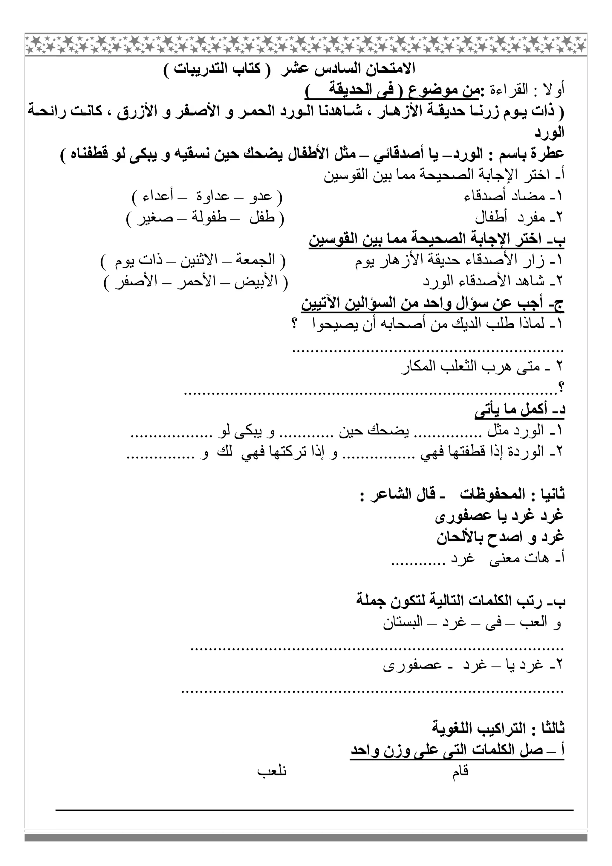 ( ‫اﻟﺘﺪرﯾﺒﺎت‬ ‫ﻛﺘﺎب‬ ) ‫ﻋﺸﺮ‬ ‫اﻟﺴﺎدس‬ ‫اﻻﻣﺘﺤﺎن‬
‫اﻟﻘﺮاءة‬ : ‫أوﻻ‬:‫اﻟﺤﺪ‬ ‫ﻓﻰ‬ ) ‫ﻣﻮﺿﻮع‬ ‫ﻣﻦ‬( ‫ﯾﻘﺔ‬
‫ﺔ‬ ‫راﺋﺤ‬ ‫ﺖ‬ ‫ﻛﺎﻧ‬ ، ‫اﻷزرق‬ ‫و‬ ‫ﻔﺮ‬ ‫اﻷﺻ‬ ‫و‬ ‫ﺮ‬ ‫اﻟﺤﻤ‬ ‫ﻮرد‬ ‫اﻟ‬ ‫ﺎھﺪﻧﺎ‬ ‫ﺷ‬ ، ‫ﺎر‬ ‫اﻷزھ‬ ‫ﺔ‬ ‫ﺣﺪﯾﻘ‬ ‫ﺎ‬ ‫زرﻧ‬ ‫ﻮم‬ ‫ﯾ‬ ‫ذات‬ )
‫اﻟﻮرد‬
‫اﻟﻮرد‬ : ‫ﺑﺎﺳﻢ‬ ‫ﻋﻄﺮة‬–‫أﺻﺪﻗﺎﺋﻲ‬ ‫ﯾﺎ‬–‫اﻷطﻔﺎ‬ ‫ﻣﺜﻞ‬‫ل‬( ‫ﻗﻄﻔﻨﺎه‬ ‫ﻟﻮ‬ ‫ﯾﺒﻜﻰ‬ ‫و‬ ‫ﻧﺴﻘﯿﮫ‬ ‫ﺣﯿﻦ‬ ‫ﯾﻀﺤﻚ‬
‫أ‬-‫اﻟﻘﻮﺳﯿﻦ‬ ‫ﺑﯿﻦ‬ ‫ﻣﻤﺎ‬ ‫اﻟﺼﺤﯿﺤﺔ‬ ‫اﻹﺟﺎﺑﺔ‬ ‫اﺧﺘﺮ‬
١-‫أﺻﺪﻗﺎء‬ ‫ﻣﻀﺎد‬‫ﻋﺪو‬ )–‫ﻋﺪاوة‬–( ‫أﻋﺪاء‬
٢-‫طﻔﻞ‬ ) ‫أطﻔﺎل‬ ‫ﻣﻔﺮد‬–‫طﻔﻮﻟﺔ‬–( ‫ﺻﻐﯿﺮ‬
‫ب‬-‫اﻟﻘﻮﺳﯿﻦ‬ ‫ﺑﯿﻦ‬ ‫ﻣﻤﺎ‬ ‫اﻟﺼﺤﯿﺤﺔ‬ ‫اﻹﺟﺎﺑﺔ‬ ‫اﺧﺘﺮ‬
١-‫اﻟﺠﻤﻌﺔ‬ ) ‫ﯾﻮم‬ ‫اﻷزھﺎر‬ ‫ﺣﺪﯾﻘﺔ‬ ‫اﻷﺻﺪﻗﺎء‬ ‫زار‬–‫اﻻﺛﻨﯿﻦ‬–( ‫ﯾﻮم‬ ‫ذات‬
٢-‫اﻟ‬ ‫اﻷﺻﺪﻗﺎء‬ ‫ﺷﺎھﺪ‬‫اﻷﺑﯿﺾ‬ ) ‫ﻮرد‬–‫اﻷﺣﻤﺮ‬–( ‫اﻷﺻﻔﺮ‬
‫ج‬-‫اﻵﺗﯿﯿﻦ‬ ‫اﻟﺴﺆاﻟﯿﻦ‬ ‫ﻣﻦ‬ ‫واﺣﺪ‬ ‫ﺳﺆال‬ ‫ﻋﻦ‬ ‫أﺟﺐ‬
١-‫؟‬ ‫ﯾﺼﯿﺤﻮا‬ ‫أن‬ ‫أﺻﺤﺎﺑﮫ‬ ‫ﻣﻦ‬ ‫اﻟﺪﯾﻚ‬ ‫طﻠﺐ‬ ‫ﻟﻤﺎذا‬
...........................................................
٢-‫اﻟﻤﻜﺎر‬ ‫اﻟﺜﻌﻠﺐ‬ ‫ھﺮب‬ ‫ﻣﺘﻰ‬
.....................‫؟‬............................................................
‫د‬-‫ﯾﺄﺗﻰ‬ ‫ﻣﺎ‬ ‫أﻛﻤﻞ‬
١-.................. ‫ﻟﻮ‬ ‫ﯾﺒﻜﻰ‬ ‫و‬ ............ ‫ﺣﯿﻦ‬ ‫ﯾﻀﺤﻚ‬ ............... ‫ﻣﺜﻞ‬ ‫اﻟﻮرد‬
٢-............... ‫و‬ ‫ﻟﻚ‬ ‫ﻓﮭﻲ‬ ‫ﺗﺮﻛﺘﮭﺎ‬ ‫إذا‬ ‫و‬ ................ ‫ﻓﮭﻲ‬ ‫ﻗﻄﻔﺘﮭﺎ‬ ‫إذا‬ ‫اﻟﻮردة‬
‫اﻟﻤﺤﻔﻮظﺎ‬ : ‫ﺛﺎﻧﯿﺎ‬‫ت‬-: ‫اﻟﺸﺎﻋﺮ‬ ‫ﻗﺎل‬
‫ﻋﺼﻔﻮرى‬ ‫ﯾﺎ‬ ‫ﻏﺮد‬ ‫ﻏﺮد‬
‫ﺑﺎﻷﻟﺤﺎن‬ ‫اﺻﺪح‬ ‫و‬ ‫ﻏﺮد‬
‫أ‬-............ ‫ﻏﺮد‬ ‫ﻣﻌﻨﻰ‬ ‫ھﺎت‬
‫ب‬-‫ﺟﻤﻠﺔ‬ ‫ﻟﺘﻜﻮن‬ ‫اﻟﺘﺎﻟﯿﺔ‬ ‫اﻟﻜﻠﻤﺎت‬ ‫رﺗﺐ‬
‫اﻟﻌﺐ‬ ‫و‬–‫ﻓﻰ‬–‫ﻏﺮد‬–‫اﻟﺒﺴﺘﺎن‬
.................................................................................
٢-‫ﯾﺎ‬ ‫ﻏﺮد‬–‫ﻏﺮد‬-‫ﻋﺼﻔﻮرى‬
...................................................................................
‫اﻟﻠﻐﻮﯾﺔ‬ ‫اﻟﺘﺮاﻛﯿﺐ‬ : ‫ﺛﺎﻟﺜﺎ‬
‫أ‬–‫واﺣﺪ‬ ‫وزن‬ ‫ﻋﻠﻰ‬ ‫اﻟﺘﻰ‬ ‫اﻟﻜﻠﻤﺎت‬ ‫ﺻﻞ‬
‫ﻧﻠﻌﺐ‬ ‫ﻗﺎم‬
 