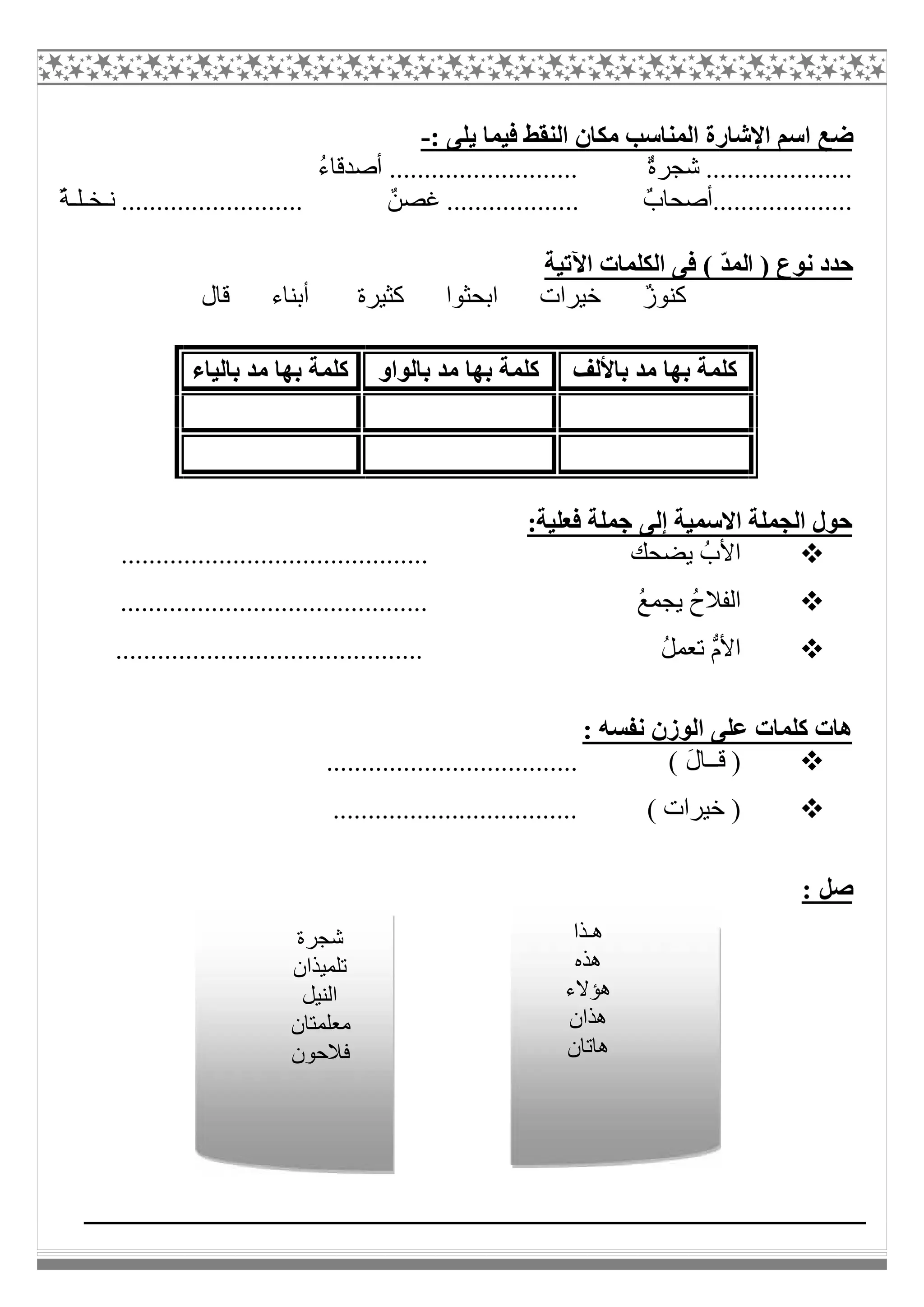 ‫ﺿ‬: ‫ﯾﻠﻰ‬ ‫ﻓﯿﻤﺎ‬ ‫اﻟﻨﻘﻂ‬ ‫ﻣﻜﺎن‬ ‫اﻟﻤﻨﺎﺳﺐ‬ ‫اﻹﺷﺎرة‬ ‫اﺳﻢ‬ ‫ﻊ‬-
ُ‫ء‬‫أﺻﺪﻗﺎ‬ ........................... ٌ‫ة‬‫ﺷﺠﺮ‬ .....................
ٌ‫ﺔ‬‫ﻧـﺨـﻠـ‬ .......................... ٌ‫ﻏﺼﻦ‬ ................... ٌ‫....................أﺻﺤﺎب‬
( ّ‫ﺪ‬‫اﻟﻤ‬ ) ‫ﻧﻮع‬ ‫ﺣﺪد‬‫اﻵﺗﯿﺔ‬ ‫اﻟﻜﻠﻤﺎت‬ ‫ﻓﻰ‬
‫ﻗﺎل‬ ‫أﺑﻨﺎء‬ ‫ﻛﺜﯿﺮة‬ ‫اﺑﺤﺜﻮا‬ ‫ﺧﯿﺮات‬ ٌ‫ز‬‫ﻛﻨﻮ‬
:‫ﻓﻌﻠﯿﺔ‬ ‫ﺟﻤﻠﺔ‬ ‫إﻟﻰ‬ ‫اﻻﺳﻤﯿﺔ‬ ‫اﻟﺠﻤﻠﺔ‬ ‫ﺣﻮل‬
........................... ‫ﯾﻀﺤﻚ‬ ُ‫اﻷب‬.................
............................................ ُ‫ﻊ‬‫ﯾﺠﻤ‬ ُ‫ح‬‫اﻟﻔﻼ‬
............................................ ُ‫ﻞ‬‫ﺗﻌﻤ‬ ‫ﱡ‬‫م‬‫اﻷ‬
: ‫ﻧﻔﺴﮫ‬ ‫اﻟﻮزن‬ ‫ﻋﻠﻰ‬ ‫ﻛﻠﻤﺎت‬ ‫ھﺎت‬
........ ( َ‫ل‬‫ﻗــﺎ‬ )............................
................................... ( ‫ﺧﯿﺮات‬ )
: ‫ﺻﻞ‬
‫ﺑﺎﻷﻟﻒ‬ ‫ﻣﺪ‬ ‫ﺑﮭﺎ‬ ‫ﻛﻠﻤﺔ‬‫ﺑﺎﻟﻮاو‬ ‫ﻣﺪ‬ ‫ﺑﮭﺎ‬ ‫ﻛﻠﻤﺔ‬‫ﺑﺎﻟﯿﺎء‬ ‫ﻣﺪ‬ ‫ﺑﮭﺎ‬ ‫ﻛﻠﻤﺔ‬
‫ھـﺬا‬
‫ھﺬه‬
‫ھﺆﻻء‬
‫ھﺬان‬
‫ھﺎﺗﺎن‬
‫ﺷﺠﺮة‬
‫ﺗﻠﻤﯿﺬان‬
‫اﻟﻨﯿﻞ‬
‫ﻣﻌﻠﻤﺘﺎن‬
‫ﻓﻼﺣﻮن‬
 