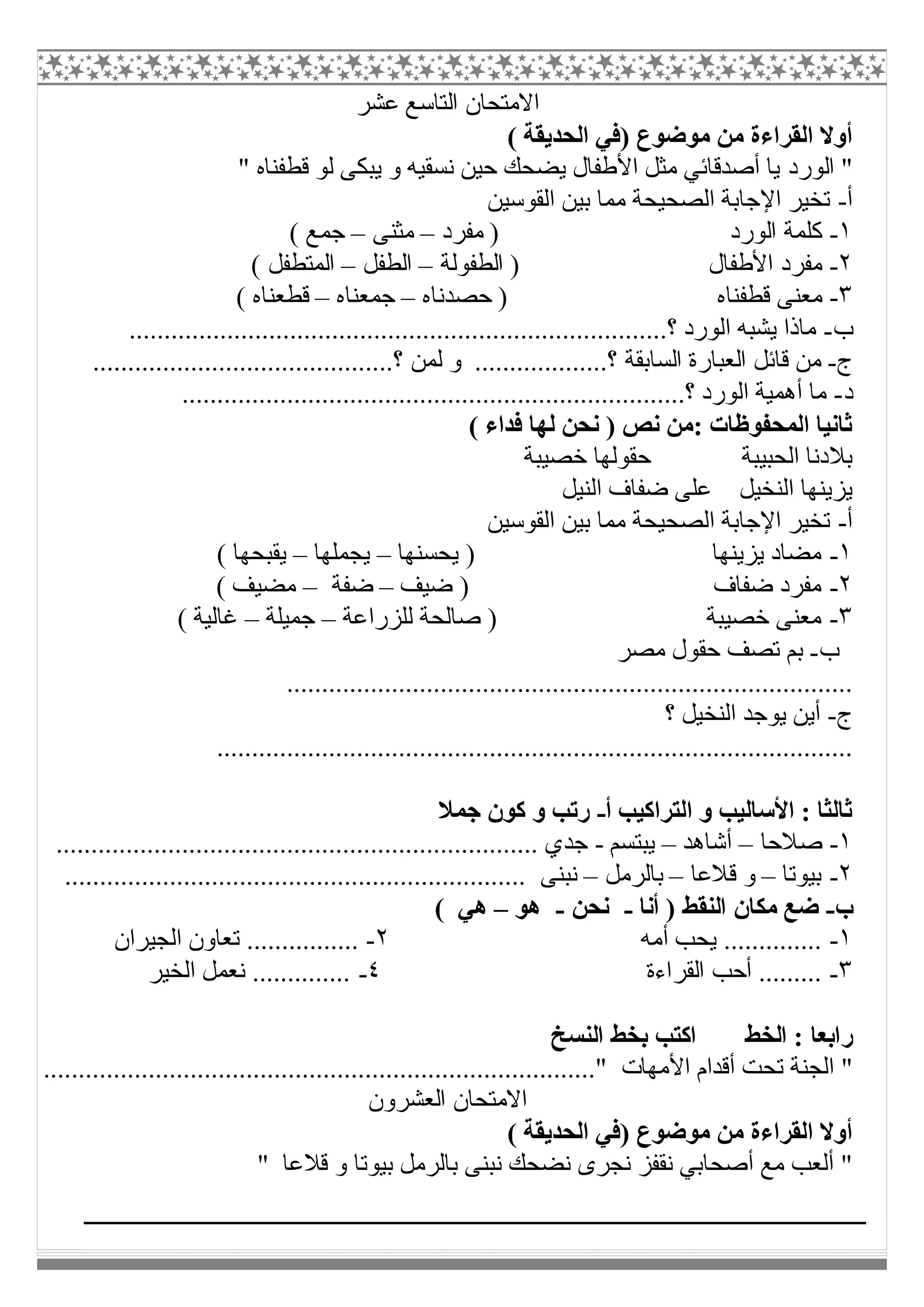 ‫ﻋﺸﺮ‬ ‫اﻟﺘﺎﺳﻊ‬ ‫اﻻﻣﺘﺤﺎن‬
( ‫اﻟﺤﺪﯾﻘﺔ‬ ‫)ﻓﻲ‬ ‫ﻣﻮﺿﻮع‬ ‫ﻣﻦ‬ ‫اﻟﻘﺮاءة‬ ‫أوﻻ‬
‫اﻟﻮرد‬ "" ‫ﻗﻄﻔﻨﺎه‬ ‫ﻟﻮ‬ ‫ﯾﺒﻜﻰ‬ ‫و‬ ‫ﻧﺴﻘﯿﮫ‬ ‫ﺣﯿﻦ‬ ‫ﯾﻀﺤﻚ‬ ‫اﻷطﻔﺎل‬ ‫ﻣﺜﻞ‬ ‫أﺻﺪﻗﺎﺋﻲ‬ ‫ﯾﺎ‬
‫أ‬-‫اﻟﻘﻮﺳﯿﻦ‬ ‫ﺑﯿﻦ‬ ‫ﻣﻤﺎ‬ ‫اﻟﺼﺤﯿﺤﺔ‬ ‫اﻹﺟﺎﺑﺔ‬ ‫ﺗﺨﯿﺮ‬
١-‫ﻣﻔﺮد‬ ) ‫اﻟﻮرد‬ ‫ﻛﻠﻤﺔ‬–‫ﻣﺜﻨﻰ‬–( ‫ﺟﻤﻊ‬
٢-‫اﻟﻄﻔﻮﻟﺔ‬ ) ‫اﻷطﻔﺎل‬ ‫ﻣﻔﺮد‬–‫اﻟﻄﻔﻞ‬–( ‫اﻟﻤﺘﻄﻔﻞ‬
٣-‫ﻗﻄﻔﻨﺎه‬ ‫ﻣﻌﻨﻰ‬‫ﺣﺼﺪﻧﺎه‬ )–‫ﺟﻤﻌﻨﺎه‬–( ‫ﻗﻄﻌﻨﺎه‬
‫ب‬-.............................................................................‫؟‬ ‫اﻟﻮرد‬ ‫ﯾﺸﺒﮫ‬ ‫ﻣﺎذا‬
‫ج‬-...........................................‫؟‬ ‫ﻟﻤﻦ‬ ‫و‬ ...................‫؟‬ ‫اﻟﺴﺎﺑﻘﺔ‬ ‫اﻟﻌﺒﺎرة‬ ‫ﻗﺎﺋﻞ‬ ‫ﻣﻦ‬
‫د‬-........................................................................‫؟‬ ‫اﻟﻮرد‬ ‫أھﻤﯿﺔ‬ ‫ﻣﺎ‬
( ‫ﻓﺪاء‬ ‫ﻟﮭﺎ‬ ‫ﻧﺤﻦ‬ ) ‫ﻧﺺ‬ ‫:ﻣﻦ‬ ‫اﻟﻤﺤﻔﻮظﺎت‬ ‫ﺛﺎﻧﯿﺎ‬
‫ﺧﺼﯿﺒﺔ‬ ‫ﺣﻘﻮﻟﮭﺎ‬ ‫اﻟﺤﺒﯿﺒﺔ‬ ‫ﺑﻼدﻧﺎ‬
‫اﻟﻨﯿﻞ‬ ‫ﺿﻔﺎف‬ ‫ﻋﻠﻰ‬ ‫اﻟﻨﺨﯿﻞ‬ ‫ﯾﺰﯾﻨﮭﺎ‬
‫أ‬-‫اﻟﻘﻮﺳﯿﻦ‬ ‫ﺑﯿﻦ‬ ‫ﻣﻤﺎ‬ ‫اﻟﺼﺤﯿﺤﺔ‬ ‫اﻹﺟﺎﺑﺔ‬ ‫ﺗﺨﯿﺮ‬
١-‫ﯾﺰﯾ‬ ‫ﻣﻀﺎد‬‫ﯾﺤﺴﻨﮭﺎ‬ ) ‫ﻨﮭﺎ‬–‫ﯾﺠﻤﻠﮭﺎ‬–( ‫ﯾﻘﺒﺤﮭﺎ‬
٢-‫ﺿﯿﻒ‬ ) ‫ﺿﻔﺎف‬ ‫ﻣﻔﺮد‬–‫ﺿﻔﺔ‬–( ‫ﻣﻀﯿﻒ‬
٣-‫ﻟﻠﺰراﻋﺔ‬ ‫ﺻﺎﻟﺤﺔ‬ ) ‫ﺧﺼﯿﺒﺔ‬ ‫ﻣﻌﻨﻰ‬–‫ﺟﻤﯿﻠﺔ‬–( ‫ﻏﺎﻟﯿﺔ‬
‫ب‬-‫ﻣﺼﺮ‬ ‫ﺣﻘﻮل‬ ‫ﺗﺼﻒ‬ ‫ﺑﻢ‬
.................................................................................
‫ج‬-‫؟‬ ‫اﻟﻨﺨﯿﻞ‬ ‫ﯾﻮﺟﺪ‬ ‫أﯾﻦ‬
...........................................................................................
‫أ‬ ‫اﻟﺘﺮاﻛﯿﺐ‬ ‫و‬ ‫اﻷﺳﺎﻟﯿﺐ‬ : ‫ﺛﺎﻟﺜﺎ‬-‫ﺟﻤﻼ‬ ‫ﻛﻮن‬ ‫و‬ ‫رﺗﺐ‬
١-‫ﺻﻼﺣﺎ‬–‫أﺷﺎھﺪ‬–‫ﯾﺒﺘﺴﻢ‬-.... ‫ﺟﺪي‬.................................................................
٢-‫ﺑﯿﻮﺗﺎ‬–‫ﻗﻼﻋﺎ‬ ‫و‬–‫ﺑﺎﻟﺮﻣﻞ‬–.................................................................. ‫ﻧﺒﻨﻰ‬
‫ب‬-‫أﻧﺎ‬ ) ‫اﻟﻨﻘﻂ‬ ‫ﻣﻜﺎن‬ ‫ﺿﻊ‬-‫ﻧﺤﻦ‬-‫ھﻮ‬–( ‫ھﻲ‬
١-‫أﻣﮫ‬ ‫ﯾﺤﺐ‬ ..............٢-‫اﻟﺠﯿﺮان‬ ‫ﺗﻌﺎون‬ ................
٣-‫اﻟﻘﺮاءة‬ ‫أﺣﺐ‬ .........٤-‫اﻟﺨﯿﺮ‬ ‫ﻧﻌﻤﻞ‬ ..............
‫اﻟﻨﺴﺦ‬ ‫ﺑﺨﻂ‬ ‫اﻛﺘﺐ‬ ‫اﻟﺨﻂ‬ : ‫راﺑﻌﺎ‬
‫اﻷﻣﮭﺎ‬ ‫أﻗﺪام‬ ‫ﺗﺤﺖ‬ ‫اﻟﺠﻨﺔ‬ "‫ت‬................................"...............................................
‫اﻟﻌﺸﺮون‬ ‫اﻻﻣﺘﺤﺎن‬
( ‫اﻟﺤﺪﯾﻘﺔ‬ ‫)ﻓﻲ‬ ‫ﻣﻮﺿﻮع‬ ‫ﻣﻦ‬ ‫اﻟﻘﺮاءة‬ ‫أوﻻ‬
" ‫ﻗﻼﻋﺎ‬ ‫و‬ ‫ﺑﯿﻮﺗﺎ‬ ‫ﺑﺎﻟﺮﻣﻞ‬ ‫ﻧﺒﻨﻰ‬ ‫ﻧﻀﺤﻚ‬ ‫ﻧﺠﺮى‬ ‫ﻧﻘﻔﺰ‬ ‫أﺻﺤﺎﺑﻲ‬ ‫ﻣﻊ‬ ‫أﻟﻌﺐ‬ "
 