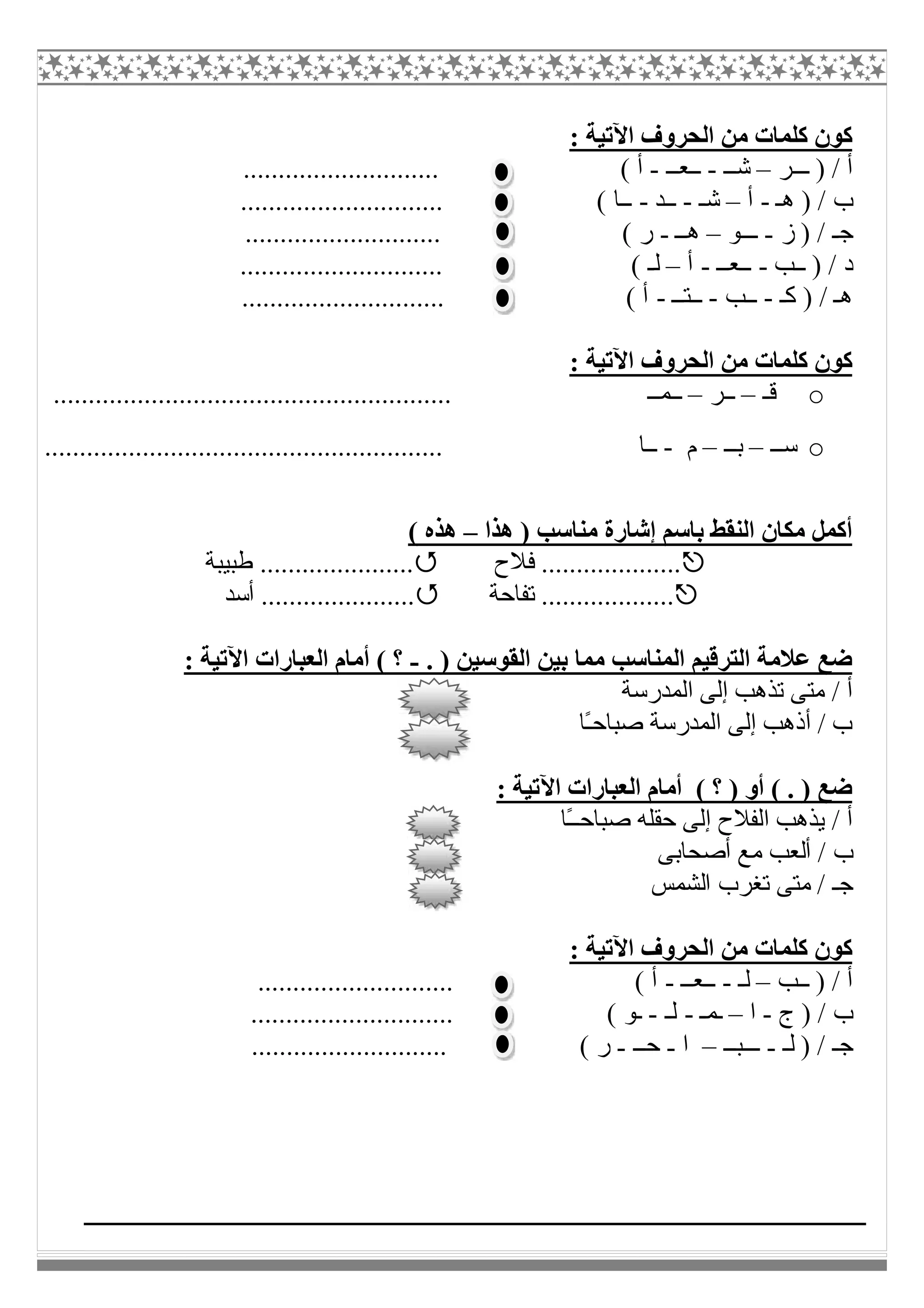 : ‫اﻵﺗﯿﺔ‬ ‫اﻟﺤﺮوف‬ ‫ﻣﻦ‬ ‫ﻛﻠﻤﺎت‬ ‫ﻛﻮن‬
‫ـــﺮ‬ ) / ‫أ‬–‫ﺷــ‬-‫ــﻌــ‬-............................ ( ‫أ‬
) / ‫ب‬‫ھـ‬-‫أ‬–‫ﺷـ‬-‫ــﺪ‬-............................. ( ‫ــﺎ‬
‫ز‬ ) / ‫ﺟـ‬-‫ـــﻮ‬–‫ھــ‬-............................ ( ‫ر‬
‫ــﺐ‬ ) / ‫د‬-‫ــﻌــ‬-‫أ‬–............................. ( ‫ﻟـ‬
‫ﻛ‬ ) / ‫ھـ‬‫ـ‬-‫ــﺐ‬-‫ــﺘــ‬-............................. ( ‫أ‬
: ‫اﻵﺗﯿﺔ‬ ‫اﻟﺤﺮوف‬ ‫ﻣﻦ‬ ‫ﻛﻠﻤﺎت‬ ‫ﻛﻮن‬
o‫ﻗـ‬–‫ــﺮ‬–......................................................... ‫ــﻤــ‬
o‫ﺳــ‬–‫ﺑــ‬–‫م‬-‫ــﺎ‬.........................................................
‫ھﺬا‬ ) ‫ﻣﻨﺎﺳﺐ‬ ‫إﺷﺎرة‬ ‫ﺑﺎﺳﻢ‬ ‫اﻟﻨﻘﻂ‬ ‫ﻣﻜﺎن‬ ‫أﻛﻤﻞ‬–( ‫ھﺬه‬
‫ﻓﻼح‬ ....................‫طﺒﯿﺒﺔ‬ ......................
‫ﺗﻔﺎﺣﺔ‬ ........................‫أﺳﺪ‬ .................
. ) ‫اﻟﻘﻮﺳﯿﻦ‬ ‫ﺑﯿﻦ‬ ‫ﻣﻤﺎ‬ ‫اﻟﻤﻨﺎﺳﺐ‬ ‫اﻟﺘﺮﻗﯿﻢ‬ ‫ﻋﻼﻣﺔ‬ ‫ﺿﻊ‬-: ‫اﻵﺗﯿﺔ‬ ‫اﻟﻌﺒﺎرات‬ ‫أﻣﺎم‬ ( ‫؟‬
‫اﻟﻤﺪرﺳﺔ‬ ‫إﻟﻰ‬ ‫ﺗﺬھﺐ‬ ‫ﻣﺘﻰ‬ / ‫أ‬
‫ًﺎ‬‫ـ‬‫ﺻﺒﺎﺣ‬ ‫اﻟﻤﺪرﺳﺔ‬ ‫إﻟﻰ‬ ‫أذھﺐ‬ / ‫ب‬
: ‫اﻵﺗﯿﺔ‬ ‫اﻟﻌﺒﺎرات‬ ‫أﻣﺎم‬ ( ‫؟‬ ) ‫أو‬ ( . ) ‫ﺿﻊ‬
‫ًﺎ‬‫ـ‬‫ﺻﺒﺎﺣـ‬ ‫ﺣﻘﻠﮫ‬ ‫إﻟﻰ‬ ‫اﻟﻔﻼح‬ ‫ﯾﺬھﺐ‬ / ‫أ‬
‫أ‬ ‫ﻣﻊ‬ ‫أﻟﻌﺐ‬ / ‫ب‬‫ﺻﺤﺎﺑﻰ‬
‫اﻟﺸﻤﺲ‬ ‫ﺗﻐﺮب‬ ‫ﻣﺘﻰ‬ / ‫ﺟـ‬
: ‫اﻵﺗﯿﺔ‬ ‫اﻟﺤﺮوف‬ ‫ﻣﻦ‬ ‫ﻛﻠﻤﺎت‬ ‫ﻛﻮن‬
‫ــﺐ‬ ) / ‫أ‬–‫ﻟـ‬-‫ــﻌــ‬-............................ ( ‫أ‬
‫ج‬ ) / ‫ب‬-‫ا‬–‫ـﻤـ‬-‫ﻟـ‬-............................. ( ‫ـﻮ‬
‫ﻟـ‬ ) / ‫ﺟـ‬-‫ـــﺒــ‬–‫ا‬-‫ﺣــ‬-............................ ( ‫ر‬
 