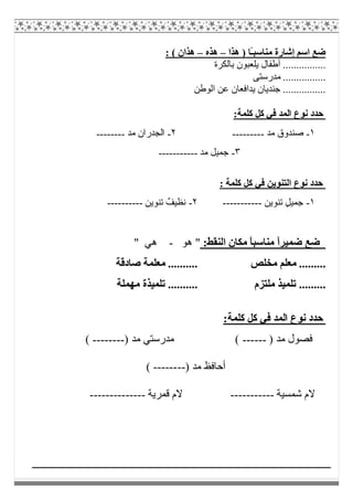 ‫ھﺬا‬ ) ‫ًﺎ‬‫ـ‬‫ﻣﻨﺎﺳﺒ‬ ‫إﺷﺎرة‬ ‫اﺳﻢ‬ ‫ﺿﻊ‬–‫ھﺬه‬–: ( ‫ھﺬان‬
‫ﺑﺎﻟﻜﺮة‬ ‫ﯾﻠﻌﺒﻮن‬ ‫أطﻔﺎل‬ ................
...‫ﻣﺪرﺳﺘﻰ‬ .............
‫اﻟﻮطﻦ‬ ‫ﻋﻦ‬ ‫ﯾﺪاﻓﻌﺎن‬ ‫ﺟﻨﺪﯾﺎن‬ ................
:‫ﻛﻠﻤﺔ‬ ‫ﻛﻞ‬ ‫ﻓﻲ‬ ‫اﻟﻤﺪ‬ ‫ﻧﻮع‬ ‫ﺣﺪد‬
١-‫ﻣﺪ‬ ‫ﺻﻨﺪوق‬---------٢-‫ﻣﺪ‬ ‫اﻟﺠﺪران‬--------
٣-‫ﻣﺪ‬ ‫ﺟﻤﯿﻞ‬-----------
: ‫ﻛﻠﻤﺔ‬ ‫ﻛﻞ‬ ‫ﻓﻲ‬ ‫اﻟﺘﻨﻮﯾﻦ‬ ‫ﻧﻮع‬ ‫ﺣﺪد‬
١-‫ﺗﻨﻮﯾﻦ‬ ٍ‫ﻞ‬‫ﺟﻤﯿ‬-----------٢-‫ﺗﻨﻮﯾﻦ‬ ٌ‫ﻧﻈﯿﻒ‬----------
:‫اﻟﻨﻘﻂ‬ ‫ﻣﻜﺎن‬ ً‫ﺎ‬‫ﻣﻨﺎﺳﺒ‬ ً‫ا‬‫ﺿﻤﯿﺮ‬ ‫ﺿﻊ‬‫ھﻮ‬ "-" ‫ھﻲ‬
‫ﻣﺨﻠﺺ‬ ‫ﻣﻌﻠﻢ‬ .........‫ﺻﺎدﻗﺔ‬ ‫ﻣﻌﻠﻤﺔ‬ ..........
‫ﻣﻠﺘﺰم‬ ‫ﺗﻠﻤﯿﺬ‬ .........‫ﻣﮭﻤﻠﺔ‬ ‫ﺗﻠﻤﯿﺬة‬ ..........
:‫ﻛﻠﻤﺔ‬ ‫ﻛﻞ‬ ‫ﻓﻲ‬ ‫اﻟﻤﺪ‬ ‫ﻧﻮع‬ ‫ﺣﺪد‬
) ‫ﻣﺪ‬ ‫ﻓﺼﻮل‬------() ‫ﻣﺪ‬ ‫ﻣﺪرﺳﺘﻲ‬--------(
‫أ‬) ‫ﻣﺪ‬ ‫ﺣﺎﻓﻆ‬--------(
‫ﺷﻤﺴﯿﺔ‬ ‫ﻻم‬-----------‫ﻗﻤﺮﯾﺔ‬ ‫ﻻم‬--------------
 