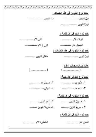 : ‫اﻟﻜﻠﻤﺎت‬ ‫ھﺬه‬ ‫ﻓﻲ‬ ‫اﻟﺘﻨﻮﯾﻦ‬ ‫ﻧﻮع‬ ‫ﺣﺪد‬
‫ﺗﻨﻮﯾﻦ‬ ٌ‫ﻞ‬‫ﻧﯿ‬-------------‫ﺗﻨﻮﯾﻦ‬ ٍ‫ء‬‫ﻣﺎ‬--------------
‫ﺗﻨﻮﯾﻦ‬ ‫ًا‬‫ﺮ‬‫ﻧﮭ‬---------------
‫اﻟﻼ‬ ‫ﻧﻮع‬ ‫ﺣﺪد‬: ‫ﻛﻠﻤﺔ‬ ‫ﻛﻞ‬ ‫ﻓﻲ‬ ‫م‬
‫ﻻم‬ ‫اﻟﻮﻗﺖ‬----------‫ﻻ‬ ‫اﻟﻨﯿﻞ‬‫م‬------------
‫ﻻم‬ ‫اﻟﺠﻤﯿﻞ‬----------‫ﻻم‬ ‫اﻟﺰرع‬-----------
: ‫اﻟﻜﻠﻤﺎت‬ ‫ھﺬه‬ ‫ﻓﻲ‬ ‫اﻟﺘﻨﻮﯾﻦ‬ ‫ﻧﻮع‬ ‫ﺣﺪد‬
‫ﺗﻨﻮﯾﻦ‬ ٌ‫ﺮ‬‫ﻧﮭ‬-------------‫ﺗﻨﻮﯾﻦ‬ ٍ‫ﺮ‬‫ﻣﻨﻈ‬----------
( ‫ط‬ ) ‫ﺑﺤﺮف‬ ‫ﻛﻠﻤﺎت‬ ‫ھﺎت‬
( ................... )( ................... )
:‫ﻛﻠﻤﺔ‬ ‫ﻛﻞ‬ ‫ﻓﻲ‬ ‫اﻟﻤﺪ‬ ‫ﻧﻮع‬ ‫ﺣﺪد‬
١-‫ﻣﺪ‬ ‫ظﮭﺮي‬---------٢-‫ﻣﺪ‬ ‫ﺻﮭﯿﻞ‬----------
٣-‫ﻣﺪ‬ ‫ﻧﺎﻋﻢ‬-----------٤-‫ﻣﺪ‬ ‫اﻋﯿﺶ‬----------
: ‫ﻛﻠﻤﺔ‬ ‫ﻛﻞ‬ ‫ﻓﻲ‬ ‫اﻟﺘﻨﻮﯾﻦ‬ ‫ﻧﻮع‬ ‫ﺣﺪد‬
١-‫ﺗﻨﻮﯾﻦ‬ ٌ‫ﻞ‬‫ﺻﮭﯿ‬-------٢-‫ﺗﻨﻮﯾﻦ‬ ٍ‫ﻧﺎﻋﻢ‬--------
٣-‫ﺗﻨﻮﯾﻦ‬ ٌ‫ﻊ‬‫ﺳﺮﯾ‬-------٤-‫ﺗﻨﻮﯾﻦ‬ ً‫ﻼ‬‫طﻮﯾ‬-------
: ‫ﻛﻠﻤﺔ‬ ‫ﻛﻞ‬ ‫ﻓﻲ‬ ‫اﻟﻼم‬ ‫ﻧﻮع‬ ‫ﺣﺪد‬
‫اﻟﻨﺎس‬.............. ‫ﻻم‬............... ‫ﻻم‬ ‫اﻟﺨﻄﯿﺮة‬
 