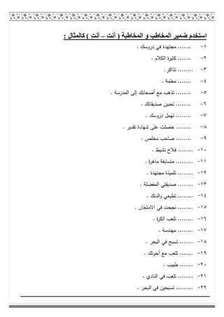 ‫أﻧﺖ‬ ) ‫اﻟﻤﺨﺎطﺒﺔ‬ ‫و‬ ‫اﻟﻤﺨﺎطﺐ‬ ‫ﺿﻤﯿﺮ‬ ‫اﺳﺘﺨﺪم‬–: ‫ﻛﺎﻟﻤﺜﺎل‬ ( ِ‫ﺖ‬‫أﻧ‬
١-. ‫دروﺳك‬ ‫ﻓﻲ‬ ‫ﻣﺟﺗﻬدة‬ .......
٢-. ‫اﻟﻛﻼم‬ ‫ة‬‫ر‬‫ﻛﺛﯾ‬ .......
٣-.‫ﺗذاﻛر‬ ........
٤-. ‫ﻣﻌﻠﻣﺔ‬ .......
٥-. ‫اﻟﻣدرﺳﺔ‬ ‫إﻟﻰ‬ ‫أﺻﺣﺎﺑك‬ ‫ﻣﻊ‬ ‫ﺗذﻫب‬ ........
٦-. ‫ﺻدﯾﻘﺎﺗك‬ ‫ﺗﺣﺑﯾن‬ ........
٧-‫ﺗﻬﻣل‬ ......... ‫دروﺳك‬
٨-. ‫ﺗﻘدﯾر‬ ‫ﺷﻬﺎدة‬ ‫ﻋﻠﻰ‬ ‫ﺣﺻﻠت‬ ........
٩-. ‫ﻣﺧﻠص‬ ‫ﺻﺎﺣب‬ ........
١٠-. ‫ﻧﺷﯾط‬ ‫ﻓﻼح‬ ........
١١-. ‫ة‬‫ر‬‫ﻣﺎﻫ‬ ‫ﻣﺗﺳﺎﺑﻘﺔ‬ .........
١٢-. ‫ﻣﺟﺗﻬدة‬ ‫ﺗﻠﻣﯾذة‬ ........
١٣-. ‫اﻟﻣﻔﺿﻠﺔ‬ ‫ﺻدﯾﻘﺗﻲ‬ ........
١٤-. ‫اﻟدﺗك‬‫و‬ ‫ﺗطﯾﻌﻲ‬ ........
١٥-. ‫اﻻﻣﺗﺣﺎن‬ ‫ﻓﻲ‬ ‫ﻧﺟﺣت‬ ........
١٦-. ‫ة‬‫ر‬‫اﻟﻛ‬ ‫ﺗﻠﻌب‬ ........
١٧-. ‫ﻣﻬﻧدﺳﺔ‬ ........
١٨-... ‫اﻟﺑﺣر‬ ‫ﻓﻲ‬ ‫ﺗﺳﺑﺢ‬ .....
١٩-. ‫أﺧوﺗك‬ ‫ﻣﻊ‬ ‫ﺗﻠﻌب‬ .......
٢٠-. ‫طﺑﯾب‬ .......
٢١-. ‫اﻟﻧﺎدي‬ ‫ﻓﻲ‬ ‫ﺗﻠﻌب‬ ........
٢٢-. ‫اﻟﺑﺣر‬ ‫ﻓﻲ‬ ‫ﺗﺳﺑﺣﯾن‬ .........
 
