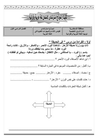 ‫اﻹﺳﻜﻨﺪرﯾﺔ‬ ‫ﻣﺤﺎﻓﻈﺔ‬
‫اﻟﺘﻌﻠﯿﻤﯿﺔ‬ ‫ﺷﺮق‬ ‫إدارة‬
‫واﻟﻘﺮاﺋﯿﺔ‬ ‫اﻟﻌﺮﺑﯿﺔ‬ ‫اﻟﻠﻐﺔ‬ ‫ﺗﻮﺟﯿﮫ‬
‫اﺳﺘﺮﺷﺎدى‬ ‫ﻧﻤﻮذج‬
‫ﻓﻰ‬ ‫اﻟﻠﻐﻮﯾﺔ‬ ‫واﻟﻤﮭﺎرات‬ ‫اﻷداء‬ ‫ﻟﻘﯿﺎس‬
‫اﻟﻌﺮﺑﯿﺔ‬ ‫اﻟﻠﻐﺔ‬
‫اﻟﻔ‬‫اﻷول‬ ‫اﻟﺪراﺳﻰ‬ ‫ﺼﻞ‬
" ‫اﻟﺤﺪﯾﻘﺔ‬ ‫ﻓﻰ‬ " ‫درس‬ ‫ﻣﻦ‬ ‫اﻟﻘﺮاءة‬ : ‫أوﻻ‬
‫راﺋﺤﺔ‬ ‫ﻛﺎﻧﺖ‬ ، ‫واﻷزرق‬ ، ‫واﻷﺻﻔﺮ‬ ، ‫اﻷﺣﻤﺮ‬ ‫اﻟﻮرد‬ ‫ﺷﺎھﺪﻧﺎ‬ ، ‫اﻷزھﺎر‬ ‫ﺣﺪﯾﻘﺔ‬ ‫زرﻧﺎ‬ ‫ﯾﻮم‬ ‫ذات‬
‫وردة‬ ‫ﻟﯿﻘﻄﻒ‬ ‫ﯾﺪه‬ ‫ﺳﻤﯿﺮ‬ ّ‫ﺪ‬‫ﻣ‬ ، ‫ﻋﻄﺮة‬ ‫اﻟﻮرد‬
‫اﻟﻮرد‬ ) : ‫ﺑﺎﺳﻢ‬–‫أﺻﺪﻗﺎﺋﻰ‬ ‫ﯾﺎ‬–( ‫ﻗﻄﻔﻨﺎه‬ ‫ﻟﻮ‬ ‫وﯾﺒﻜﻰ‬ ، ‫ﻧﺴﻘﯿﮫ‬ ‫ﺣﯿﻦ‬ ‫ﯾﻀﺤﻚ‬ ‫؛‬ ‫اﻷطﻔﺎل‬ ‫ﻣﺜﻞ‬
‫أ‬‫ﯾﺄﺗﻰ‬ ‫ﻋﻤﺎ‬ ‫ﺟﺐ‬:
............................................................ ‫؟‬ ‫اﻷﺣﻤﺮ‬ ‫اﻟﻮرد‬ ‫اﻷﺻﺪﻗﺎء‬ ‫ﺷﺎھﺪ‬ ‫أﯾﻦ‬ / ‫أ‬
..................................... ‫؟‬ ‫اﻟﺴﺎﺑﻘﺔ‬ ‫اﻟﻌﺒﺎرة‬ ‫ﻓﻰ‬ ‫اﻟﻤﻮﺟﻮدة‬ ‫اﻟﺸﺨﺼﯿﺎت‬ ‫ﻣﻦ‬ : ‫أﻛﻤﻞ‬ /‫ب‬
: ‫ﻣﻀﺎد‬ / ‫ج‬........... ‫أﺻﺪﻗﺎء‬‫ﻣﻔﺮ‬... ‫اﻷزھﺎر‬ : ‫د‬..........‫ﺟﻤ‬............... ‫ﺣﺪﯾﻘﺔ‬ : ‫ﻊ‬.
............................ ، ..................... "‫اﻷزھﺎر‬ " ‫اﻟﻮزن‬ ‫ﻧﻔﺲ‬ ‫ﻋﻠﻰ‬ ‫ﻛﻠﻤﺎت‬ ‫ھﺎت‬ / ‫د‬
‫اﻟﻤﻨﺎﺳﺒﺔ‬ ‫ﺑﺎﻟﻜﻠﻤﺎت‬ ‫اﻟﻤﻔﺮدات‬ ‫ﺷﺒﻜﺔ‬ ‫أﻛﻤﻞ‬ / ‫ھـ‬
‫اﻟﺤﺪﯾﻘﺔ‬
 