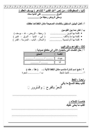 { ‫اﻟﻌﻈﻢ‬ ‫ﯾﻮﺳﻒ‬ } ‫ﻟﻠﺸﺎﻋﺮ‬ "‫اﻟﻘﺪﯾﺮ‬ ‫"ﷲ‬ ‫ﻧﺺ‬ ‫ﻣﻦ‬ : ‫اﻟﻤﺤﻔﻮظﺎت‬ : ‫ﺛﺎﻧﯿﺎ‬
‫أﺷﺮق‬‫ﺳﻨﺎه‬ ‫اﻟﺪﻧﯿﺎ‬ ‫ﻋﻠﻰ‬ ....................
................ ‫ﻣﻦ‬ ‫رﺣﯿﻘﺎ‬ ‫اﻟﺮوض‬ ‫وﺳﻘﻰ‬
‫ﺣﻔﻈﺖ‬ ‫ﻛﻤﺎ‬ ‫اﻟﻨﻘﻂ‬ ‫ﻣﻜﺎن‬ ‫اﻟﺼﺤﯿﺤﺔ‬ ‫ﺑﺎﻟﻜﻠﻤﺎت‬ ‫اﻟﺴﺎﺑﻘﯿﻦ‬ ‫اﻟﺒﯿﺘﯿﻦ‬ ‫أﻛﻤﻞ‬ / ‫أ‬
‫اﻟﻘﻮﺳﯿﻦ‬ ‫ﺑﯿﻦ‬ ‫ﻣﻤﺎ‬ ‫اﺧﺘﺮ‬ / ‫ب‬
................ ‫ﺗﻨﻮﯾﻦ‬ ‫ﺑﮭﺎ‬ ‫ﻛﻠﻤﺔ‬.......)‫رﺣﯿﻘﺎ‬–‫اﻟﺮوض‬–‫ﷲ‬–( ‫ﯾﻮﺳﻒ‬
ّ‫ﺪ‬‫ﻣ‬ ‫ﺑﮭﺎ‬ ‫ﻛﻠﻤﺔ‬.................. ‫ﺑﺎﻷﻟﻒ‬)‫أﺑﻰ‬–‫اﻟﺪﻧﯿﺎ‬–‫أﺷﺮق‬–( ‫ﻗﺪﯾﺮ‬
.................. ‫ﺷﻤﺴﯿﺔ‬ ‫ﻻم‬ ‫ﺑﮭﺎ‬ ‫ﻛﻠﻤﺔ‬‫اﻟﺴﻼم‬ )–‫اﻟﺒﺎب‬–‫اﻟﻤﺪرﺳﺔ‬–( ‫اﻟﻘﺪر‬
‫واﻟﺘﺮاﻛﯿﺐ‬ ‫اﻟﻘﻮاﻋﺪ‬ : ‫ﺛﺎﻟﺜﺎ‬
١: ‫ﺻﻮﺗﯿﺔ‬ ‫ﻣﻘﺎطﻊ‬ ‫إﻟﻰ‬ ‫اﻵﺗﻰ‬ ‫ﺑﺎﻟﺠﺪول‬ ‫اﻟﺘﻰ‬ ‫اﻟﻜﻠﻤﺎت‬ ‫ﺣﻠﻞ‬ /
‫اﻟﻜﻠﻤﺔ‬‫اﻟﺘﺤﻠﯿﻞ‬
‫ﺑﯿﻮت‬............ / ............ / .........
‫أﻧﺎ‬............ / ..........
٢: ‫اﻵﺗﯿﺔ‬ ‫اﻟﻨﻘﻂ‬ ‫ﻣﻜﺎن‬ ‫ﻣﻨﺎﺳﺐ‬ ‫إﺷﺎرة‬ ‫اﺳﻢ‬ ‫ﺿﻊ‬ /-‫ھﺬا‬ )–( ‫ھﺬه‬
‫ﺷﺠﺮة‬ ................ / ‫ب‬ ‫ﻧﺸﯿﻂ‬ ‫ﺗﻠﻤﯿﺬ‬ .................. / ‫أ‬
‫راﺑﻌ‬ً‫ـ‬‫ـ‬‫اﻟﺨﻂ‬ : ‫ﺎ‬
‫ﻣﺎ‬ ‫اﻟﻨﺴﺦ‬ ‫ﺑﺨﻂ‬ ‫اﻛﺘﺐ‬‫ﯾﺄﺗﻰ‬
ُ‫ﺮ‬‫أﺷﻌ‬‫ﺑﺎﻟﻔﺮح‬ِ◌ّ‫ﺴ‬‫واﻟ‬‫ﺮور‬ِ◌
............................................................................................
‫ﺧﺎﻣﺴ‬ً‫ـ‬: ‫اﻹﻣﻼء‬ ‫ﺎ‬
‫ﻋﻠﯿﻚ‬ ‫ﯾﻤﻠﻰ‬ ‫ﻣﺎ‬ ‫اﻛﺘﺐ‬
...............................................................................................
..............................................................................................
 