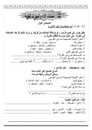 ‫اﻷول‬ ‫اﻻﻣﺘﺤﺎن‬
‫اﻟﻘﺮاءة‬ : ‫أوﻻ‬:( ‫اﻟﻨﺎس‬ ‫ﺧﯿﺮ‬ ) ‫ﻣﻮﺿﻮع‬ ‫ﻣﻦ‬
)َ‫ﻣ‬ َ‫و‬، ‫َﺎ‬‫ﻨ‬ِ‫ﺘ‬َ‫ﯾ‬ْ‫َﺮ‬‫ﻗ‬ ْ‫ِﻦ‬‫ﻣ‬ ِ‫ء‬‫َﺎ‬‫ﻗ‬ِ‫ﺪ‬ْ‫َﺻ‬‫أ‬ ُ‫ﺔ‬َ‫ﺛ‬‫َﻼ‬‫ﺛ‬ َ‫َج‬‫ﺮ‬َ‫ﺧ‬ ، ِ‫ن‬‫َﺎ‬‫ﻣ‬‫ﱠ‬‫ﺰ‬‫اﻟ‬ ِ‫ِﯾﻢ‬‫ﺪ‬َ‫ﻗ‬ ‫ِﻰ‬‫ﻓ‬ : ‫ﱢى‬‫ﺪ‬َ‫ﺟ‬ َ‫ل‬‫َﺎ‬‫ﻗ‬ُ‫ء‬‫َﺎ‬‫ﻗ‬ِ‫ﺪ‬ْ‫اﻷﺻ‬ َ‫د‬‫َﺎ‬‫ﻋ‬ ‫ﱠ‬‫ﻢ‬ُ‫ﺛ‬ ُ‫م‬‫َﺎ‬‫ﯾ‬‫اﻷ‬ ْ‫ﱠت‬‫ﺮ‬
. ِ‫ﺔ‬َ‫ﯾ‬ْ‫َﺮ‬‫ﻘ‬ْ‫ﻟ‬‫ا‬ ِ‫ل‬‫َﺎ‬‫ﻔ‬ْ‫ط‬‫ﻷ‬ ً‫ﺔ‬َ‫ﺳ‬َ‫ر‬ْ‫ﺪ‬َ‫ﻣ‬ ُ‫ل‬‫ﱠ‬‫و‬‫اﻷ‬ ‫َﻰ‬‫ﻨ‬َ‫ﺑ‬ . ِ‫ﺔ‬َ‫ﯾ‬ْ‫َﺮ‬‫ﻘ‬ْ‫ﻟ‬‫ا‬ ‫َﻰ‬‫ﻟ‬ِ‫إ‬(
‫أ‬-‫اﻟﻘﻮﺳﯿﻦ‬ ‫ﺑﯿﻦ‬ ‫ﻣﻤﺎ‬ ‫اﻟﺼﺤﯿﺤﺔ‬ ‫اﻹﺟﺎﺑﺔ‬ ‫اﺧﺘﺮ‬
١-‫رﺟﻊ‬ ) ‫ﻋﺎد‬ ‫ﻣﻌﻨﻰ‬–‫ﺟﺮى‬–( ‫وﻗﻒ‬
٢-‫ﺻﺪﯾﻘﺎن‬ ) ‫أﺻﺪﻗﺎء‬ ‫ﻣﻔﺮد‬–‫ﺻ‬‫ﺎدق‬–( ‫ﺻﺪﯾﻖ‬
٣-‫رﺧﯿﺺ‬ ) ‫ﻗﺪﯾﻢ‬ ‫ﻣﻀﺎد‬–‫ﺟﺪﯾﺪ‬–( ‫ﺑﻌﯿﺪ‬
٤-‫ﻣﺼﻨﻌﺎ‬ ) ‫اﻟﺜﺎﻧﻲ‬ ‫اﻟﺼﺪﯾﻖ‬ ‫ﺑﻨﻲ‬–‫ﺣﺪﯾﻘﺔ‬–( ‫ﻣﺴﺘﺸﻔﻰ‬
‫ب‬-.................................................................. ‫؟‬ ‫اﻟﻘﺮﯾﺔ‬ ‫ﻣﻦ‬ ‫ﺧﺮج‬ ‫ﺻﺪﯾﻘﺎ‬ ‫ﻛﻢ‬
‫ج‬-‫اﻟﺼﺪﯾ‬ ‫ﺑﻨﻲ‬ ‫ﻣﺎذا‬..................................................................‫؟‬ ‫اﻷول‬ ‫ﻖ‬
‫د‬-‫اﺳﺘﺨﺮج‬١-......... ‫ﺷﻤﺴﯿﺔ‬ ‫ال‬٢-........ ‫ﺑﺎﻷﻟﻒ‬ ‫ﻣﺪ‬٣-............ ‫ﺗﻨﻮﯾﻦ‬ ‫ﺑﮭﺎ‬ ‫ﻛﻠﻤﺔ‬
‫اﻟﻤﺤﻔﻮظﺎت‬ : ‫ﺛﺎﻧﯿﺎ‬-: ‫اﻟﺸﺎﻋﺮ‬ ‫ﻗﺎل‬
‫ﺳﻨﺎه‬ ‫اﻟﺪﻧﯿﺎ‬ ‫ﻋﻠﻰ‬ ‫اﻟﺼﺒﺢ‬ ‫أﺷﺮق‬
‫رﺣ‬ ‫اﻟﺮوض‬ ‫وﺳﻘﻰ‬‫ﻧﺪاه‬ ‫ﻣﻦ‬ ‫ﯿﻘﺎ‬
‫أ‬-‫ا‬‫اﻟﻘﻮﺳﯿﻦ‬ ‫ﺑﯿﻦ‬ ‫ﻣﻤﺎ‬ ‫اﻟﺼﺤﯿﺤﺔ‬ ‫اﻻﺟﺎﺑﺔ‬ ‫ﺧﺘﺮ‬
١-‫اﻟﺪﻧﯿﺎوات‬ ) ‫اﻟﺪﻧﯿﺎ‬ ‫ﺟﻤﻊ‬–‫اﻟﺪﻧﺎ‬-( ‫اﻟﺪاﻧﺎت‬
٢-‫أﺿﺎء‬ ) ‫أﺷﺮق‬ ‫ﻣﻀﺎد‬–‫أظﻠﻢ‬–( ‫أﺿﻌﻒ‬
‫ب‬-‫؟‬ ‫اﻟﺪﻧﯿﺎ‬ ‫ﻋﻠﻰ‬ ‫أﺷﺮق‬ ‫ﻣﺎذا‬
...................................................................................
‫ج‬-‫د‬ ............................ ‫؟‬ ‫اﻟﻨﺺ‬ ‫اﺳﻢ‬ ‫ﻣﺎ‬-‫؟‬ ‫اﻟﺸﺎﻋﺮ‬ ‫اﺳﻢ‬ ‫ﻣﺎ‬
......................................
‫اﻟﻠﻐﻮﯾﺔ‬ ‫اﻟﺘﺮاﻛﯿﺐ‬ : ‫ﺛﺎﻟﺜﺎ‬
)١‫إﻟﻰ‬ (–‫اﻟﺼﺪﻗﺎء‬–‫ﻋﺎد‬–........................................................ . ‫اﻟﻘﺮﯾﺔ‬..........
)٢‫ﺧﯿﺮات‬ (–‫ﻛﺜﯿﺮة‬–‫اﻷرض‬–.................................................................. . ‫ﻓﻰ‬
)٣‫اﻷﺣﻤﺮ‬ (–‫ﯾﻠﺘﻘﻂ‬–‫اﻟﺤﺐ‬–.................................................................. . ‫اﻟﺪﯾﻚ‬
 