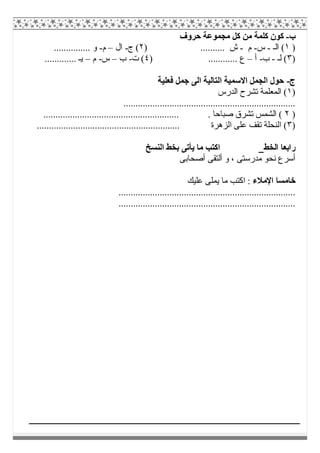 ‫ب‬-‫ﺣﺮوف‬ ‫ﻣﺠﻤﻮﻋﺔ‬ ‫ﻛﻞ‬ ‫ﻣﻦ‬ ‫ﻛﻠﻤﺔ‬ ‫ﻛﻮن‬
)١‫اﻟـ‬ (-‫س‬-‫م‬-) .......... ‫ش‬٢‫ج‬ (-‫ال‬–‫م‬-............... ‫و‬
)٣‫ﻟـ‬ (-‫ب‬-‫أ‬–) ............ ‫ع‬٤‫ت‬ (-‫ب‬–‫س‬-‫م‬–............. ‫ﯾـ‬
‫ج‬-‫ﻓﻌﻠﯿﺔ‬ ‫ﺟﻤﻞ‬ ‫اﻟﻰ‬ ‫اﻟﺘﺎﻟﯿﺔ‬ ‫اﻻﺳﻤﯿﺔ‬ ‫اﻟﺠﻤﻞ‬ ‫ﺣﻮل‬
)١‫اﻟﺪرس‬ ‫ﺗﺸﺮح‬ ‫اﻟﻤﻌﻠﻤﺔ‬ (
.......................................................................
)٢........................................................ . ‫ﺻﺒﺎﺣﺎ‬ ‫ﺗﺸﺮق‬ ‫اﻟﺸﻤﺲ‬ (
)٣........................................................... ‫اﻟﺰھﺮة‬ ‫ﻋﻠﻰ‬ ‫ﺗﻘﻒ‬ ‫اﻟﻨﺤﻠﺔ‬ (
‫اﻟﺨﻂ‬ ‫راﺑﻌﺎ‬‫اﻟﻨﺴﺦ‬ ‫ﺑﺨﻂ‬ ‫ﯾﺄﺗﻰ‬ ‫ﻣﺎ‬ ‫اﻛﺘﺐ‬
‫أﺻﺤﺎﺑﻰ‬ ‫أﻟﺘﻘﻰ‬ ‫و‬ ، ‫ﻣﺪرﺳﺘﻰ‬ ‫ﻧﺤﻮ‬ ‫أﺳﺮع‬
‫اﻹﻣﻼء‬ ‫ﺧﺎﻣﺴﺎ‬‫ﻋﻠﯿﻚ‬ ‫ﯾﻤﻠﻰ‬ ‫ﻣﺎ‬ ‫اﻛﺘﺐ‬ :
.........................................................................
.........................................................................
 