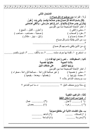 ‫اﻟﺜﺎﻧﻰ‬ ‫اﻻﻣﺘﺤﺎن‬
‫اﻟﻘﺮاءة‬ : ‫أوﻻ‬:( ‫ﺻﺒﺎح‬ ‫ﻛﻞ‬ ) ‫ﻣﻮﺿﻮع‬ ‫ﻣﻦ‬
)ُ‫ﻢ‬ِ‫ﺴ‬َ‫ﺘ‬ْ‫ﺒ‬َ‫ﯾ‬ ً‫ﺎ‬‫َﻼﺣ‬‫ﺻ‬ ‫ﺪى‬َ‫ﺟ‬ ٍ‫ح‬‫َﺎ‬‫ﺒ‬َ‫ﺻ‬ ‫ﱠ‬‫ﻞ‬ُ‫ﻛ‬ ُ‫ﺪ‬ِ‫ھ‬‫َﺎ‬‫ﺷ‬ُ‫أ‬:ٌ‫ﻢ‬ِ‫ﺳ‬‫َﺎ‬‫ﺑ‬ َ‫ل‬‫َﺎ‬‫ﻗ‬.ٌ‫ر‬‫ُﻮ‬‫ھ‬ُ‫ز‬ ِ‫ه‬ِ‫ﺪ‬َ‫ﯾ‬ ‫ِـﻰ‬‫ﻓ‬َ‫و‬
. ِ‫ح‬‫ﺎ‬َ‫ﱠﺠ‬‫ﻨ‬‫ِﺎﻟ‬‫ﺑ‬ ٌ‫َﻼح‬‫ﺻ‬ ‫ِى‬‫ﺪ‬َ‫ﺟ‬ ‫ِﻰ‬‫ﻧ‬ُ‫ﺮ‬‫ﱢ‬‫ﺸ‬َ‫ﺒ‬ُ‫ﯾ‬‫أ‬ْ‫ﺪ‬َ‫ﻣ‬ َ‫ﻮ‬ْ‫َﺤ‬‫ﻧ‬ ُ‫ع‬ِ‫ﺮ‬ْ‫ﺳ‬‫ِﻰ‬‫ﺑ‬‫ﺎ‬َ‫ﺤ‬ْ‫َﺻ‬‫أ‬ ‫ِﻰ‬‫ﻘ‬َ‫ﺘ‬ْ‫ﻟ‬َ‫أ‬َ‫و‬ ، ‫ِﻰ‬‫ﺘ‬َ‫ﺳ‬َ‫ر‬
‫أ‬-‫اﻟﻘﻮﺳﯿﻦ‬ ‫ﺑﯿﻦ‬ ‫ﻣﻤﺎ‬ ‫اﻟﺼﺤﯿﺤﺔ‬ ‫اﻹﺟﺎﺑﺔ‬ ‫اﺧﺘﺮ‬
١-‫أﻋﺎون‬ ) ( ‫اﻟﺘﻘﻰ‬ ) ‫ﻣﻌﻨﻰ‬–‫أﻗﺎﺑﻞ‬–( ‫أﺷﺠﻊ‬
٢-‫ﺻﺤﺒﺔ‬ ) ( ‫أﺻﺤﺎب‬ ) ‫ﻣﻔﺮد‬–‫ﻣﺼﺎﺣﺐ‬–( ‫ﺻﺎﺣﺐ‬
٣-( ‫ﺻﺒﺎح‬ ) ‫ﻣﻀﺎد‬‫ﻟﯿﻞ‬ )–‫ﻧﮭﺎر‬–( ‫ظﻼم‬
‫ب‬-‫ﺻﺒﺎح‬ ‫ﻛﻞ‬ ‫ﺑﺎﺳﻢ‬ ‫ﯾﻘﺎﺑﻠﮫ‬ ‫اﻟﺬى‬ ‫ﻣﻦ‬
..........................................................................‫؟‬
‫ج‬-‫ﺻﺒﺎح‬ ‫ﻛﻞ‬ ‫ﺑﮭﻢ‬ ‫ﺑﺎﺳﻢ‬ ‫ﯾﻠﺘﻘﻲ‬ ‫اﻟﺬﯾﻦ‬ ‫ﻣﻦ‬
................................................................‫؟‬.....
‫د‬-‫اﺳﺘﺨﺮج‬١-......... ‫ﻣﺸﺪد‬ ‫ﺣﺮف‬ ‫ﺑﮭﺎ‬ ‫ﻛﻠﻤﺔ‬٢-........ ‫ﺑﺎﻷﻟﻒ‬ ‫ﻣﺪ‬٣-............ ‫ﺑﺎﻟﻀﻢ‬ ‫ﺗﻨﻮﯾﻦ‬
‫اﻟﻤﺤﻔﻮظﺎت‬ : ‫ﺛﺎﻧﯿﺎ‬-: ( ‫ﻓﺪاء‬ ‫ﻟﮭﺎ‬ ‫ﻧﺤﻦ‬ ) ‫ﻧﺺ‬
‫ﺧﺼﯿﺒﺔ‬ ‫ﺣﻘﻮﻟﮭﺎ‬ ‫اﻟﺤﺒﯿﺒﺔ‬ ‫ﺑﻼدﻧﺎ‬
‫اﻟﻨﯿ‬ ‫ﺿﻔﺎف‬ ‫ﻋﻠﻰ‬ ‫اﻟﻨﺨﯿﻞ‬ ‫ﯾﺰﯾﻨﮭﺎ‬‫ﻞ‬
‫أ‬-‫اﻟﻘﻮﺳﯿﻦ‬ ‫ﺑﯿﻦ‬ ‫ﻣﻤﺎ‬ ‫اﻟﺼﺤﯿﺤﺔ‬ ‫اﻹﺟﺎﺑﺔ‬ ‫اﺧﺘﺮ‬
١-‫ﻟﻠﺰراﻋﺔ‬ ‫ﺻﺎﻟﺤﺔ‬ ‫ﻏﯿﺮ‬ ) ( ‫ﺧﺼﯿﺒﺔ‬ ) ‫ﻣﻌﻨﻰ‬–‫ﻟﻠﺰراﻋﺔ‬ ‫ﺻﺎﻟﺤﺔ‬-( ‫ﺻﻔﺮاء‬
٢-‫ﯾﻔﻀﻠﮭﺎ‬ ) ( ‫)ﯾﺰﯾﻨﮭﺎ‬ ‫ﻣﻀﺎد‬–‫ﯾﺒﻌﺪھﺎ‬–( ‫ﯾﻘﺒﺤﮭﺎ‬
‫ب‬-‫؟‬ ‫ﺑﻼده‬ ‫اﻟﺸﺎﻋﺮ‬ ‫وﺻﻒ‬ ‫ﺑﻢ‬
.................................................................................
‫ج‬-‫د‬ ........................... ‫؟‬ ‫اﻟﻨﯿﻞ‬ ‫ﺿﻔﺎف‬ ‫ﯾﺰﯾﻦ‬ ‫ﻣﺎذا‬-‫؟‬ ‫اﻟﺸﺎﻋﺮ‬ ‫اﺳﻢ‬ ‫ﻣﺎ‬
..........................
‫اﻟﻠﻐﻮﯾﺔ‬ ‫اﻟﺘﺮاﻛﯿﺐ‬ : ‫ﺛﺎﻟﺜﺎ‬
‫أ‬-‫اﻟﻨﻘﻂ‬ ‫ﻣﻜﺎن‬ ‫إﺷﺎرة‬ ‫اﺳﻢ‬ ‫ﺿﻊ‬
)١. ‫ﻻﻋﺒﺎن‬ ............ ()٣‫ﻋﻤﺎل‬ ................ (
)٢) . ‫زھﺮة‬ .............. (٤‫.............ﺣﺼﺎن‬ (
‫ب‬-‫ﺻﻮﺗﯿﺔ‬ ‫ﻣﻘﺎطﻊ‬ ‫اﻟﻰ‬ ‫اﻵﺗﯿﺔ‬ ‫اﻟﻜﻠﻤﺎت‬ ‫ﺣﻠﻞ‬
)١) .......... ‫أﺻﺪﻗﺎء‬ (٢............... ‫أﺷﺎھﺪ‬ (
)٣) ............ ‫ﻣﺪرﺳﺔ‬ (٤............. ‫اﻟﺴﺎﻋﺔ‬ (
 