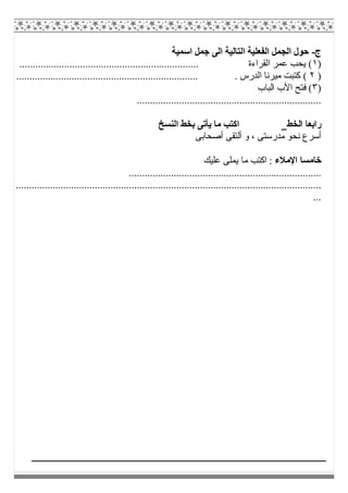 ‫ج‬-‫اﺳﻤﯿﺔ‬ ‫ﺟﻤﻞ‬ ‫اﻟﻰ‬ ‫اﻟﺘﺎﻟﯿﺔ‬ ‫اﻟﻔﻌﻠﯿﺔ‬ ‫اﻟﺠﻤﻞ‬ ‫ﺣﻮل‬
)١.................................................................... ‫اﻟﻘﺮاءة‬ ‫ﻋﻤﺮ‬ ‫ﯾﺤﺐ‬ (
)٢...................................... . ‫اﻟﺪرس‬ ‫ﻣﯿﺮﻧﺎ‬ ‫ﻛﺘﺒﺖ‬ (...............................
)٣‫اﻟﺒﺎب‬ ‫اﻷب‬ ‫ﻓﺘﺢ‬ (
......................................................................
‫اﻟﺨﻂ‬ ‫راﺑﻌﺎ‬‫اﻟﻨﺴﺦ‬ ‫ﺑﺨﻂ‬ ‫ﯾﺄﺗﻰ‬ ‫ﻣﺎ‬ ‫اﻛﺘﺐ‬
‫أﺻﺤﺎﺑﻰ‬ ‫أﻟﺘﻘﻰ‬ ‫و‬ ، ‫ﻣﺪرﺳﺘﻰ‬ ‫ﻧﺤﻮ‬ ‫أﺳﺮع‬
‫اﻹﻣﻼء‬ ‫ﺧﺎﻣﺴﺎ‬‫ﻣﺎ‬ ‫اﻛﺘﺐ‬ :‫ﻋﻠﯿﻚ‬ ‫ﯾﻤﻠﻰ‬
.........................................................................
....................................................................................................................
...
 