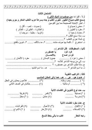 ‫اﻟﺜﺎﻟﺚ‬ ‫اﻻﻣﺘﺤﺎن‬
‫اﻟﻘﺮاءة‬ : ‫أوﻻ‬:( ‫اﻟﺬﻛﻰ‬ ‫اﻟﺪﯾﻚ‬ ) ‫ﻣﻮﺿﻮع‬ ‫ﻣﻦ‬
)(‫ﺑﻌﯿﺪا‬ ‫ﺟﺮى‬ ‫و‬ ‫اﻟﻤﻜﺎر‬ ‫اﻟﺜﻌﻠﺐ‬ ‫ھﺮب‬ ‫ﺑﺴﺮﻋﺔ‬ ‫ﺟﺎء‬ ‫و‬ ‫اﻟﻜﻠﺐ‬ ‫،ﻓﺠﺮى‬ ‫اﻟﻄﯿﻮر‬ ‫ﺻﯿﺎح‬ ‫اﻟﻜﻠﺐ‬ ‫ﺳﻤﻊ‬
‫أ‬-‫اﻟﻘﻮﺳﯿﻦ‬ ‫ﺑﯿﻦ‬ ‫ﻣﻤﺎ‬ ‫اﻟﺼﺤﯿﺤﺔ‬ ‫اﻹﺟﺎﺑﺔ‬ ‫اﺧﺘﺮ‬
١-‫ﺻﻮت‬ ) ( ‫ﺻﯿﺎح‬ ) ‫ﻣﻌﻨﻰ‬–‫ﻟﻌﺐ‬–( ‫أﻛﻞ‬
٢-( ‫اﻟﻄﯿﻮر‬ ) ‫ﻣﻔﺮد‬‫اﻟﻄﺎﺋﺮة‬ )–‫اﻟﻄﯿﺮان‬–( ‫اﻟﻄﺎﺋﺮ‬
٣-‫ﻗﺮﯾﺒﺎ‬ ) ( ‫ﺑﻌﯿﺪا‬ ) ‫ﻣﻀﺎد‬–‫ﺑﻄﯿﺌﺎ‬–( ‫ﻣﺮﯾﻀﺎ‬
‫ب‬-..........................................................................‫؟‬ ‫اﻟﻜﻠﺐ‬ ‫ﺳﻤﻊ‬ ‫ﻣﺎذا‬
‫ج‬-.............‫؟‬ ‫اﻟﺜﻌﻠﺐ‬ ‫ﺟﺮى‬ ‫ﻟﻤﺎذا‬........................................................
‫د‬-‫اﺳﺘﺨﺮج‬١-......... ‫ﻣﺸﺪد‬ ‫ﺣﺮف‬ ‫ﺑﮭﺎ‬ ‫ﻛﻠﻤﺔ‬٢-........ ‫ﺑﺎﻷﻟﻒ‬ ‫ﻣﺪ‬٣-............ ‫ﺑﺎﻟﻔﺘﺢ‬ ‫ﺗﻨﻮﯾﻦ‬
: ( ‫اﻟﺸﺎﻋﺮ‬ ‫ﻗﺎل‬ ‫اﻟﻤﺤﻔﻮظﺎت‬ : ‫ﺛﺎﻧﯿﺎ‬
‫ﻋﺼﻔﻮرى‬ ‫ﯾﺎ‬ ‫ﻏﺮد‬ ‫ﻏﺮد‬
‫و‬ ‫ﻏﺮد‬‫ﺑﺎﻷﻟﺤـــــﺎن‬ ‫اﺻﺪح‬
‫أ‬-.............( ‫اﻷﻟﺤﺎن‬ ) ‫ﻣﻔﺮد‬ ............. ( ‫اﻟﺒﺴﺘﺎن‬ ) ‫ﺟﻤﻊ‬ ............... ( ‫ﻏﺮد‬ ) ‫ﻣﻌﻨﻰ‬
‫ب‬-....................................................................‫؟‬ ‫ﻛﻼﻣﮫ‬ ‫اﻟﺸﺎﻋﺮ‬ ‫ﯾﻮﺟﮫ‬ ‫ﻣﻦ‬ ‫إﻟﻰ‬
‫ج‬-‫ﻋﺼﻔﻮره‬ ‫ﻣﻦ‬ ‫اﻟﺸﺎﻋﺮ‬ ‫طﻠﺐ‬ ‫ﻣﺎذا‬................................................................. ‫؟‬
‫د‬-‫ھـ‬ .......................... ‫؟‬ ‫اﻟﺸﺎﻋﺮ‬ ‫اﺳﻢ‬ ‫ﻣﺎ‬-................................... ‫اﻟﻨﺸﯿﺪ‬ ‫اﺳﻢ‬ ‫ﻣﺎ‬
‫اﻟﻠﻐﻮﯾﺔ‬ ‫اﻟﺘﺮاﻛﯿﺐ‬ : ‫ﺛﺎﻟﺜﺎ‬
‫أ‬-‫ھﻮ‬ ) ‫ﺿﻊ‬-‫ھﻰ‬–‫ھﻢ‬-‫اﻟﻤﻨﺎﺳﺐ‬ ‫اﻟﻤﻜﺎن‬ ‫ﻓﻰ‬ ( ‫ھﻤﺎ‬
)١. ‫وطﻨﮫ‬ ‫ﯾﺤﺐ‬ ............ ()٣‫اﻟﺤﻘﻞ‬ ‫ﻓﻰ‬ ‫ﯾﻌﻤﻠﻮن‬ ‫ﻓﻼﺣﻮن‬ ................ (
)٢) . ‫ﻣﺜﺎﻟﯿﺔ‬ ‫أم‬ .............. (٤‫اﻟﺜﺎﻧﻰ‬ ‫اﻟﺼﻒ‬ ‫ﻓﻰ‬ ‫.............طﺎﻟﺒﺎن‬ (
‫ب‬-‫اﻵﺗﯿﺔ‬ ‫اﻟﻜﻠﻤﺎت‬ ‫ﻓﻰ‬ ‫اﻟﺘﻨﻮﯾﻦ‬ ‫ﻧﻮع‬ ‫ﺣﺪد‬
)١.... ‫ًﺎ‬‫ﻘ‬‫ﺻﺪﯾ‬ () ......٣) ............... ٍ‫ﺮ‬‫ﻗﻤ‬ (٥................ ‫ًﺎ‬‫ﻘ‬‫ﻓﺮﯾ‬ (
)٢) ............ ُ‫ﺔ‬‫ﻣﺪرﺳ‬ (٤) ............. ٍ‫ﻞ‬‫ﻋﺎﻣ‬ (٦............ ٌ‫ﻢ‬‫ﻣﻌﻠ‬ (
‫ج‬-‫اﻵﺗﯿﺔ‬ ‫اﻟﻜﻠﻤﺎت‬ ‫ﻣﻔﺮد‬ ‫ھﺎت‬
)١.......... ‫اﻷﻓﯿﺎل‬ ()٣) ............... ‫اﻷﻋﻤﺎل‬ (٥............ ‫اﻟﻔﺮاﺷﺎت‬ (
)٢) ............ ‫اﻷﺻﺪﻗﺎء‬ (٤) ............. ‫اﻷزھﺎر‬ (٦............ ‫اﻷﻣﻮاج‬ (
‫اﻟﺨﻂ‬ ‫راﺑﻌﺎ‬‫اﻟﻨﺴﺦ‬ ‫ﺑﺨﻂ‬ ‫ﯾﺄﺗﻰ‬ ‫ﻣﺎ‬ ‫اﻛﺘﺐ‬
 