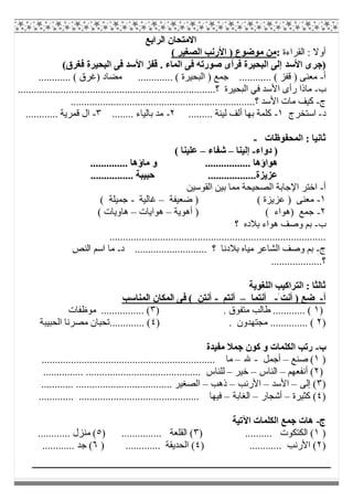 ‫اﻟﺮاﺑﻊ‬ ‫اﻻﻣﺘﺤﺎن‬
‫اﻟﻘﺮاءة‬ : ‫أوﻻ‬:( ‫اﻟﺼﻐﯿﺮ‬ ‫اﻷرﻧﺐ‬ ) ‫ﻣﻮﺿﻮع‬ ‫ﻣﻦ‬
)‫اﻷﺳﺪ‬ ‫ﺟﺮى‬(‫ﻓﻐﺮق‬ ‫اﻟﺒﺤﯿﺮة‬ ‫ﻓﻰ‬ ‫اﻷﺳﺪ‬ ‫ﻗﻔﺰ‬ . ‫اﻟﻤﺎء‬ ‫ﻓﻰ‬ ‫ﺻﻮرﺗﮫ‬ ‫ﻓﺮأى‬ ‫اﻟﺒﺤﯿﺮة‬ ‫إﻟﻰ‬
‫أ‬-............ ( ‫)ﻏﺮق‬ ‫ﻣﻀﺎد‬ ............. ( ‫اﻟﺒﺤﯿﺮة‬ ) ‫ﺟﻤﻊ‬ ............ ( ‫ﻗﻔﺰ‬ ) ‫ﻣﻌﻨﻰ‬
‫ب‬-........................................................................‫؟‬ ‫اﻟﺒﺤﯿﺮة‬ ‫ﻓﻲ‬ ‫اﻷﺳﺪ‬ ‫رأى‬ ‫ﻣﺎذا‬..
‫ج‬-.....................................................................‫؟‬ ‫اﻷﺳﺪ‬ ‫ﻣﺎت‬ ‫ﻛﯿﻒ‬
‫د‬-‫اﺳﺘﺨﺮج‬١-......... ‫ﻟﯿﻨﺔ‬ ‫أﻟﻒ‬ ‫ﺑﮭﺎ‬ ‫ﻛﻠﻤﺔ‬٢-........ ‫ﺑﺎﻟﯿﺎء‬ ‫ﻣﺪ‬٣-............ ‫ﻗﻤﺮﯾﺔ‬ ‫ال‬
‫اﻟﻤﺤﻔﻮظﺎت‬ : ‫ﺛﺎﻧﯿﺎ‬-
‫دواء‬ )-‫إﻟﯿﻨﺎ‬–‫ﺷﻔﺎء‬–‫ﻋﻠﯿﻨﺎ‬(
.............. ‫ﻣﺎؤھﺎ‬ ‫و‬ ................. ‫ھﻮاؤھﺎ‬
................ ‫ﺣﺒﯿﺒﺔ‬ ..................‫ﻋﺰﯾﺰة‬
‫أ‬-‫اﻟﻘﻮﺳﯿﻦ‬ ‫ﺑﯿﻦ‬ ‫ﻣﻤﺎ‬ ‫اﻟﺼﺤﯿﺤﺔ‬ ‫اﻹﺟﺎﺑﺔ‬ ‫اﺧﺘﺮ‬
١-‫ﺿﻌ‬ ) ( ‫ﻋﺰﯾﺰة‬ ) ‫ﻣﻌﻨﻰ‬‫ﯿﻔﺔ‬–‫ﻏﺎﻟﯿﺔ‬-( ‫ﺟﻤﯿﻠﺔ‬
٢-‫أھﻮﯾﺔ‬ ) ( ‫)ھﻮاء‬ ‫ﺟﻤﻊ‬–‫ھﻮاﯾﺎت‬–( ‫ھﺎوﯾﺎت‬
‫ب‬-‫؟‬ ‫ﺑﻼده‬ ‫ھﻮاء‬ ‫وﺻﻒ‬ ‫ﺑﻢ‬
.................................................................................
‫ج‬-....................... ‫؟‬ ‫ﺑﻼدﻧﺎ‬ ‫ﻣﯿﺎه‬ ‫اﻟﺸﺎﻋﺮ‬ ‫وﺻﻒ‬ ‫ﺑﻢ‬‫د‬ ....-‫اﻟﻨﺺ‬ ‫اﺳﻢ‬ ‫ﻣﺎ‬
...................‫؟‬
‫اﻟﻠﻐﻮﯾﺔ‬ ‫اﻟﺘﺮاﻛﯿﺐ‬ : ‫ﺛﺎﻟﺜﺎ‬
‫أ‬-َ ‫أﻧﺖ‬ ) ‫ﺿﻊ‬-‫أﻧﺘﻤﺎ‬–‫أﻧﺘﻢ‬-‫اﻟﻤﻨﺎﺳﺐ‬ ‫اﻟﻤﻜﺎن‬ ‫ﻓﻰ‬ ( ‫أﻧﺘﻦ‬
)١. ‫ﻣﺘﻔﻮق‬ ‫طﺎﻟﺐ‬ ............ ()٣‫ﻣﻮظﻔﺎت‬ ................ (
)٢. ‫ﻣﺠﺘﮭﺪون‬ .............. ()٤‫اﻟﺤﺒﯿﺒﺔ‬ ‫ﻣﺼﺮﻧﺎ‬ ‫.............ﺗﺤﺒﺎن‬ (
‫ب‬-‫ﻣﻔﯿﺪة‬ ‫ﺟﻤﻼ‬ ‫ﻛﻮن‬ ‫و‬ ‫اﻟﻜﻠﻤﺎت‬ ‫رﺗﺐ‬
)١‫ﺻﻨﻊ‬ (–‫أﺟﻤﻞ‬-‫ﷲ‬–................................................................. ‫ﻣﺎ‬
)٢‫أﻧﻔﻌﮭﻢ‬ (–‫اﻟﻨﺎس‬–‫ﺧﯿﺮ‬–.............................. ‫ﻟﻠﻨﺎس‬............... .............
)٣‫إﻟﻰ‬ (–‫اﻷﺳﺪ‬–‫اﻷرﻧﺐ‬–‫ذھﺐ‬–............ .................................... ‫اﻟﺼﻐﯿﺮ‬
)٤‫ﻛﺜﯿﺮة‬ (–‫أﺷﺠﺎر‬–‫اﻟﻐﺎﺑﺔ‬–............. ............................................. ‫ﻓﯿﮭﺎ‬
‫ج‬-‫اﻟﻜﻠﻤﺎت‬ ‫ﺟﻤﻊ‬ ‫ھﺎت‬‫اﻵﺗﯿﺔ‬
)١) .......... ‫اﻟﻜﺘﻜﻮت‬ (٣) ............... ‫اﻟﻘﻠﻌﺔ‬ (٥............ ‫ﻣﻨﺰل‬ (
)٢) ............ ‫اﻷرﻧﺐ‬ (٤) ............. ‫اﻟﺤﺪﯾﻘﺔ‬ (٦............ ‫ﺟﺪ‬ (
 